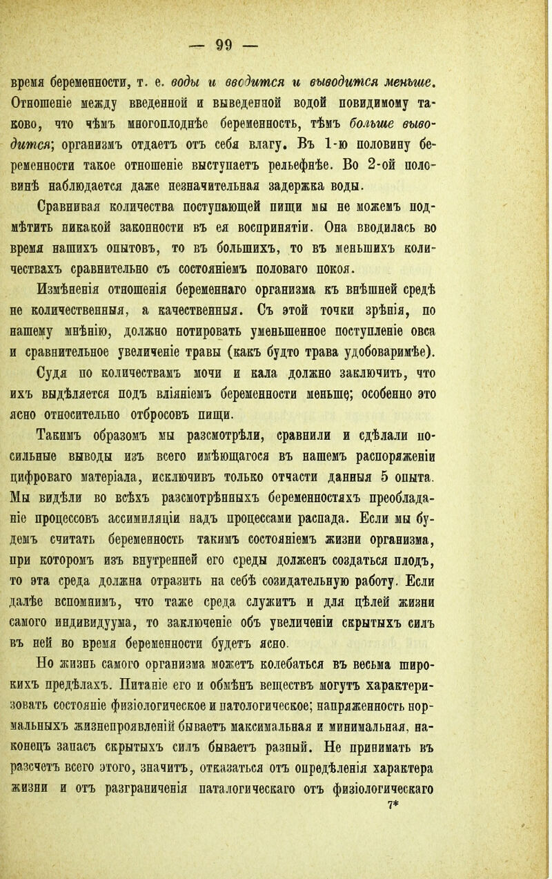 время беременности, т. е. воды и вводится и выводится меньше, Отношеніе между введенной и выведенной водой повидимому та- ково, что чѣмъ многоплоднѣе беременность, тѣмъ больше выво- дится', организмъ отдаетъ отъ себя влагу. Въ 1-ю половину бе- ременности такое отношеніе выступаетъ рельефнѣе. Во 2-ой поло- винѣ наблюдается даже незначительная задержка воды. Сравнивая количества поступающей пищи мы не можемъ под- мѣтить никакой законности въ ея воспринятіи. Она вводилась во время нашихъ опытовъ, то въ болыпихъ, то въ меньшихъ коли- чествахъ сравнительно съ состояніемъ половаго покоя. Измѣненія отношенія беременнаго организма къ внѣшнѳй средѣ не количественныя, а качественный. Съ этой точки зрѣнія, по нашему мнѣнію, должно йотировать уменьшенное поступленіе овса и сравнительное увеличеніе травы (какъ будто трава удобоваримѣе). Судя по количествамъ мочи и кала должно заключить, что ихъ выдѣляется подъ вліяніемъ беременности меньше,; особенно это ясно относительно отбросовъ пищи. Такимъ образомъ мы разсмотрѣли, сравнили и сдѣлали по- сильные выводы изъ всего имѣющагося въ нашемъ распоряженіи цифроваго матеріала, исключивъ только отчасти данныя 5 опыта. Мы видѣли во всѣхъ разсмотрѣнныхъ беременностяхъ преоблада- ніе пропессовъ ассимиляціи надъ процессами распада. Если мы бу- демъ считать беременность такимъ состояніемъ жизни организма, при которомъ изъ внутренней его среды долженъ создаться плодъ, то эта среда должна отразить на себѣ созидательную работу. Если далѣе вспомнимъ, что таже среда служитъ и для цѣлей жизни самого индивидуума, то заключеніе объ увеличеніи скрытыхъ силъ въ ней во время беременности будетъ ясно. Но жизнь самого организма можетъ колебаться въ весьма широ- кихъ предѣлахъ. Питаніе его и обмѣнъ веществъ могутъ характери- зовать состояніе физіологическое и патологическое; напряженность нор- мальныхъ жизнепроявленій бываетъ максимальная и минимальная, на- конецъ запасъ скрытыхъ силъ бываетъ разный. Не принимать въ разсчѳтъ всего этого, значитъ, отказаться отъ опрѳдѣленія характера жизни и отъ разграничена паталогическаго отъ физіологическаго 7*