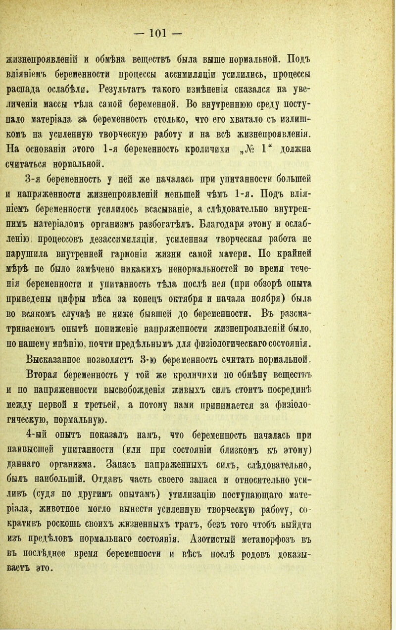 жизнепроявленій и обмѣна веществъ была выше нормальной. Подъ вліяніемъ беременности процессы ассимиляціи усилились, процессы распада ослабѣли. Результатъ такого измѣненія сказался на уве- личеніи массы тѣла самой беременной. Во внутреннюю среду посту- пало матеріала за беременность столько, что его хватало съ излиш- комъ на усиленную творческую работу и на всѣ жизнепроявленія. На основаніи этого 1-я беременность кроличвхи „№ Iй должна считаться нормальной. 3- я беременность у ней же началась при упитанности большей и напряженности жизнепроявленій меньшей чѣмъ 1-я. Подъ влія- ніемъ беременности усилилось всасываніе, а слѣдовательно внутрен- нимъ матеріаломъ организмъ разбогатѣлъ. Благодаря этому и ослаб- ленію; процессовъ дезассимиляціи, усиленная творческая работа не нарушила внутренней гармоніи жизни самой матери. По крайней мѣрѣ не было замѣчено никакихъ ненормальностей во время тече- нія беременности и упитанность тѣла послѣ нея (при обзорѣ опыта приведены цифры вѣса за конецъ октября и начала ноября) была во всякомъ случаѣ не ниже бывшей до беременности. Въ разсма- триваемомъ опытѣ пониженіе напряженности жизнепроявленій было, по нашему мнѣнію, почти предѣльньімъ для физіологическагосостоянія. Высказанное позволяетъ 3-ю беременность считать нормальной. Вторая беременность у той же кроличихи по обмѣну веществъ и по напряженности высвобожденія живыхъ силъ стоитъ посрединѣ между первой и третьей, а потому нами принимается за физіоло- гическую, нормальную. 4- ый опытъ показалъ намъ, что беременность началась при наивысшей упитанности (или при состояніи близкомъ къ этому) даннаго организма. Запасъ напраженныхъ силъ, слѣдовательно, былъ наиболыпій. Отдавъ часть своего запаса и относительно уси- ливъ (судя по другимъ опытамъ) утилизацію поступающаго мате- ріала, животное могло вынести усиленную творческую работу, со» кративъ роскошь своихъ жизненныхъ тратъ, безъ того чтобъ выйдти изъ предѣловъ нормальнаго состоянія. Азотистый метаморфозъ въ въ послѣднее время беременности и вѣсъ послѣ родовъ доказы- ваем это.