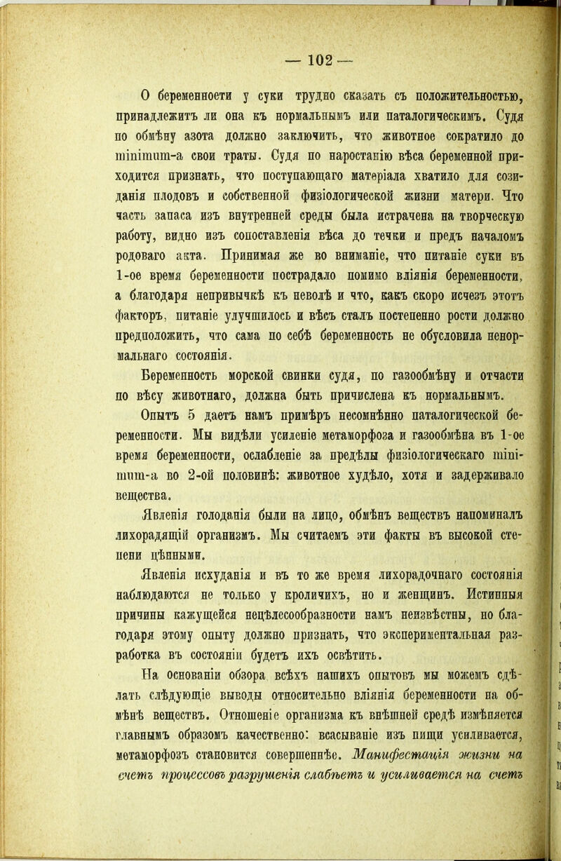 О берѳменноети у суки трудно сказать съ положительностью, принадлежать ли она къ нормальнымъ или паталогическимъ. Судя по обмѣну азота должно заключить, что животное сократило до тіпітит-а свои траты. Судя по наростанію вѣса беременной при- ходится признать, что поступающаго матеріала хватило для сози- данія плодовъ и собственной физіологической жизни матери. Что часть запаса изъ внутренней среды была истрачена на творческую работу, видно изъ сопоставлевія вѣса до течки и предъ началомъ родоваго акта. Принимая же во вниманіе, что питаніе суки въ 1-ое время беременности пострадало помимо вліянія беременности, а благодаря непривычкѣ къ неволѣ и что, какъ скоро исчезъ этотъ факторъ, питаніе улучшилось и вѣсъ сталъ постепенно рости должно предположить, что сама по себѣ беременность не обусловила ненор- мальная состоянія. Беременность морской свинки судя, по газообмѣну и отчасти по вѣсу животнаго, должна быть причислена къ нормальнымъ. Опытъ 5 даетъ намъ примѣръ несомнѣнно паталогической бе- ременности. Мы видѣли усиленіе метаморфоза и газообмѣна въ 1-ое время беременности, ослабленіе за предѣлы физіологическаго шіпі- шиш-а во 2-ой половинѣ: животное худѣло, хотя и задерживало вещества. Явленія голоданія были на лицо, обмѣнъ веществъ напоминалъ лихорадящій организмъ. Мы считаемъ эти факты въ высокой сте- пени цѣнными. Явленія исхуданія и въ то же время лихорадочнаго состоянія наблюдаются не только у кроличихъ, но и женщинъ. Истипныя причины кажущейся нецелесообразности намъ неизвѣстны, но бла- годаря этому опыту должно признать, что экспериментальная раз- работка въ состояніи будетъ ихъ освѣтить. На основаніи обзора всѣхъ нашихъ опытовъ мы можемъ сдѣ- лать слѣдующіе выводы относительно вліянія беременности на об- мѣнѣ веществъ. Отношеніе организма къ внѣшней средѣ измѣпяется главнымъ образомъ качественно: всасываніе изъ пищи усиливается, мѳтаморфозъ становится совершеннѣе. Манифестація жизни на ечетъ процессовъ разрушенія слабѣетъ и усиливается на счетъ