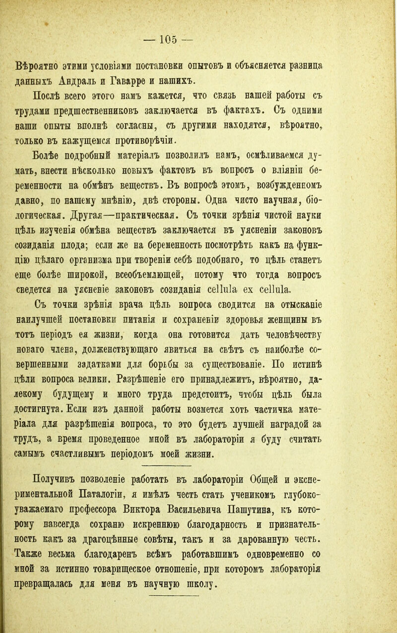 Вѣроятно этими условиями постановки опытовъ и объясняется разница данныхъ Андраль и Гаварре и нашихъ. Послѣ всего этого намъ кажется, что связь нашей работы съ трудами предшественниковъ заключается въ фактахъ. Съ одними наши опыты вполнѣ согласны, съ другими находятся, вѣроятно, только въ кажущемся противорѣчіи. Болѣе подробный матеріалъ позволилъ намъ, осмѣливаемся ду- мать, внести нѣсколько новыхъ фактовъ въ вопросъ о вліяніи бе- ременности на обмѣнъ веществъ. Въ вопросѣ этомъ, возбужденномъ давно, по нашему мнѣнію, двѣ стороны. Одна чисто научная, біо- логическая. Другая—практическая. Съ точки зрѣнія чистой науки цѣль изученія обмѣна веществъ заключается въ уясненіи законовъ созиданія плода; если же на беременность посмотрѣть какъ на функ- цію цѣлаго организма при твореніи себѣ подобнаго, то цѣль станетъ еще болѣе широкой, всеобъемлющей, потому что тогда вопросъ сведется на уясненіе законовъ созиданія сеШІа ех сеІЫа. Съ точки зрѣнія врача цѣль вопроса сводится на отысканіе наилучшей постановки питанія и сохраненіи здоровья женщины въ тотъ періодъ ея жизни, когда она готовится дать человѣчеству новаго члена, долженствующего явиться на свѣтъ съ наиболѣе со- вершенными задатками для борьбы за сущестЕованіе. По истинѣ цѣли вопроса велики. Разрѣшеніе его принадлежитъ, вѣроятно, да- лекому будущему и много труда предстоитъ, чтобы цѣль была достигнута. Если изъ данной работы возмется хоть частичка мате- ріала для разрѣшенія вопроса, то это будетъ лучшей наградой за трудъ, а время проведенное мной въ лабораторіи я буду считать самымъ счастливымъ періодомъ моей жизни. Получивъ позволеніе работать въ лабораторіи Общей и экспе- риментальной Паталогіи, я имѣлъ честь стать ученикомъ глубоко- уважаемая профессора Виктора Васильевича Пашутина, къ кото- рому навсегда сохраню искреннюю благодарность и признатель- ность какъ за драгоцѣнные совѣты, такъ и за дарованную честь. Также весьма благодаренъ всѣмъ работавшимъ одновременно со мной за истинно товарищеское отношеніе, при которомъ лабораторія превращалась для меня въ научную школу.