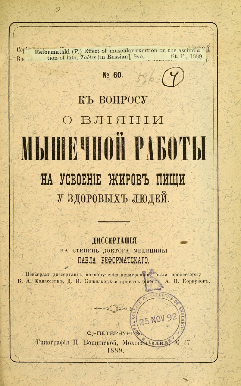л іСер' (р_) Ейесѣ оі тизсдіаг ехегѣіоп оп Ыіе аззітіІа-^^Й -^Оі ѣіоп оі Ы\,&'ТаЫе8 \\п Еизвіап], 8ѵо. 8і. Р., 1889 ііоп оі іаѣз, ТаЫез [іп Еиззіап], 8ѵо. № 60. Шу вопросу \ -'г !■ о ВЛІЯНІИ ШіІШЁЧиі РАБОТЫ 1 НА УСВОЕНІЕ ЖИРОБЪ ПИЩИ у ЗДОРОВЫХЪ |ЮДЕЙ, ДЙССЕРТАЩЯ ПА СТЕПЕПЬ ДОКТОРА МЕДИЦИНЫ ПАВЛА РЕФОРМАТШГО. Цонаорааіи днсссртацііі, по поручсвію конФсрсіі%гі|^білліі проФессорм: В. А. Мапассеппъ, Д. И. Кошлакопъ п прішаті. двцЪ'пгь А. П. Коркуновъ, С,-ПЕТЕРБУР Тішографія П. ВощиііскоГі, Мохов , 1889.