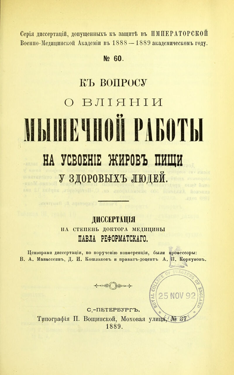Серія диссертацій, допуіценныхъ къ защитѣ въ ИМПЕРАТОРСКОЙ Военно-Медицинской Академіи въ 1888 — 1889 академическомъ году. № 60. ЕЪ ВОПРОСУ О ВЛІЯНІИ МЫШЕЧНОЙ РАБОТЫ НА УСБОЕНІЕ ЖИРОВЪ ПИЩИ у ЗДОРОВЫХЪ ІЮДЕИ, ДИССКРТАЦІЯ НА СТЕПЕНЬ ДОКТОРА МЕДИЦИНЫ ПАВЛА РЕФОРМАТСКАГО. Цензорами диссертаціи, по поручевію конФеренціи, были црОФессоры: В. А. Манассеинъ, Д. И. Кошлаковъ и приватъ-доцентъ А. ;;П. Коркуновъ. С.-ПЕТЕРБУРГЪ. Т^пографія П. Вощииской, Моховая ули 1889.