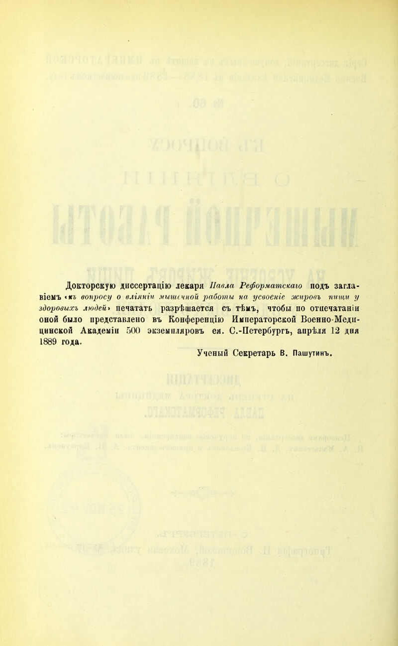 Докторскую диссертацію лекаря Павла Реформатскаю подъ загла- вівмъ «кг воуцюсу о вліяніп мыничной работы па усвоеиіе жировъ пѵщѵ у здоровихъ людей* печатать разрѣшается съ тѣмъ, чтобы по отиечатаніи оной было представлено въ Конференцію Императорской Военно-Меди- цинской Акадеыіц 500 экзеыпляровъ ея. С.-Петербургь, апрѣля 12 дня 1889 года. Ученый Секретарь В. Пашутинъ.