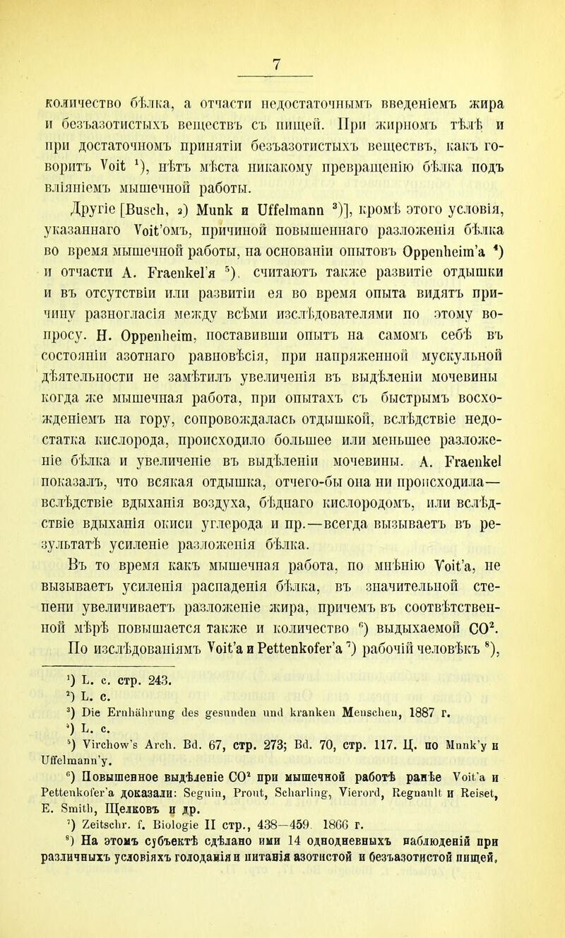 количество бѣлка, а отчасти недостаточнымъ введеніемъ жира и безъазотистыхъ веществъ съ пищей. При жирномъ тѣлѣ и при достаточномъ принятіи безъазотистыхъ веществъ, какъ го- воритъ Ѵоіі ^), нѣтъ мѣста никакому превращеиію бѣлка подъ вліяніемъ мышечной работы. Другіо [Визеіі, з) Мипк и ПіТеІтапп ^)], кромѣ этого условія, указаннаго Ѵоіі'омъ, причиной повышеннаго разложенія бѣлка во время мышечной работы, на основаніи опытовъ Орреп1іеіт'а *) и отчасти А. ГгаепкеГя ^), считаютъ такя^:е развитіе отдышки и въ отсутствіи или развитіи ея во время опыта видятъ при- чину разногласія между всѣми изслѣдователями по атому во- просу. Н. Оррепііеіга, поставивши опытъ на самомъ себѣ въ состояніи азотнаго равиовѣсія, при напряженной мускульной дѣятельности не замѣтилъ увеличепія въ выдѣленіи мочевины когда ;ке мышечная работа, при опытахъ съ быстрымъ восхо- жденіемъ на гору, сопроволсдалась отдышкой, вслѣдствіе недо- статка кислорода, происходило большее или меньшее разлолсе- ніе бѣлка и увеличеиіе въ выдѣленіи мочевины. А. РгаепкеІ показалъ, что всякая отдышка, отчего-бы она ни происходила— вслѣдствіе вдыхаиія воздуха, бѣдпаго кислородомъ, или вслѣд- ствіе вдыханія окиси углерода и пр.—всегда вызываетъ въ ре- зультатѣ усиленіе разлолсеиія бѣлка. Въ то время какъ мышечная работа, по мпѣнію Ѵоі1'а, не вызываетъ усиленія распаденія бѣлка, въ значительной сте- пени увеличиваетъ разлолсеніе лшра, причемъ въ соотвѣтствен- ной мѣрѣ повышается также и количество ''•) выдыхаемой СО^. По изслѣдованіямъ Ѵоі1'а и Реиепко^ег'арабочій человѣкъ ^), О ь. с. стр. 24.3. Ъ. с. Віе Егп1іа1ичгп§ (1е8 дезипйеп шііі кгапкеп МеизсЬеи, 1887 г. *) Ь. с. ') Ѵігс1іоѵѵ'8 Агсіі. Ва. 67, стр. 273; Віі. 70, стр. 117. Ц. по Мапк'у и Пй'е1таті'у. ) Повышевное выдѣленіе СО* при мышечной работѣ ранѣе Ѵоік'а и РеЬкпкоГег'а доказали: 8е§иііі, Ргопі, 8с1іаг1іп§-, ѴіегогсІ, КедпапИ и Кеівеі, Е. Зтіііі, Щелковъ и др. ') геНзсЬг. Г. Віоіо^іе II стр., 438-459. 1866 г. На этоиъ Сібъектѣ сдѣлано ими 14 однодневныхъ вабіюденій при различнихъ условіяхъ голодаиіяи питанія азотистой и безъазотистой пищей.
