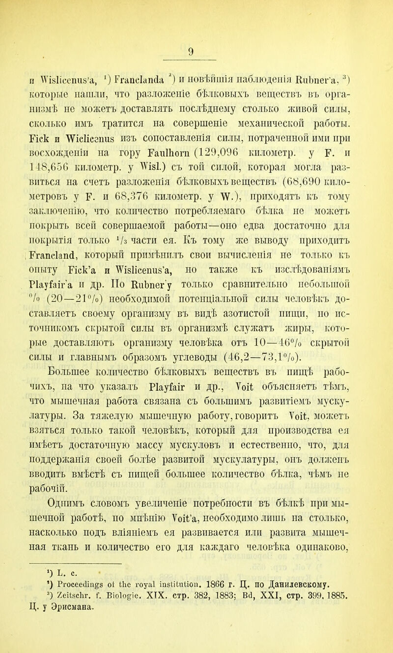п АѴІ8Іісспи8'а, О Ргапскпйа ') и новѣйшія наблюденія КиЬпег'а, которые нашли, что разлоукеніе бѣлковыхъ веществъ въ орга- шізмѣ не ыожетъ доставлять послѣднеыу столько лшвой силы, сколько имъ тратится на совершеніе механической работы. Еіск и ѴѴісІісзішз изъ сопоставленія силы, потраченной ими при восхожденіи на гору ГаиШогп (129,096 километр, у Г. и 148,656 километр, у АѴізІ.) съ той силой, которая могла раз- виться на счетъ разложенія бѣлковыхъ веществъ (6Ь,690 кило- метровъ у Г. и 68,376 километр, у ѴѴ.), приходятъ къ тому заключенію, что количество потребляеыаго бѣлка не молѵетъ покрыть всей совершаемой работы—оно едва достаточно для нокрытія только Ѵз части ея. Къ тому же выводу приходитъ Ггапсіапй, который нримѣнплъ свои вычисленія не только къ опыту Иск'а и ^ѴІ8Іісепи8'а, но так;ке къ изслѣдовапіямъ Ріауйіга и др. По КиЬпегу только сравнительно небольшой /о (20—2Р/о) необходимой потенціальной силы человѣкъ до- ставляетъ своему организму въ видѣ азотистой пищи, но ис- точникомъ скрытой силы въ организмѣ слулсатъ жиры, кото- рые доставляютъ организму человѣка отъ 10—46°/о скрытой силы и главнымъ образомъ углеводы (-16,2—73,1%). Большее количество бѣлковыхъ веществъ въ пищѣ рабо- чихъ, на что указалъ РІауГаіг и др., Ѵоіі; объясняетъ тѣмъ, что мышечная работа связана съ большимъ развитіемъ муску- латуры. За тяжелую мышечную работу, говоритъ Ѵоіі, мо:кетъ взяться только такой человѣкъ, который для производства ея имѣетъ достаточную массу мускуловъ и естественно, что, для поддерлганія своей болѣе развитой мускулатуры, онъ доллсенъ вводить вмѣстѣ съ пищей большее количество бѣлка, чѣмъ не рабочіп. Однимъ словомъ увеличеніе потребности въ бѣлкѣ при мы- шечной работѣ, по миѣнію Ѵоіѣ'а, необходимо лиіиь на столько, насколько подъ вліяніемъ ея развивается или развита мышеч- ная ткань и количество его для калсдаго человѣка одинаково, ') ь. с. ') Ргосеес1іп§^з о1 іііе гоуаі іпзіііиііоп. 1866 Г. Ц. по Данилевскому. 7.еИ8сЬг, Г. Віоіодіе, ХТХ. стр. 382, 1883; Всі, XXI, стр. 399. 1885. Ц. у Эрисыана.