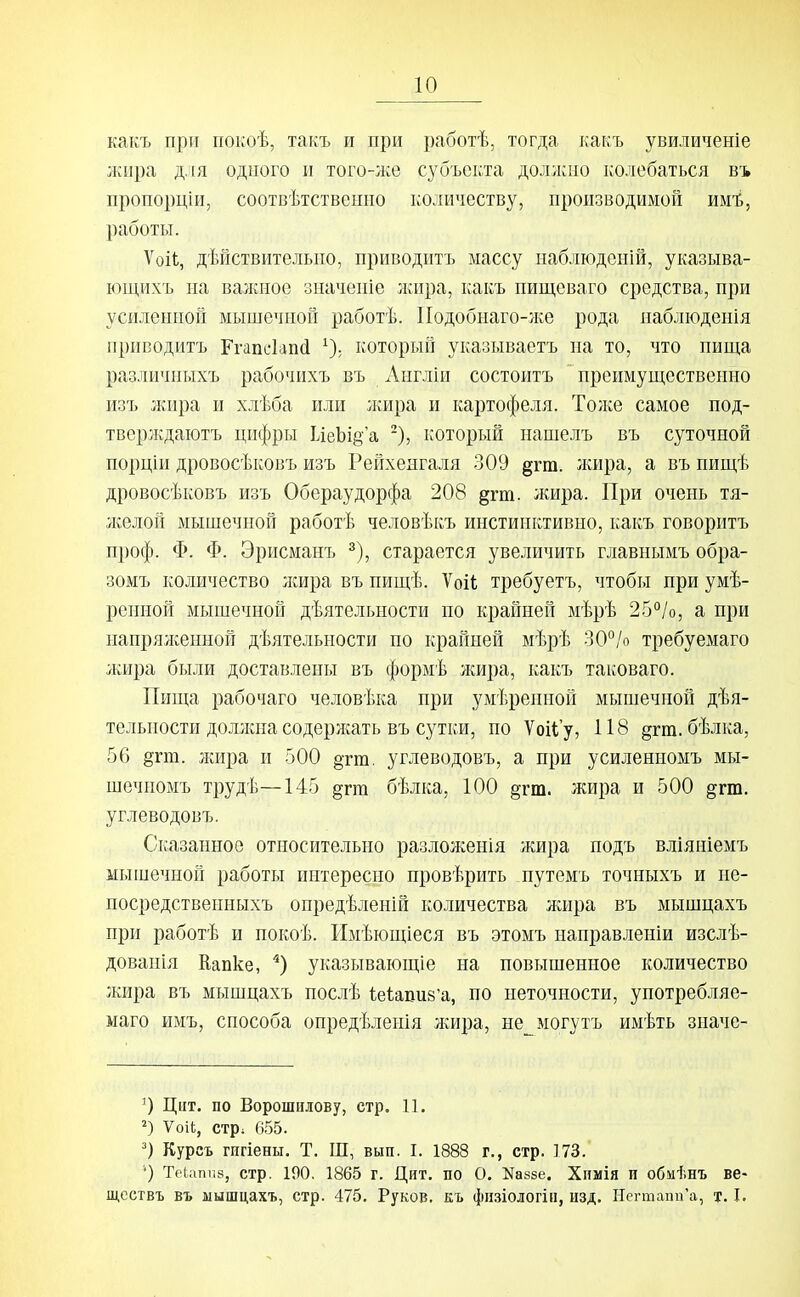 какъ при покоѣ, такъ и при работѣ, тогда какъ увиличеніе жира д.і[я одного и того-^ке субъекта должно колебаться въ пропорціи, соотвѣтственно количеству, производимой им'й, работы. Ѵоіі;, дѣйствительио, приводить массу ііаблюдсній, указыва- ющихъ на валшое значепіе лшра, какъ пищеваго средства, при усиленной мышечной работѣ. ІІодобнаго-же рода наблюденія прпводитъ Ггапі'1ап(і ^), который указываетъ на то, что пища различныхъ рабочихъ въ Англіи состоитъ преимущественно изъ жира и хлѣба или лшра и картофеля. Толсе самое под- тверлѵдаютъ цифры ІіеЬІ8'а -), который нашелъ въ суточной порціи дровосѣковъ изъ Рейхенгаля 309 дгш. лшра, а въ пищѣ дровосѣковъ изъ Обераудорфа 208 §гт. жира. При очень тя- лселоп мышечной работѣ человѣкъ инстинктивно, какъ говорить проф. Ф. Ф. Эрисманъ ^), старается увеличить главнымъ обра- зомъ количество лшра въ пищѣ. Ѵоіі требуетъ, чтобы при умѣ- рснной мышечной дѣятельности по крайней мѣрѣ 25°/о, а при напряліенной дѣятельности по крайней мѣрѣ 30°/о требуемаго лшра были доставлены въ формѣ жира, какъ таковаго. Пища рабочаго человѣка при умѣренной мышечной дѣя- тельности доЛукнасодерлсать въ сутки, по Ѵоііу, 118 §гш. бѣлка, 56 §гт. жира и 500 §тт, углеводовъ, а при усиленномъ мы- шечномъ трудѣ—145 §гт бѣлка, 100 §гт. жира и 500 §гт. углеводовъ. Сказанное относительно разложенія жира подъ вліяніемъ мышечной работы интересно провѣрить путемъ точныхъ и не- посредствеиныхъ онредѣленій количества лшра въ мышцахъ при работѣ и покоѣ. Имѣющіеся въ этомъ направленіи изслѣ- дованія Капке, указывающіе на повышенное количество жира въ мышцахъ послѣ (;е1;апи8'а, по неточности, употребляе- маго имъ, способа опредѣленія лсира, не могутъ имѣть значе- Ццт. по Ворошилову, стр. 11. ѴоіІ;, стрі 655. Курсъ гигіены. Т. Ш, вып. I. 1888 г., стр. 173. ') Текшпз, стр. 190. 1865 г. Цит, по О. Каззе. Хпмія п обмѣнъ ве- щсствъ въ мышцахъ, стр. 475. Руков. къ фн.зіологін, изд. Нсгтапи'а, т. I.