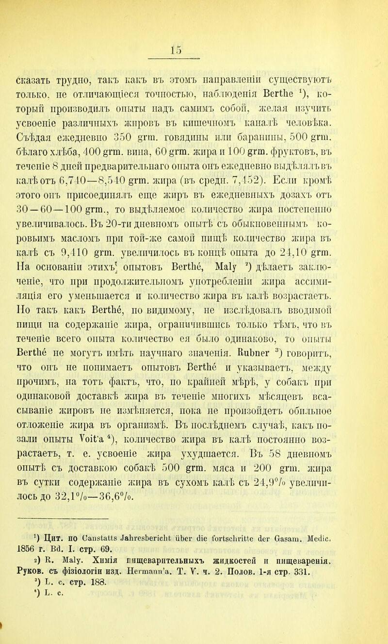 сказать трудно, такъ какъ въ этомъ паправленіи существуют^ только, не отличающіеся точностью, наблюденія Вегіііе ^), ко- торый производилъ опыты надъ самимъ собой, лселая изучить усвоеніе различиыхъ лсировъ въ кишечномъ каналѣ человѣка. Съѣдая елседневпо 350 8гт. говядины или баранины, 500 §тт. бѣлаго хлѣба, 400 §тт. вина, 60 §гга. жира и 100 §гт. фруктовъ, въ теченіе 8 дней предварительпаго опыта онъ елседневно выдѣ.і[ялъвъ калѣотъ 6,740—8,540 ётт. лшра (въ средн. 7,452). Если кромѣ этого онъ присоединялъ еще л^иръ въ елседневныхъ дозахъ отъ 30 —60—100 §гт., то выдѣляемое колрічество лшра постепенно увеличивалось. Въ 20-ти диевномъ опытѣ съ обыкновеннымъ ко- ровьимъ масломъ при той-лсе самой нищѣ количество лшра въ ка.пѣ съ 9,410 §гт. увеличилось въ концѣ опыта до 24,10 ёгт. На основаніи этихъ' онытовъ ВегШё, Маіу дѣлаетъ заклю- ченіе, что при продолл^ителыіомъ употребленіи лшра ассими- ляція его уменьшается и количество лшра въ калѣ возрастаетъ. Но такъ какъ Вегіііб, по видимому, не изслѣдовалъ вводимой пищи па содержаніе лшра, ограничившись только тѣмъ, что въ теченіе всего опыта количество ея было одинаково, то опыты ВегШё не могутъ имѣть научнаго значенія. ЕиЬпег говоритъ, что онъ не понимаетъ онытовъ ВегІЬё и указываетъ, мелсду прочимъ, па тотъ фактъ, что, по крайней мѣрѣ, у собакъ при одіпіаковой доставкѣ жира въ теченіе многихъ мѣсяцевъ вса- сываніе лшровъ не измѣняется, пока не произойдетъ обильное отложеніе лшра въ организмѣ. Въ послѣднемъ случаѣ, какъ по- зади опыты ѴоіІ'а *), количество лсира въ калѣ постоянно воз- растаетъ, т. е. усвоеніе жира ухудшается. Въ 58 дневномъ опытѣ съ доставкою собакѣ 500 дгш. мяса и 200 §гт. лшра въ сутки содерлсаніе л;ира въ сухомъ калѣ съ 24,9°/о увеличи- лось до 32,10/о—36,6''/о. Цит. по Оаивіаііз іаЬгевЬегісЬі ііЬег сііе Гогізсіігіие іег Оазат. Месііс. 1856 г. Вй. I. стр. 69. а) К. Маіу. Химія г ащеварптельныхъ жидкостей іі пнщеваренія. Руков, съ фізіологіи изд. Негтапп'а. Т. V. ч. 2. Полов. 1-я стр. 331. Ь. с. стр. 188. *) Ь. с.