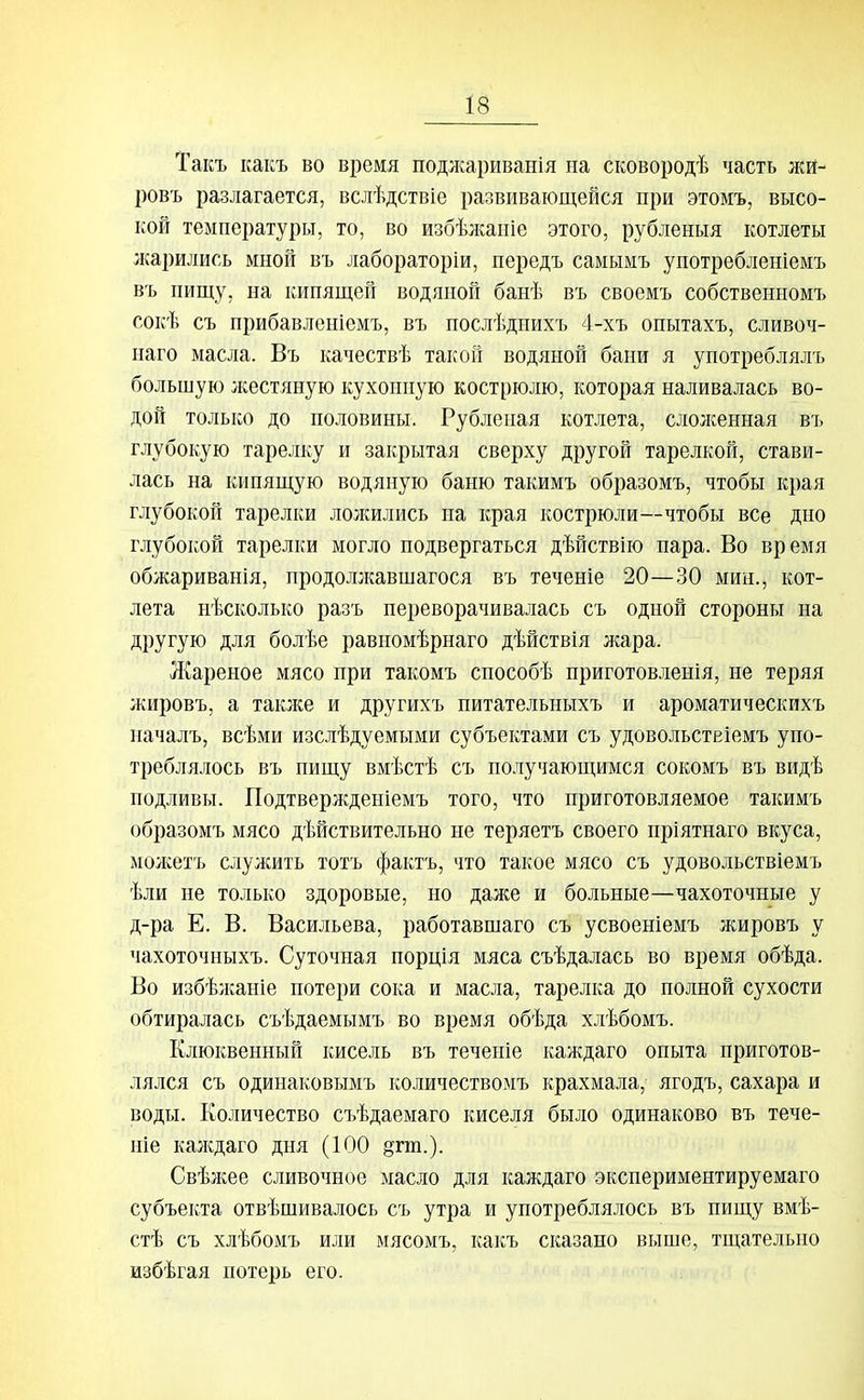 Такъ какъ во время подлсариванія на сковородѣ часть лсй- ровъ разлагается, вслѣдствіе развивающейся при этомъ, высо- кой температуры, то, во избѣлгаиіе этого, рубленыя котлеты лгарились мной въ лабораторіи, передъ самымъ употребленіемъ въ пищу, на кипящей водяной банѣ въ своемъ собственномъ сокѣ съ прибавленіемъ, въ послѣдиихъ 4-хъ опытахъ, сливоч- наго масла. Въ качествѣ такой водяной бани я употреблялъ большую жестяную кухонную кострюлю, которая наливалась во- дой только до половины. Рубленая котлета, слолсенная въ глубокую тарелку и закрытая сверху другой тарелкой, стави- лась на кипящую водяную баню такимъ образомъ, чтобы края глубокой тарелки лолшлись на края кострюли—чтобы все дно глубокой тарелки могло подвергаться дѣйствію пара. Во время обжариванія, нродоллсавшагося въ теченіе 20—30 мин., кот- лета нѣсколько разъ переворачивалась съ одной стороны на другую для болѣе равномѣрнаго дѣйствія жара. Ліареное мясо при такомъ снособѣ приготовленія, не теряя жировъ, а также и другихъ питательныхъ и ароматическихъ началъ, всѣми изслѣдуемыми субъектами съ удовольствіемъ упо- треблялось въ пищу вмѣстѣ съ получающимся сокомъ въ видѣ подливы. Подтвержденіемъ того, что приготовляемое такимъ образомъ мясо дѣйствительно не теряетъ своего нріятнаго вкуса, молсетъ служить тотъ фактъ, что такое мясо съ удовольствіемъ ѣли не только здоровые, но даже и больные—чахоточные у д-ра Е. В. Васильева, работавшаго съ усвоеніемъ жировъ у чахоточныхъ. Суточная порція мяса съѣдалась во время обѣда. Во избѣлсаніе потери сока и масла, тарелка до полной сухости обтиралась съѣдаемымъ во время обѣда хлѣбомъ. Клюквенный кисель въ теченіе калсдаго опыта приготов- лялся съ одинаковымъ количествомъ крахмала, ягодъ, сахара и воды. Количество съѣдаемаго киселя было одинаково въ тече- те калсдаго дня (100 8гт.). Свѣлсее сливочное масло для каждаго экспериментируемаго субъекта отвѣшивалось съ утра и употреблялось въ пищу вмѣ- стѣ съ хлѣбомъ или мясомъ, какъ сказано выше, тщательно избѣгая потерь его.