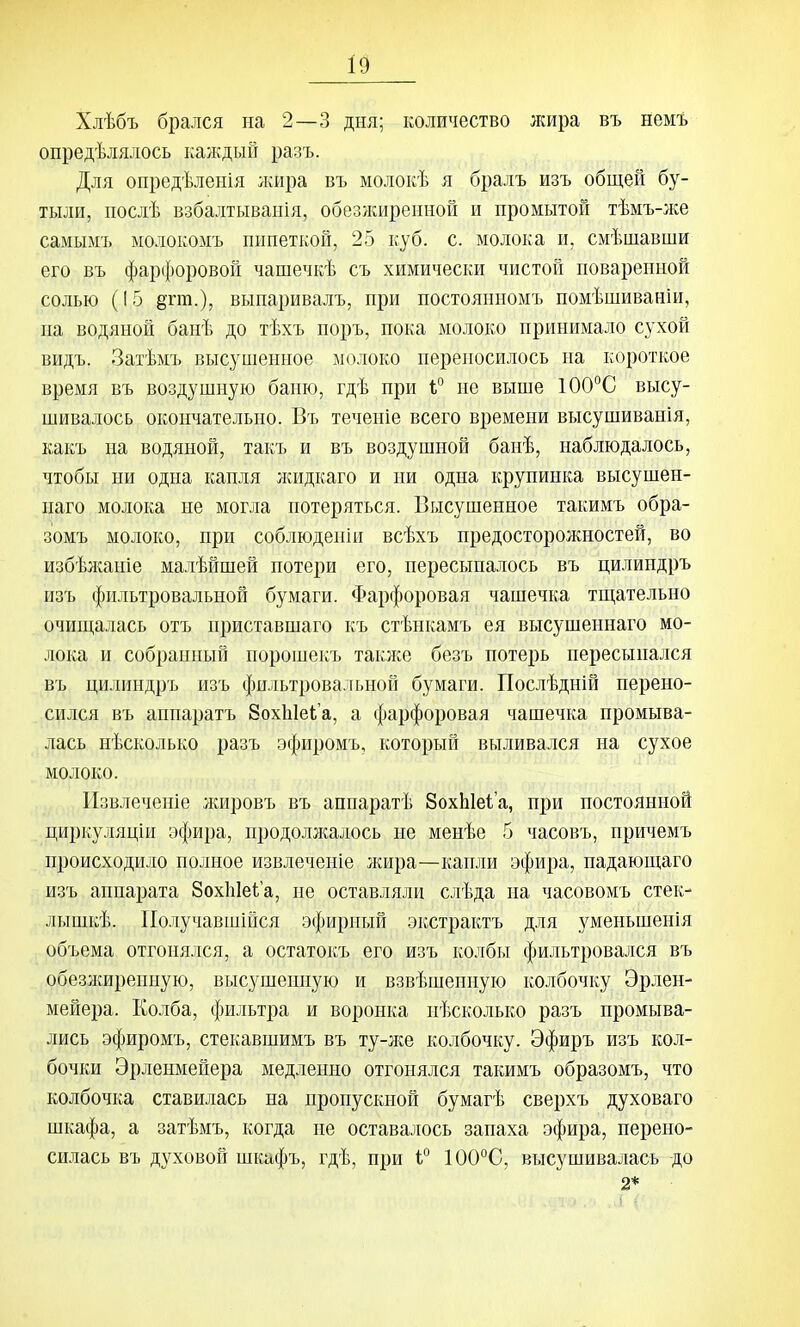 Хлѣбъ брался на 2—3 дня; количество лшра въ немъ опредѣлялось каждый разъ. Для опредѣленія ;кира въ молокѣ я бралъ изъ общей бу- тыли, послѣ взбалтыванія, обезжиренной и промытой тѣмъ-лсе самымъ молокомъ пипеткой, 25 куб. с. молока и, смѣшавши его въ фарфоровой чашечкѣ съ химически чистой поваренной солью (15 ёгт.), выпаривалъ, при постоянномъ помѣшиваніи, на водяной банѣ до тѣхъ норъ, пока молоко принимало сухой видъ. Затѣмъ высушенное молоко переносилось на короткое время въ воздушную баню, гдѣ при 1° не выше 100°С высу- шивалось окончательно. Въ течепіе всего времени высушиванія, какъ на водяной, такъ и въ воздушной банѣ, наблюдалось, чтобы ни одна капля лшдкаго и ни одна крупинка высушен- наго молока не могла потеряться. Высушенное такимъ обра- зомъ молоко, при соблюденіи всѣхъ предосторожностей, во избѣлсаніе малѣйшей потери его, пересыпалось въ цилиндръ изъ фильтровальной бумаги. Фарфоровая чашечка тш,ательно очиш,алась отъ приставшаго къ стѣнкамъ ея высушеннаго мо- лока и собранный порошекъ также безъ потерь пересыпался въ цилиндръ изъ фильтровальной бумаги. Послѣдній перено- сился въ аппаратъ Зохіііеіа, а фарфоровая чашечка промыва- лась нѣсколько разъ эфиромъ, который выливался на сухое молоко. Извлечете жировъ въ аппаратѣ 8охЫе1'а, при постоянной циркуляціи эфира, продолжалось не менѣе 5 часовъ, причемъ происходило полное извлечение жира—капли эфира, падающаго изъ аппарата ЗохЫеіа, не оставляли слѣда на часовомъ стек- лышкѣ. ІІолучавшійся эфирный экстрактъ для уменьшенія объема отгонялся, а остатокъ его изъ колбы фильтровался въ обезлшренную, высзапенную и взвѣшеиную колбочку Эрлен- мейера. Колба, фильтра и воронка нѣсколько разъ промыва- лись эфиромъ, стекавшимъ въ т^-же колбочку. Эфиръ изъ кол- бочки Эрленмейера медленно отгонялся такимъ образомъ, что колбочка ставилась на пропускной бумагѣ сверхъ духоваго шкафа, а затѣмъ, когда не остава-іюсь запаха эфира, перено- силась въ духовой шкафъ, гдѣ, при і° 100°С, высушивалась до 2*
