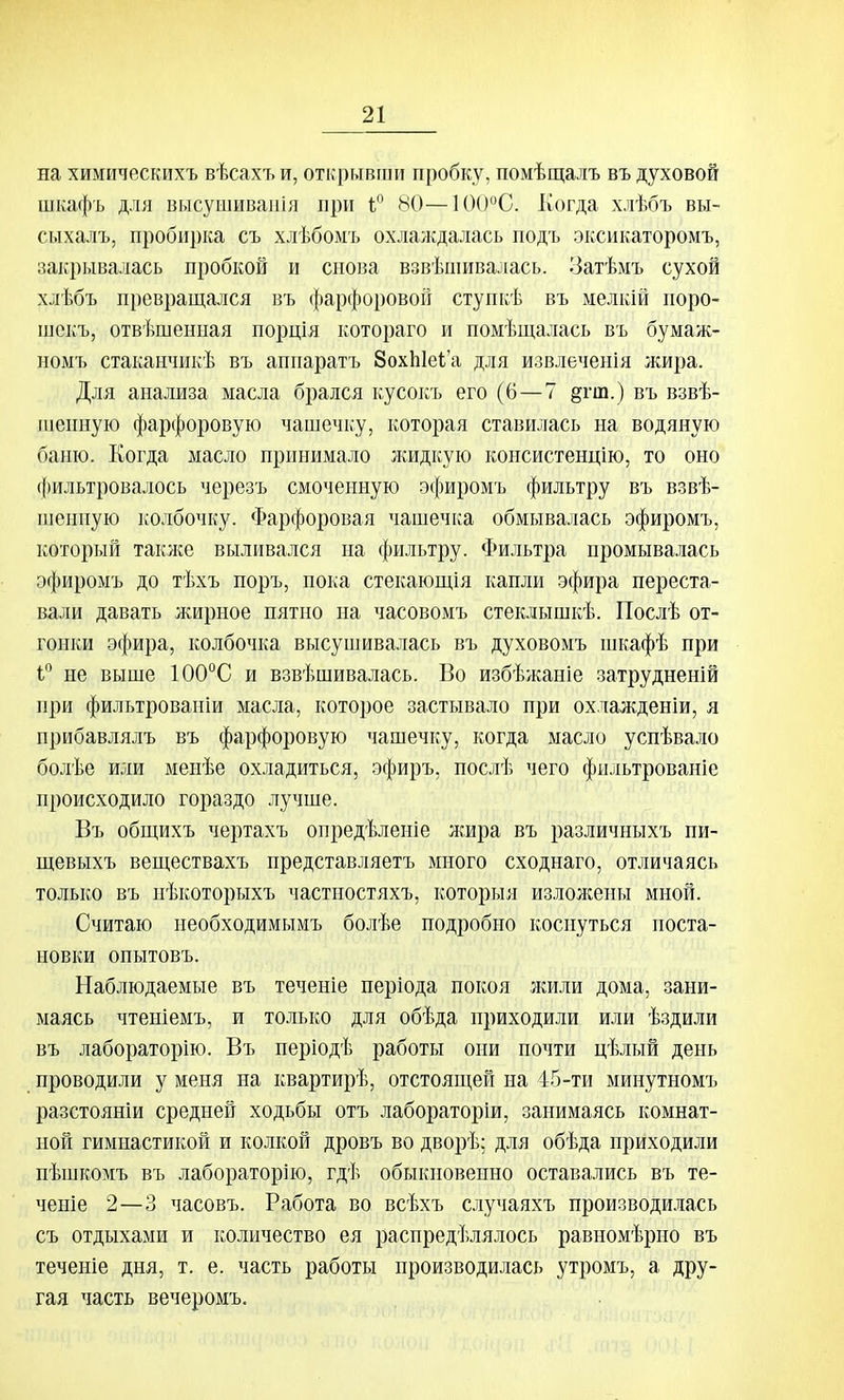на химическихъ вѣсахъ и, открывши пробку, помѣщалъ въ духовой шкафъ для высушиваиія при 80—1()()С. Когда хлѣбъ вы- сыхалъ, пробирка съ хлѣбомъ охлаждалась подъ эксикаторомъ, закрывалась пробкой и снова взвѣшивалась. Затѣыъ сухой хлѣбъ превращался въ фарфоровой ступкѣ въ мелкій поро- шскъ, отвѣшешіая порція котораго и помѣщалась въ бумаж- ноыъ стаканчикѣ въ аппаратъ ЗохЫек'а для извлеченія лшра. Для анализа масла брался кусокъ его (6—7 §гш.) въ взвѣ- шенную фарфоровую чашечку, которая ставилась на водяную баню. Когда масло принимало Лѵидкую консистенцію, то оно ({)ильтровалось черезъ смоченную эфиромъ фильтру въ взвѣ- шениую ііолбочку. Фарфоровая чашечка обмывалась эфиромъ, который также выливался на фильтру. Фильтра промыва.)іась эфиромъ до тѣхъ поръ, пока стекающія капли эфира переста- вали давать жирное пятно на часовомъ стеклышкѣ. Послѣ от- гонки эфира, колбочка высушивалась въ духовомъ шкафѣ при і не выше 100°С и взвѣшивалась. Во избѣжаніе затрудненій при фильтрованіи масла, которое застывало при охлажденіи, я прибавлялъ въ фарфоровую чашечку, когда масло успѣвало болѣе или менѣе охладиться, эфиръ, послѣ чего фильтрованіе происходило гораздо лучше. Въ обп];ихъ чертахъ опредѣленіе жнра въ различныхъ пи- щевыхъ веществахъ представляетъ много сходнаго, отличаясь только въ нѣкоторыхъ частностяхъ, которыя изложены мной. Считаю необходимымъ болѣе подробно коснуться поста- новки опытовъ. Наблюдаемые въ теченіе періода покоя жили дома, зани- маясь чтеніемъ, и только для обѣда приходили или ѣздили въ лабораторію. Въ періодѣ работы они почти цѣлый день проводили у меня на квартирѣ, отстоящей на 45-ти минутномъ разстояніи средней ходьбы отъ лабораторіи, занимаясь комнат- ной гимнастикой и колкой дровъ во дворѣ; для обѣда приходили пѣшкомъ въ лабораторію, гдѣ обыкновенно оставались въ те- чете 2—3 часовъ. Работа во всѣхъ случаяхъ производилась съ отдыхами и количество ея распредѣлялось равномѣрно въ теченіе дня, т. е. часть работы производилась утромъ, а дру- гая часть вечеромъ.