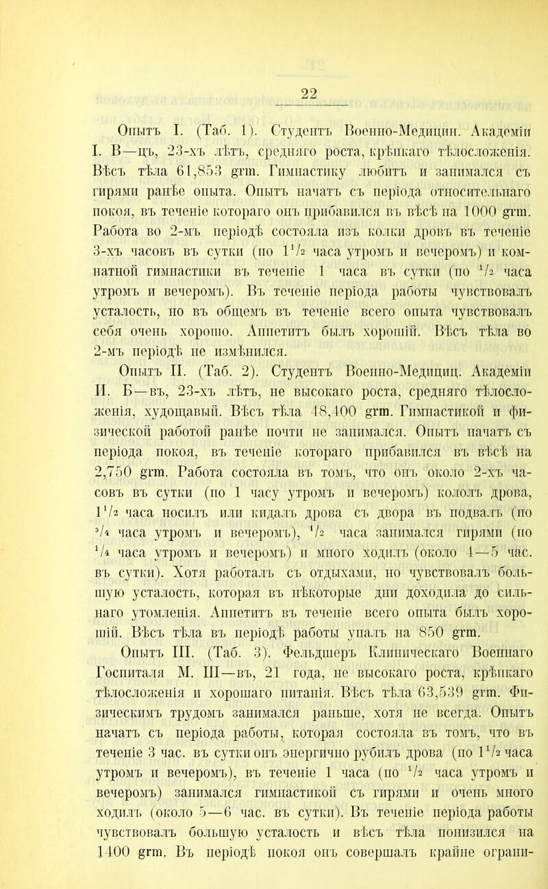 Оігатъ I. (Таб. 1). Студентъ Военно-Медицин. Академіи I. В—цъ, 23-хъ лѣтъ, средгіяго роста, крѣпкаго тѣлосложенія. Вѣсъ тѣла 61,853 §гт. Гимнастику любитъ и занимался съ гирями ранѣе опыта. Опытъ начать съ періода относительнаго покоя, въ теченіе котораго онъ прибавился въ вѣсѣна 1000 §гга. Работа во 2-мъ періодѣ состояла изъ колки дровъ въ теченіе 3-хъ часовъ въ сутки (по іѴг часа утромъ и вечеромъ) и ком- натной гимнастики въ теченіе 1 часа въ сутки (по Ѵз часа утромъ и вечеромъ). Въ теченіе періода работы чувствовалъ усталость, но въ общемъ въ теченіе всего опыта чувствовалъ себя очень хорошо. Аппетитъ былъ хорошій. Вѣсъ тѣла во 2-мъ періодѣ не измѣнился. Опытъ II. (Таб. 2). Студентъ Военно-Медициц. Академіи И. Б—въ, 23-хъ лѣтъ, не высокаго роста, средняго тѣлосло- женія, худощавый. Вѣсъ тѣла 48,400 §гт. Гимнастикой и фи- зической работой ранѣе почти не занимался. Опытъ иачатъ съ періода покоя, въ теченіе котораго прибавился въ вѣсѣ на 2,750 дгт. Работа состояла въ томъ, что оиъ около 2-хъ ча- совъ въ сутки (по 1 часу утромъ и вечеромъ) кололъ дрова, 1'/2 часа носилъ или кидалъ дрова съ двора въ подвалъ (по Чі часа утромъ и вечеромъ), Ѵз часа занимался гирями (но часа утромъ и вечеромъ) и много ходилъ (около 4—5 час. въ сутки). Хотя работалъ съ отдыхами, но чувствовалъ боль- шую усталость, которая въ нѣкоторые дни доходила до силь- наго утомленія. Аппетитъ въ теченіе всего опыта былъ хоро- шій. Вѣсъ тѣла въ періодѣ работы упалъ на 850 §гт. Опытъ III. (Таб. 3). Фельдшеръ Клиническаго Военнаго Госпиталя М. Ш—въ, 21 года, не высокаго роста, крѣпкаго тѣлосло/кенія и хорошаго нитанія. Вѣсъ тѣла 63,539 §гт. Фи- зическимъ трудомъ занимался раньше, хотя не всегда. Опытъ начатъ съ періода работы, которая состояла въ томъ, что въ теченіе 3 час. въ сутки онъ энергично рубилъ дрова (по 1 Ѵг часа утромъ и вечеромъ), въ теченіе 1 часа (по Ѵз часа утромъ и вечеромъ) занимался гимнастикой съ гирями и очень много ходилъ (около 5—6 час. въ сутки). Въ теченіе періода работы чувствовалъ большую усталость и ві.съ тѣла понизился па 1400 дгш. Въ періодѣ покоя онъ совершалъ крайне ограни-