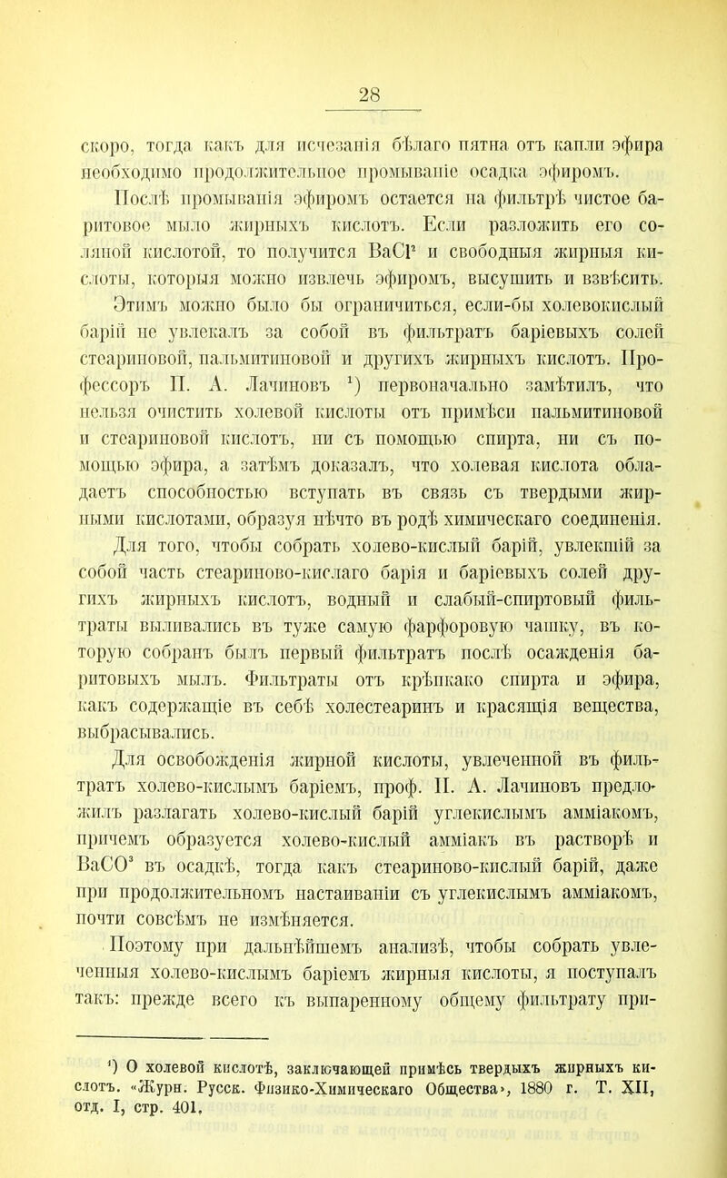 скоро, тогда какъ для исчезанія бѣлаго пятна отъ капли эфира необходимо продолжитольпоо промывапіо осадка эфиромъ. Послѣ промывапія эфиромъ остается на фильтрѣ чистое ба- ритовое мыло лшрныхъ кислотъ. Если разложить его со- ляной кислотой, то получится ВаСР и свободныя жирныя ки- слоты, которыя молшо извлечь эфиромъ, высушить и взвѣсить. Этимъ можно было бы ограничиться, если-бы холевокислый барін не увлекалъ за собой въ фильтратъ баріевыхъ солей стеариновой, пальмитиновой и другихъ лшрныхъ кислотъ. Про- фессоръ П. А. Лачиновъ первоначально замѣтилъ, что нельзя очистить холевой кислоты отъ нримѣси пальмитиновой и стеариновой кислотъ, ни съ помощью спирта, ни съ по- мощью эфира, а затѣмъ доказалъ, что холевая кислота обла- даетъ способностью вступать въ связь съ твердыми жир- ными кислотами, образуя нѣчто въ родѣ химическаго соединепія. Для того, чтобы собрать холево-кислый барій, увлекшій за собой часть стеариново-кислаго барія и баріевыхъ солей дру- гихъ л^ирныхъ кислотъ, водный и слабый-спиртовый филь- траты выливались въ туже самую фарфоровую чашку, въ ко- торую собранъ былъ первый фильтратъ нослѣ осажденія ба- ритовыхъ мылъ. Фильтраты отъ крѣнкако спирта и эфира, какъ содержащіе въ себѣ холестеаринъ и красящія вещества, выбрасывались. Для освобожденія лшрной кислоты, увлеченной въ филь- тратъ холево-кислымъ баріемъ, проф. П. А. Лачиновъ предло- лшлъ разлагать холево-кислый барій углекислымъ амміакомъ, причемъ образуется холево-кислый амміакъ въ растворѣ и ВаСО' въ осадкѣ, тогда какъ стеариново-кислый барій, дал^е при нродоллштельномъ настаиваніи съ углекислымъ амміакомъ, почти совсѣмъ не измѣняется. Поэтому при дальнѣйшемъ анализѣ, чтобы собрать увле- ченныя холево-кислымъ баріемъ жирныя кислоты, я поступалъ такъ: прел;де всего къ выпаренному общему фильтрату при- 0 О холевой кистотѣ, заключающей примѣсь твердыхъ жирныхъ ки- слотъ. «Журн. Русск. Фпзико-Химнческаго Общества», 1880 г. Т. XII, отд. I, стр. 401.