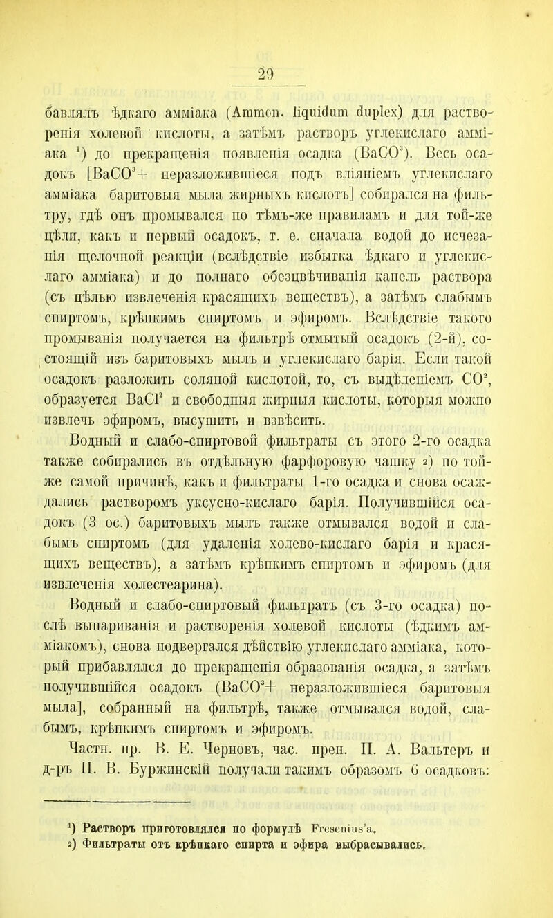 бавля^[ъ ѣдкаго амміака (Аттоп. Идиісіит йирісх) для раство- репія холевоп кислотт.і, а затѣмъ растізоръ углекислаго аммі- ака до прекращения появленія осаді^а (ВаСО'). Весь оса- докъ [ВаСО'+ ііеразлолсившіеся подъ вліяніемъ углекислаго амміака баритовыя мыла жирныхъ кислотъ] собирался на филь- тру, гдѣ онъ промывался по тѣмъ-ліе правиламъ и для той-лсе цѣли, какъ и первый осадокъ, т. е. сначала водой до исчеза- нія щелочной реакціи (вслѣдствіе избытка ѣдкаго и углекис- лаго амміака) и до полнаго обезцвѣчиванія капель раствора (съ цѣлью извлеченія красящихъ веществъ), а затѣмъ слабымъ спиртомъ, крѣпкимъ спиртомъ и эфиромъ. Вслѣдствіе такого промыванія получается на фильтрѣ отмытый осадокъ (2-й), со- стоящій изъ баритовыхъ мылъ и углекислаго барія. Если такой осадокъ разлолшть соляной кислотой, то, съ выдѣленіемъ СО^ образуется ВаСГ' и свободныя игирныя кислоты, которыя молшо извлечь эфиромъ, высушить и взвѣсить. Водный и слабо-спиртовой фильтраты съ этого 2-го осадка также собирались въ отдѣльную фарфоровую чашку 2) но той- же самой нричинѣ, какъ и фильтраты 1-го осадка и снова осал:- дались растворомъ уксусно-кислаго барія. Получившійся оса- докъ (3 ос.) баритовыхъ мылъ также отмывался водой и сла- бымъ спиртомъ (для удаленія холево-кислаго барія и крася- щихъ веществъ), а затѣмъ крѣпкимъ спиртомъ и эфиромъ (для извлеченія холестеарина). Водный и слабо-спиртовый фильтратъ (съ 3-го осадка) по- слѣ выпариванія и растворенія холевой кислоты (ѣдкимъ ам- міакомъ), снова подвергался дѣйствію углекислаго амміака, кото- рый прибавлялся до нрекращенія образованія осадка, а затѣмъ получившійся осадокъ (ВаСО'+ неразлолшвшіеся баритовыя мыла], собранный на фильтрѣ, также отмывался водой, сла- бымъ, крѣнкимъ спиртомъ и эфиромъ. Части, пр. В. Е. Черновъ, час. прен. П. А. Вальтеръ и д-ръ П. В. Буржинскій получали такимъ образомъ б осадковъ: Растворъ приготовлялся по формулѣ Рге8епіи8'а. і) Фильтраты отъ крѣпкаго спирта и эфира выбрасывались.