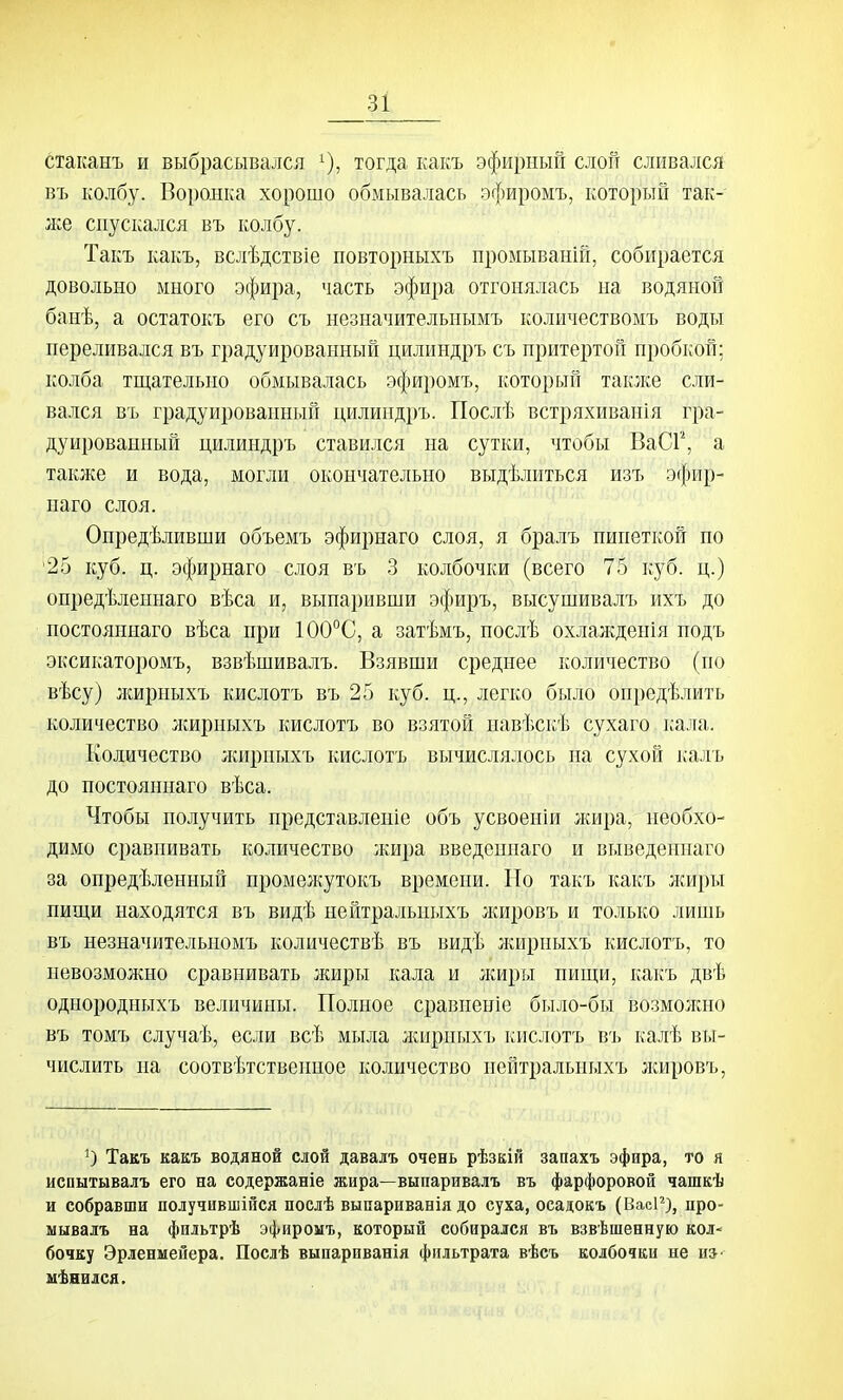 стаканъ и выбрасывался ^), тогда какъ эфирный слой сливался ВТ. колбу. Воролка хорошо обмывалась эфиромъ, который так- }ке спускался въ колбу. Такъ какъ, вслѣдствіе повторныхъ промываній, собирается довольно много эфира, часть эфира отгонялась на водяной банѣ, а остатокъ его съ незначительиымъ количествомъ воды переливался въ градуированный цилиндръ съ притертой пробкой; колба тгцательно обмывалась эфиромъ, который также сли- вался въ градуированный цилиндръ. Послѣ встряхиванія гра- дуированный цилиндръ ставился на сутки, чтобы ВаСР, а также и вода, могли окончательно выдѣлиться изъ эфир- наго слоя. Опредѣливши объемъ эфирнаго слоя, я бралъ пипеткой по '25 куб. ц. эфирнаго слоя въ 3 колбочки (всего 75 куб. ц.) опредѣленнаго вѣса и, выпаривши эфиръ, высушивалъ ихъ до постояннаго вѣса при 100°С, а затѣмъ, послѣ охлажденія подъ эксикаторомъ, взвѣшивалъ. Взявши среднее количество (по вѣсу) лшрныхъ кислотъ въ 25 куб. ц., легко было опредѣлить количество лшрныхъ кислотъ во взятой павѣскѣ сухаго г;ала. Количество лшрныхъ кислотъ вычислялось на сухой калъ до постояннаго вѣса. Чтобы получить представленіе объ усвоеніи жира, необхо- димо сравнивать количество жира введениаго и выведеннаго за опредѣленный промежутокъ времени. Но такъ какъ лгиры пищи находятся въ видѣ нейтральныхъ жировъ и только лишь въ незначительномъ количествѣ въ видѣ жирпыхъ кислотъ, то невозможно сравнивать жиры кала и жиры пип];и, какъ двѣ однородныхъ величины. Полное сравненіе было-бы возмолшо въ томъ случаѣ, если всѣ мыла лснрпыхъ кислотъ въ калѣ вы- числить на соотвѣтственпое количество нейтральныхъ лшровъ, О Такъ какъ водяной слой даваіъ очень рѣзкій запахъ эфира, то я испытывалъ его на содержаніе жира—выпаривалъ въ фарфоровой чашкѣ и собравши получившійся послѣ выпариванія до суха, осадокъ (ВжР), иро- мывалъ на фильтрѣ эфиромъ, который собирался въ взвѣшенную кол- бочку Эрленмейера. Послѣ выпарпванія фильтрата вѣсъ колбочки не ш- шѣнился.
