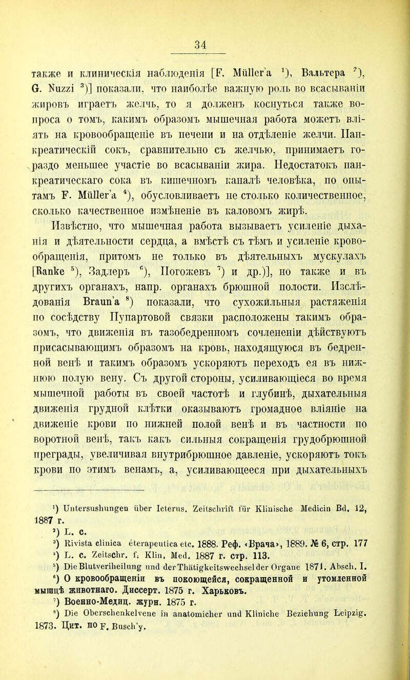 также и клиническія наблюденія [Г. МііІІега Вальтера е. Шггі ^)] показали, что наиболѣе важную роль во всасываніи жировъ играетъ желчь, то я долженъ коснуться также во- проса о томъ, какимъ образомъ мышечная работа мо^кетъ влі- ять на кровообращеніе въ печени и на отдѣленіе желчи. Пап- креатическій сокъ, сравнительно съ желчью, принимаетъ го- раздо меньшее участіе во всасываніи жира. Недостатокъ пан- креатическаго сока въ кишечномъ каналѣ человѣка, по опы- тамъ Г. МиІІег а ^), обусловливаетъ не столько количественное, сколько качественное измѣненіе въ каловомъ жирѣ. Извѣстно, что мышечная работа вызываетъ усиленіе дыха- нія и дѣятельности сердца, а вмѣстѣ съ тѣмъ и усиленіе крово- обрап],енія, притомъ не только въ дѣятельныхъ мускулахъ [Вапке Задлеръ ^), ІІоголсевъ '') и др.)], но также и въ другихъ органахъ, напр. органахъ брюшной полости. Изслѣ- дованія Вгаип'а показали, что сухожильныя растяженія по сосѣдству Пупартовой связки расположены такимъ обра- зомъ, что двиягенія въ тазобедренномъ сочлененіи дѣйствуютъ присасывающимъ образомъ на кровь, находящуюся въ бедрен- ной венѣ и такимъ образомъ ускоряютъ переходъ ея въ ниж- нюю полую вену. Съ другой стороны, усиливающіеся во время мышечной работы въ своей частотѣ и глубинѣ, дыхательныя движенія грудной клѣтки оказываютъ громадное вліяніе на движеніе крови по нижней полой венѣ и въ частности по воротной венѣ, такъ какъ сильныя сокраш,енія грудобрюшной преграды, увеличивая внутрибрюшное давленіе, ускоряютъ токъ крови по этимъ венамъ, а, усиливающееся при дыхательныхъ 1) ПпіегзибЬипдеп йЬег Ісіегпз, 2еіІ8с1ігіЙ 1'ііг КІіпібсЬе Медісіп Вй, 12, 1887 г. С. =) Кіѵізіа сііиіса ёіегареиііса ек. 1888. Реф. <Врача», 1889. № 6, стр. 177 ') Ь. с. геіІзеЬг. 1'; Кііп. Меіі. 1887 г. стр, 113. ВіеВІиЬѵегіЬеіІіш^ ппсі (іегТЬаи^кеі1;8\ѵесЬзе1с1ег Ог^апе 1871. АЬзсІі. I. ') О кровообращенін въ повоющейся, сокращенной н утомленной мыгацѣ животнаго. Диссерт. 1875 г. Харьковъ. ') Военно-Медиц. журн. 1875 г. ) Віе ОЪегзсЬепкеІѵепе іп апаіотісііег иай КІіпісЬе ВегіеЬтіпд Ьеіргід. 1873. Цит. пор. ВизсЬ'у.