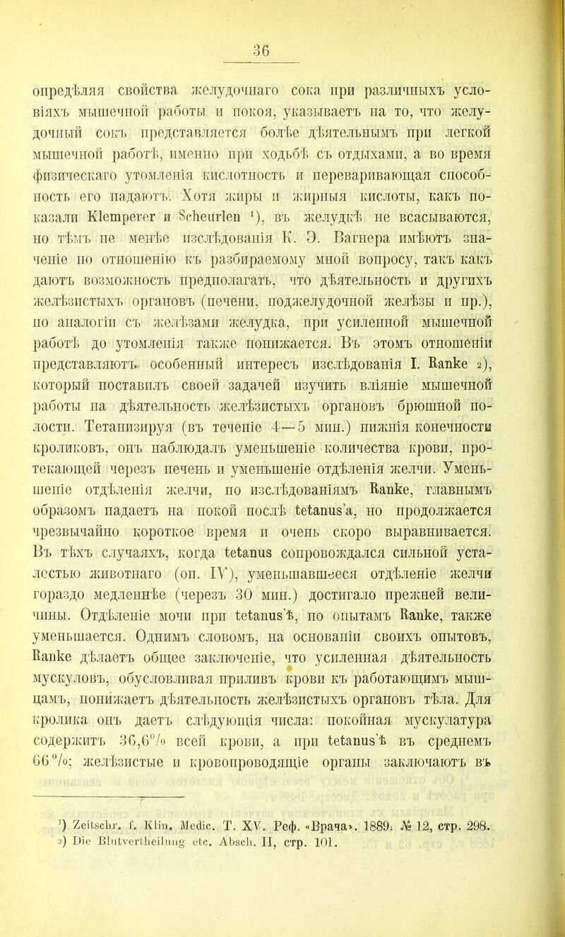 опредѣляя свойства лселудочнаго сока при различиыхъ усло- віяхъ мышечной работы и покоя, указываетъ на то, что лселу- дочный сокъ представляется болѣе дѣятельнымъ при легкой мышечной работѣ, именно при ходьбѣ съ отдыхами, а во время физи^іескаго утомленія кислотность и перевариваюш,ая способ- ность его падаютъ. Хотя лшры и жирныя кислоты, какъ по- казали КІетрегег и ВсЬеіігІеп ^), въ желудкѣ не всасываются, но тѣм7і не менѣе изслѣдованія К. Э. Вагнера имѣютъ зна- ченіе по отиошенію къ разбираемому мной вопросу, такъ какъ даютъ вшмолсность предполагать, что дѣятельность и другихъ желѣзистыхъ органовъ (печени, подлселудочной лселѣзы и пр.), по апалогіи съ лселѣзами лселудка, при усиленной мыпіечпой работѣ до утомленія таклсе понижается. Въ этомъ отношепіи представляютъ. особенный интересъ изслѣдованія I. Капке 2), который поставилъ своей задачей изучить вліяніе мышечной работы на дѣятельность желѣзистыхъ органовъ брюшной по- лости. Тетанизируя (въ теченіе 4—5 мин.) нилшія конечности кроликовъ, онъ наблюдалъ уменьшеніе количества крови, про- текающей черезъ печень и уменьшеніе отдѣленія ніелчи. Умень- шеніе отдѣленія желчи, по изслѣдованіямъ Капке, главнымъ образомъ падаетъ на покой послѣ ѣеіапиза, но продоллсается чрезвычайно короткое время и очень скоро выравнивается. Въ тѣхъ случаяхъ, когда іеіапиз сопровождался сильной уста- лостью животнаго (он. ІУ), уменьшавшееся отдѣленіе лселчи гораздо медлеинѣе (черезъ 30 мин.) достигало прелшей вели- чины. Отдѣленіе мочи при 1;е1;апи8'ѣ, по опытамъ Капке, также уменьшается. Однимъ словомъ, на основаніи своихъ опытовъ, Капке дѣлаетъ общее заключеніе, что усиленная дѣятѳльность мускуловъ, обусловливая приливъ крови къ работающимъ мыш- цамъ, понйлѵаетъ дѣятельпость лселѣзистыхъ органовъ тѣла. Для кролика онъ даетъ слѣдующія числа: покойная мускулатура содерлситъ ЗС,6/о всей крови, а при 1.е(;апи8'ѣ въ среднемъ С6°/о; желѣзистые и кровопроводящіе органы заключаютъ въ О 2еіЫсЬг. 1'. КІІП. Меаіс. Т. XV. Реф. «Врача». 1889; № 12, стр. 298. 2) Віе ВІиЬѵегІІіеіІиіід- сіс. АЬбсЬ. П, стр. 101.