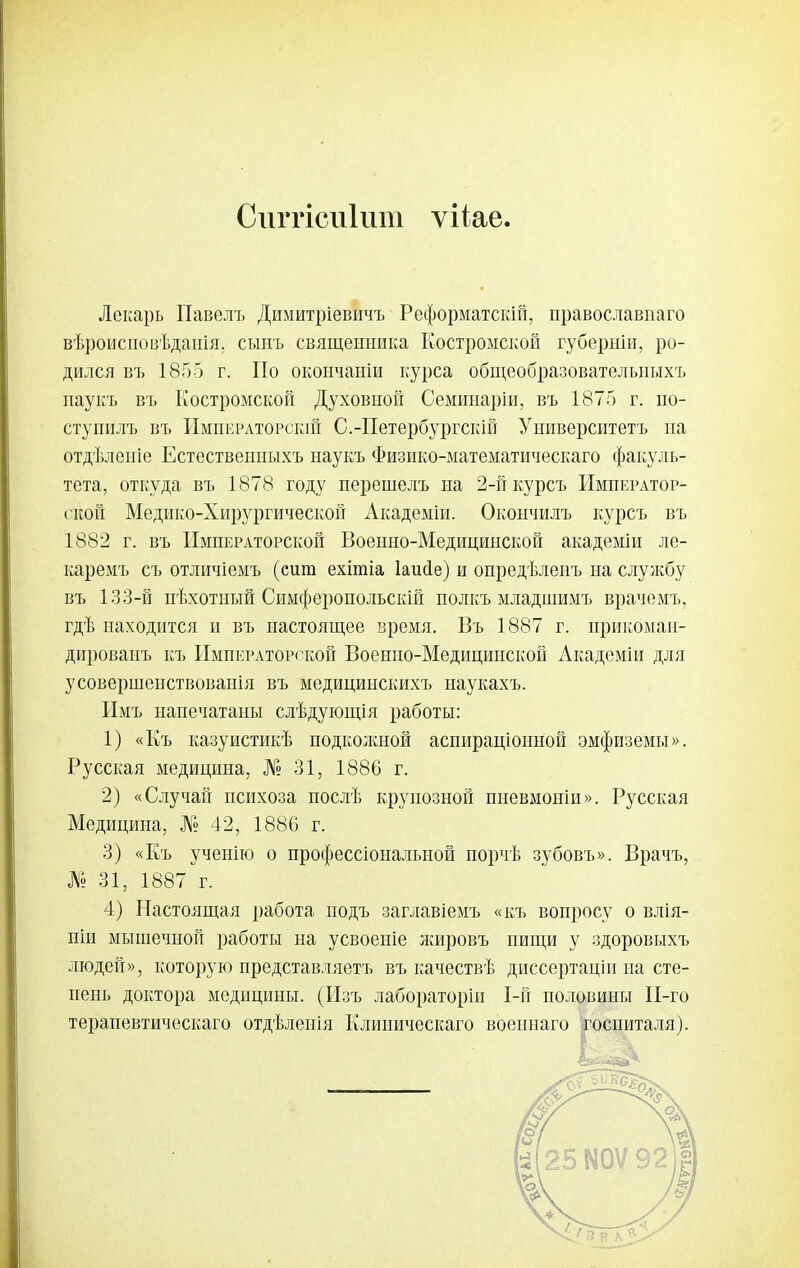 Сііггісііііті ѵііае Лекарь Павелъ Димитріевичъ Реформатскій, православішго вѣ])оисііовѣдаііія. сыиъ священника Костромской губерніи, ро- дился въ 1855 г. По окончаніи курса общеобразовательныхъ паугл. въ Костромской Духовной Семиыаріи, въ 1875 г. по- ступилъ въ ПмпЕРАТОРокій С.-Петербургски! Университетъ па отдѣленіе Естественныхъ наукъ Физико-математическаго факуль- тета, откуда въ 1878 году перешелъ на 2-йкурсъ Император- ской Медико-Хирургической Академіи. Окончилъ курсъ въ 1882 г. въ Императорской Военно-Медицинской академіи ле- каремъ съ отличіемъ (сит ехітіа Іаийе) и опредѣленъ на слулсбу въ 133-й пѣхотный Симферопольскій полкъ младшимъ врачемъ, гдѣ находится и въ настоящее время. Въ 1887 г. прикомаіі- дированъ къ Императорской Военно-Медицинской Лкадеміи для усовершенствования въ медицинскихъ наукахъ. Пмъ напечатаны слѣдующія работы: 1) «Къ казуистикѣ подколшой аспираціонной эмфиземы». Русская медицина, № 31, 1886 г. 2) «Случай психоза послѣ крупозной пневмоніи». Русская Медицина, № 42, 1880 г. 3) «Къ ученію о профессіоналъной порчѣ зубовъ». Врачъ, № 31, 1887 г. 4) Настоящая работа подъ заглавіемъ «къ вопросу о влія- ніи мышечной работы на усвоеніе жировъ нищи у здоровыхъ людей», которую представляетъ въ качествѣ диссертаціи па сте- пень доктора медицины. (Нзъ лабораторіи 1-й половины П-го терапевтическаго отдѣлепія Клииическаго воепнаго госпиталя).