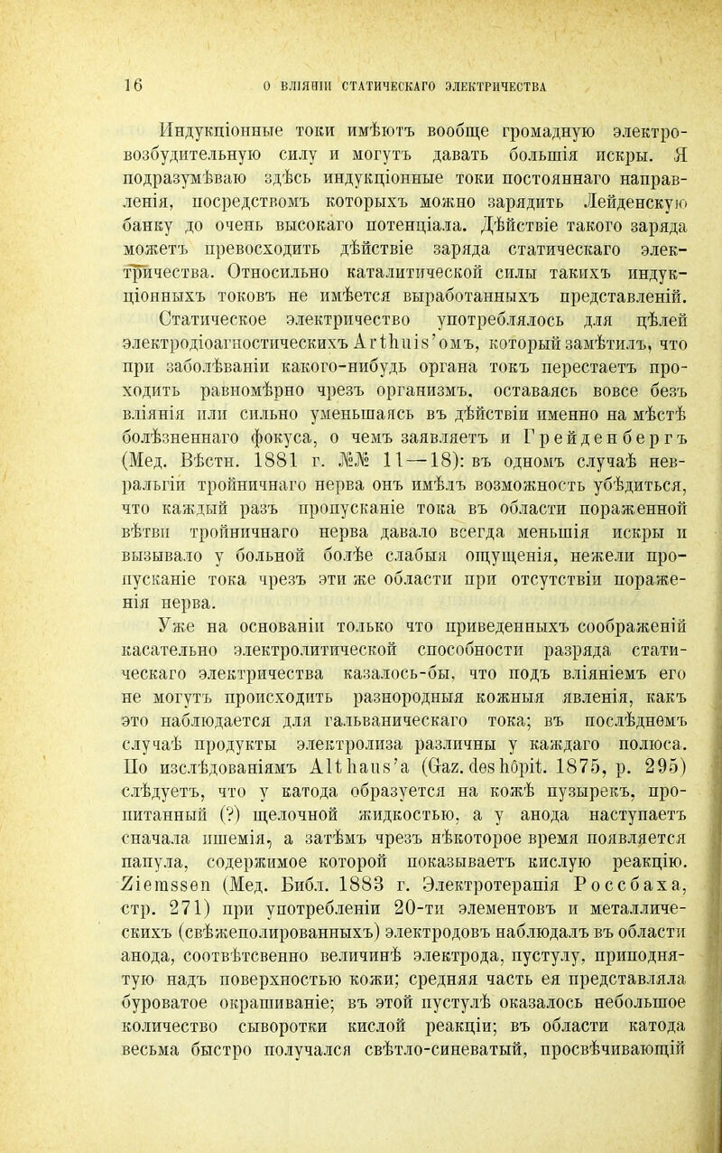 Индукціонные токи имѣютъ вообще громадную электро- возбудительную силу и могутъ давать большія искры. Я подразумѣваю здѣсь индукціонные токи постояннаго направ- ленія, посредствомъ которыхъ можно зарядить Лейденскую банку до очень высокаго потенціала. Дѣйствіе такого заряда можетъ превосходить дѣйствіе заряда статическаго элек- тричества. Относильно каталитической силы такихъ индук- ціояныхъ токовъ не имѣется выработанныхъ представленій. Статическое электричество употреблялось для цѣлей электродіоагностическихъ Агі;пиІ8'омъ, которыйзамѣтилъ, что при заболѣваніи какого-нибудь органа токъ перестаетъ про- ходить равыомѣрно чрезъ организмъ. оставаясь вовсе безъ вліянія или сильно уменьшаясь въ дѣйствіи именно на мѣстѣ болѣзненнаго фокуса, о чемъ заявляетъ и Грейденбергъ (Мед. Вѣстн. 1881 г. №,№ И —18): въ одномъ случаѣ нев- ральгіи тройничнаго нерва онъ имѣлъ возможность убѣдиться, что каждый разъ пропусканіе тока въ области пораженной вѣтвн тройничнаго нерва давало всегда меныпія искры и вызывало у больной болѣе слабым ощущенія, нежели про- пусканіе тока чрезъ эти же области при отсутствии пораже- нія нерва. Уже на основаніи только что приведенныхъ соображеній касательно электролитической способности разряда стати- ческаго электричества казалось-бы, что подъ вліяніемъ его не могутъ происходить разнородный кожныя явленія, какъ это наблюдается для гальваническаго тока; въ послѣднѳмъ случаѣ продукты электролиза различны у каждаго полюса. По изслѣдованіямъ АИпапв'а (Сгаг. сіѳз пОріі 1875, р. 295) слѣдуетъ, что у катода образуется на кожѣ пузырекъ, про- питанный (?) щелочной яшдкостью, а у анода наступаетъ сначала ишемія, а затѣмъ чрезъ нѣкоторое время появляется папула, содержимое которой показываетъ кислую реакцію. 2іега88еп (Мед. Библ. 1883 г. Электротерапія Россбаха, стр. 271) при употреблении 20-ти элементовъ и металличе- скихъ (свѣжеполированныхъ) электродовъ наблюдалъ въ области анода, соотвѣтсвенно величинѣ электрода, пустулу, приподня- тую надъ поверхностью кожи; средняя часть ея представляла буроватое окрашиваніе; въ этой пустулѣ оказалось небольшое количество сыворотки кислой реакціи; въ области катода весьма быстро получался свѣтло-синеватый, просвѣчивающій