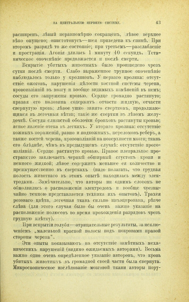 расширенъ, лѣвый неравномѣрно сокращенъ, лѣвое верхнее вѣко опущено; опистотонусъ—шея приведена къ спинѣ. При второмъ разрядѣ то же состояніе; при третьемъ—разслабленіе и прострація. Агонія длилась 1 минуту 40 секундъ. Тета- ническое окоченѣніе продолжается и послѣ смерти. Вскрытіе убнтыхъ животныхъ было произведено чрезъ сутки послѣ смерти. Слабо выраженное трупное окоченѣніе наблюдалось только у кроликовъ, У перваго кролика: отсут- ствіе ожоговъ. нарушенія цѣлостн костной системы черепа, кровоизліяній въ мозгу и вообще видимыхъ измѣненій въ немъ; сосуды его запружены кровью. Сердце громадно растянуто; правая его половина содержитъ отчасти жидкую, отчасти свернутую кровь; лѣвое ушко занято сверткомъ, продолжаю- щимся въ легочныя вѣтви; такіе же свертки въ лѣвомъ желу- дочкѣ. Сосуды слизистой оболочки бронховъ растянуты кровью; ясное явленіе отека въ легкихъ. У втораго кролика: отсутствіе кожныхъ пораженій, равно и подкожныхъ. переломовъ реберъ, а также костей черепа, кровоизліяній на поверхности мозга; ткань его блѣдиѣе, чѣмъ въ прсдыдущемъ случаѣ: отсутствіе крово- изліяній. Сердце растянуто кровью. Правое плевральное про- странство заключаетъ черный обширный сгустокъ крови и немного жидкой; лѣвое содержитъ меньшее ея количество и преимущественно въ сверткахъ (надо полагать, что грудная полость животнаго въ этомъ опытѣ находилась между элек- тродами. Замѣчательно, что авторы ни однимъ словомъ не обмолвились о расположеніи электродовъ и вообще чрезвы- чайно темною представляется техника ихъ опытовъ). Трахея розоваго цвѣта, легочная ткань сильно инъэцнрована, рѣзче слѣва (для этого случая было бы очень важно указаніе на расположите полюсовъ во время прохожденія разрядовъ чрезъ грудную клѣтку). При вскрытіи голубя—отрицательные результаты, за исклю- ченіемъ „маленькой красной полосы подъ покровами правой стороны черепа. Эти опыты показываютъ на отсутствіе замѣтныхъ меха- ническихъ нарушеній (видимо ояшдаемыхъ авторами). Весьма важно одно очень определенное указаніе авторовъ, что кровь убитыхъ животныхъ въ громадной своей части была свернута. Микроскопическое изслѣдованіе мозговой ткани авторы пору-