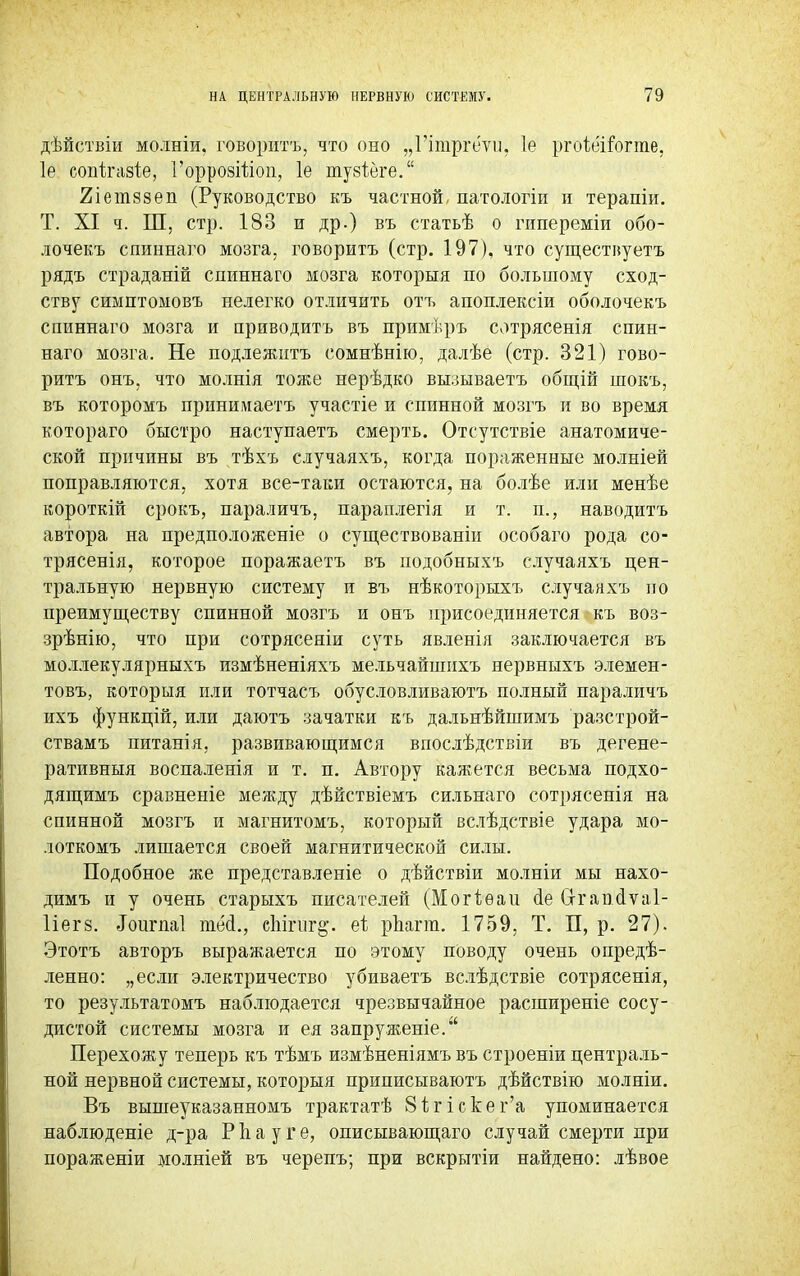 дѣйствіи молніи, говорить, что оно „Гітргеѵп. 1е ргоіеігогте, 1е сопѣгааіе, ГоррозШоп, 1е тузіеге. 2іет8зеп (Руководство къ частной, патологіи п терапіи. Т. XI ч. Ш, стр. 183 и др.) въ статьѣ о гипереміи обо- лочекъ спиннаго мозга, говорить (стр. 197), что существуетъ рядъ страданій спиннаго мозга которыя по большому сход- ству симптомовъ нелегко отличить отъ апоплексіи оболочекъ спиннаго мозга и приводить въ примѣръ сотрясенія спин- наго мозга. Не подлежитъ сомнѣнію, далѣе (стр. 321) гово- рить онъ. что молнія тоже нерѣдко вызываетъ общій шокъ, въ которомъ принимаетъ участіе и спинной мозгъ и во время котораго быстро наступаетъ смерть. Отсутствіе анатомиче- ской причины въ тѣхъ случаяхъ, когда пораженные молніей поправляются, хотя все-таки остаются, на болѣе или менѣе короткій срокъ, параличъ, параплегія и т. п., наводитъ автора на предположеніе о существованіи особаго рода со- трясенія, которое поражаетъ въ подобныхъ случаяхъ цен- тральную нервную систему и въ нѣкоторыхъ случаяхъ по преимуществу спинной мозгъ и онъ присоединяется къ воз- зрѣнію, что при сотрясеніи суть явленія заключается въ моллекулярныхъ измѣненіяхъ мельчайінихъ нервныхъ элемен- товъ, которыя или тотчасъ обусловливаютъ полный параличъ ихъ функцій, или даютъ зачатки къ дальнѣйшимъ разстрой- ствамъ питанія. развивающимся впослѣдствіи въ дегене- ративныя воспаленія и т. п. Автору кажется весьма подхо- дящимъ сравненіе между дѣйствіемъ сильнаго сотрясенія на спинной мозгъ и магнитомъ, который вслѣдствіе удара мо- лоткомъ лишается своей магнитической силы. Подобное же представленіе о дѣйствіи молніи мы нахо- димъ й у очень старыхъ писателей (Могіѳаи ае Сггапаѵаі- 1іег8. .Іоигпаі тесі., спігііг§\ еі рЬагга. 1759, Т. П, р. 27). Этотъ авторъ выражается по этому поводу очень опредѣ- ленно: „если электричество убиваетъ вслѣдствіе сотрясенія, то результатомъ наблюдается чрезвычайное расширеніе сосу- дистой системы мозга и ея запруженіе. Перехожу теперь къ тѣмъ измѣненіямъ въ строеніи централь- ной нервной системы, которыя приписываютъ дѣйствію молніи. Въ вышеуказанномъ трактатѣ 8ігіскег'а упоминается наблюдете д-ра Р Ь а у г е, описывающаго случай смерти при пораженіи молніей въ черепъ; при вскрытіи найдено: лѣвое