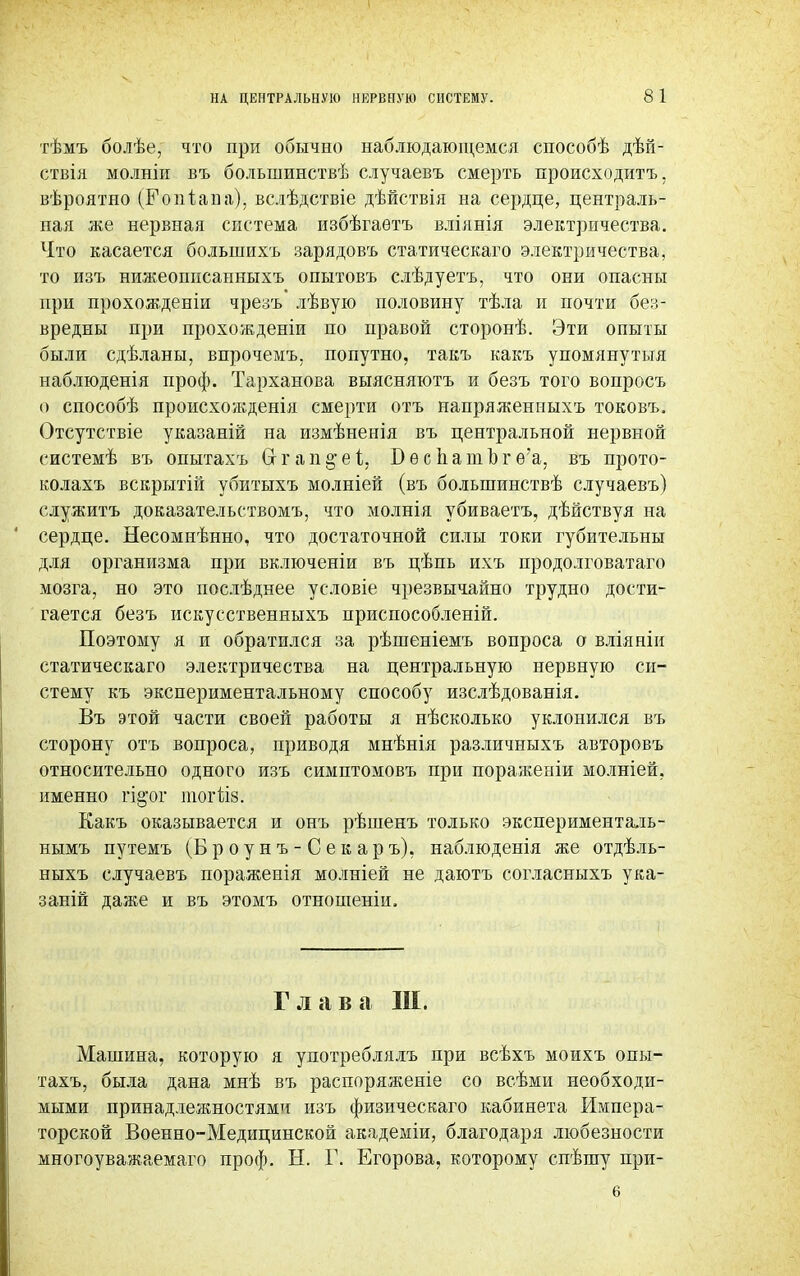 тѣмъ болѣе, что при обычно наблюдающемся способѣ дѣп- етвія молніи въ большинствѣ случаевъ смерть происходить, вѣроятно (Е о п і а в а), вслѣдствіе дѣйствія на сердце, централь- ная же нервная система избѣгаетъ вліянія электричества. Что касается болыиихъ зарядовъ статическаго электричества, то изъ нижеоппсанныхъ опытовъ слѣдуетъ, что они опасны при прохождения чрезъ лѣвую половину тѣла и почти без- вредны при прохожденіи по правой сторонѣ. Эти опыты были сдѣланы, впрочемъ. попутно, такъ какъ упомянутыя наблюденія проф. Тарханова выясняютъ и безъ того вопросъ о способѣ происхожденія смерти отъ напряженныхъ токовъ. Отсутствіе указаній на измѣненія въ центральной нервной еистемѣ въ опытахъ Сг г а п §• е і, В ѳ с 1і а ш Ь г ѳ'а, въ прото- колахъ вскрытій убитыхъ молніей (въ болыпинствѣ случаевъ) служить доказательствомъ, что молнія убиваетъ, дѣйствуя на сердце. Несомнѣнно, что достаточной силы токи губительны для организма при включеніи въ цѣпь ихъ продолговатаго мозга, но это послѣднее условіе чрезвычайно трудно дости- гается безъ искусственныхъ приспособлены!. Поэтому я и обратился за рѣшеніемъ вопроса о вліяніи статическаго электричества на центральную нервную си- стему къ экспериментальному способу изслѣдованія. Въ этой части своей работы я нѣсколько уклонился въ сторону отъ вопроса, приводя мнѣнія различныхъ авторовъ относительно одного изъ симптомовъ при пораженіи молніей, именно гі§'ог ШОГІІ8. Какъ оказывается и онъ рѣшенъ только экспериментадь- нымъ путемъ (Б р о у н ъ - С е к ар ъ), наблюденія же отдѣль- ныхъ случаевъ пораженія молніей не даютъ согласныхъ ука- заны даже и въ этомъ отношеніи. Глава III. Машина, которую я употреблялъ при всѣхъ моихъ опы- тахъ, была дана мнѣ въ распоряженіе со всѣми необходи- мыми принадлежностями изъ физическаго кабинета Импера- торской Военно-Медицинской академіи, благодаря любезности многоуважаемаго проф. Н. Г. Егорова, которому спѣшу при-