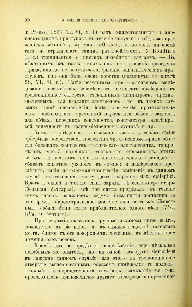 іп Ргеиаэ. 1837 Т.. АГІ, 8. 1) рядъ эпплептоидныхъ и апо- плектоидныхъ прнступовъ въ теченіе получаса вслѣдъ за пора- женіемъ молніей у мужчины 50 лѣтъ, ни до того, ни послѣ того не страдавшаго такимъ разстройствомъ. У ВоиоНп'а (1. с.) упоминается о многихъ подобныхъ случаяхъ. — Въ нѣкоторыхъ изъ такихъ моихъ опытовъ я. послѣ проведенія заряда, иногда не получалъ совершенно эпнлептическихъ при- ступовъ. или они были очень коротки (полминуты въ опытѣ 28, VI, 86 г.). Такіе результаты при тщательномъ изслѣ- дованіи, оказывалось, зависѣли отъ неловкаго помѣщенія въ трепанаціонное отверстіе стеклянныхъ цилиндровъ, предна- значенныхъ для изоляціи электродовъ. но въ такихъ слу- чаяхъ кромѣ ошеломленія. болѣе или менѣе продоляштель- наго, наблюдались: временный парэзъ или обѣихъ заднихъ, или обѣихъ переднихъ конечностей, контрактура задней пра- вой конечности въ голено-бедренномъ суставѣ и др. Когда я убѣдился, что можно вызвать у собакъ зіаііШ ерііерііеиз посредствомъ проведенія чрезъ психомоторныя обла- сти большихъ количествъ статическаго электричества, то про- дѣлалъ еще 3. подобныхъ только что описаннымъ, опыта; вслѣдъ за началомъ перваго эпилептическаго припадка я убивалъ животное уколомъ въ сердце: я намѣревался про- садить, какія патолого-анатомическія измѣненія въ данномъ случаѣ въ головномъ мозгу даютъ картину йіаѣ. ѳрііершсі. Бралъ я одной и той-же силы заряды—4 сентиметр. искры (большая баттарея); всѣ три опыта продѣлалъ въ теченіе двухъ часовъ; влажность воздуха была почти постоянна за это время, барометрическое давленіе одно и то же. Живот- ныя—собаки были взяты приблизительно одного вѣса (772, 87з, 9 фунтовъ). При вскрытіи оказались крупные экхимозы (Іигае таІгІ8, таковые же въ ріа таіег и въ самомъ веществѣ головнаго мозга, ближе къ его поверхности, точечные, въ мѣстахъ при- ложенія электродовъ. Кромѣ того я продѣлалъ впослѣдствіи еще нѣсколько подобныхъ же опытовъ, но на одной изъ §;угіі8 зідтоісіѳиз въ каждомъ данномъ случаѣ: для этого въ трепанаціонное отверстіе вышеописаннымъ образомъ помѣщался то положи- тельный, то отрицательный электродъ; замыканіе же тока производилось приложеніемъ другаго электрода по срединной