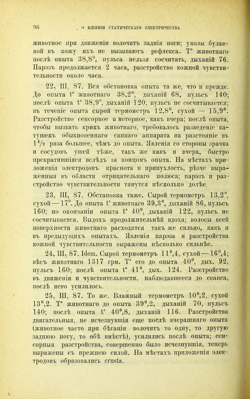 животное при движеніи волочитъ заднія ноги; уколы булав- кой въ кожу ихъ не вызываютъ рефлекса. Та животнаго послѣ опыта 38,8°, пульса нельзя сосчитать, дыханій 76. Парэзъ продолжается 2 часа, разстройство кожной чувстви- тельности около часа. 22, Ш, 87. Вся обстановка опыта та же, что и прежде. До опыта іа животнаго 38.2°, дыханій 68, пульсъ 140; послѣ опыта іа 38,9й, дыханій 120, пульсъ не сосчитывается; въ теченіе опыта сырой термометръ 12.8°, сухой — 15,9°. Разстройство сенсорное и моторное, какъ вчера; послѣ опыта, чтобы вызвать крикъ животнаго, требовалось разведеніе ка- тушекъ обыкновеннаго саннаго аппарата на разстояніе въ 1*/2 раза большее, чѣмъ до опыта. Явленія со стороны зрачка и сосудовъ ушей тѣже, такъ же какъ и вчера, быстро прекратившіяся вслѣдъ за концомъ опыта. На мѣстахъ при- ложенія электродовъ краснота и припухлость, рѣзче выра- женный въ области отрипательнаго полюса; парэзъ и раз- стройство чувствительности тянутся нѣсколько долѣе. 23, Ш, 87. Обстановка таже. Сырой термометръ 13,2°, сухой—17°. До опыта іа животнаго 39,3°, дыханій 86, пульсъ 160; по окончаніи опыта іл 40°, дыханій 122, пульсъ не сосчитывается. Выдохъ продолжительнѣй вдоха; волосы всей поверхности животнаго расходятся такъ же сильно, какъ и въ предыдущихъ опытахъ. Явленія парэза и разстройства кожной чувствительности выражены нѣсколько сильнѣе. 24, Ш, 87. Мет. Сырой термометръ 11°,4, сухой—16°,4; вѣсъ животнаго 1317 грм. Та его до опыта 40°, дых. 92, пульсъ 160; послѣ опыта іа 41°, дых. 124. Разстройство въ движеніи и чувствительности, наблюдавшееся до сеанса, послѣ него усилилось. 25, Ш, 87. То же. Влажный термометръ 10°,2, сухой 13°,2. Та животнаго до опыта 39°,2, дыханій 70, пульсъ 140; послѣ опыта і? 40°,8, дыханій 116. Разстройства двигательныя, не исчезнувптія еще послѣ вчерашняго опыта (животное часто при бѣганіи волочитъ то одну, то другую заднюю ногу, то обѣ вмѣстѣ), усилились послѣ опыта; сен- сорныя разстройства, совершенно было исчезнувшія, теперь выражены съ прежнею силой. На мѣстахъ приложенія элек- тродовъ образовались сгизіа.