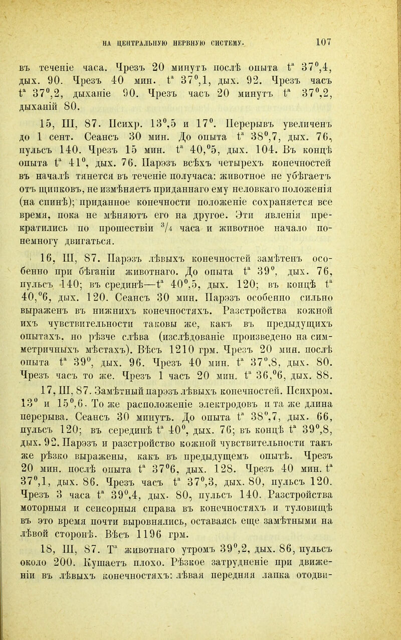 НА ЦЕНТРАЛЬНУЮ НЕРВНУЮ СИСТЕМУ- въ теченіе часа. Чрезъ 20 минуть послѣ опыта іа 37°,4, дых. 90. Чрезъ 40 мин. 1а 37°, 1, дых. 92. Чрезъ часъ Iй 37°,2, дыханіе 90. Чрезъ часъ 20 минутъ Iя 37°,2, дыханій 80. 15, III, 87. Психр. 13°,5 и 17°. Перерывъ увеличенъ до 1 сент. Сеансъ 30 мин. До опыта іа 38°,7, дых. 76, пульсъ 140. Чрезъ 15 мин. іа 40,°5, дых. 104. Въ концѣ опыта 1а 41°, дых. 76. Парэзъ всѣхъ четырехъ конечностей въ началѣ тянется въ теченіе получаса: животное не убѣгаетъ отъ щипковъ, не измѣняетъ приданнаго ему неловкаго положенія (на спинѣ); приданное конечности положеніе сохраняется все время, пока не мѣняютъ его на другое. Эти явленія пре- кратились по прошествіи 3Д часа и животное начало по- немногу двигаться. і 16, Ш, 87. Парэзъ лѣвыхъ конечностей замѣтенъ осо- бенно при бѣганіи животнаго. До опыта іа 39°, дых. 76, пульсъ 140; въ срединѣ—1а 40°.5, дых. 120; въ концѣ іа 40,°6, дых. 120. Сеансъ 30 мин. Парэзъ особенно сильно выраженъ въ нижнихъ конечностяхъ. Разстройства кожной ихъ чувствительности таковы же, какъ въ предыдущихъ опытахъ. но рѣзче слѣва (изслѣдованіе произведено на сим- метричныхъ мѣстахъ). Вѣсъ 1210 грм. Чрезъ 20 мин. послѣ опыта V 39°, дых. 96. Чрезъ 40 мин. іа 37°,8, дых. 80. Чрезъ часъ то же. Чрезъ 1 часъ 20 мин. іа 36,°6, дых. 88. 17, Ш, 87. Замѣтный парэзъ лѣвыхъ конечностей. Психром. 13° и 15°,6.Тоже расположите электродовъ и та же длина перерыва. Сеансъ 30 минутъ. До опыта іа 38°,7, дых. 66, пульсъ 120; въ серединѣ іа 40°, дых. 76; въ концѣ іа 39°,8, дых. 92. Парэзъ и разстройство кожной чувствительности такъ же рѣзко выражены, какъ въ предыдущемъ опытѣ. Чрезъ 20 мин. послѣ опыта іа 37°6. дых. 128. Чрезъ 40 мин. іл 37°,1, дых. 86. Чрезъ часъ V 37°,3, дых. 80, пульсъ 120. Чрезъ 3 часа іа 39°,4, дых. 80, пульсъ 140. Разстройства моторныя и сенсорныя справа въ конечностяхъ и туловишѣ въ это время почти выровнялись, оставаясь еще замѣтными на лѣвой сторонѣ. Вѣсъ 1196 грм. 18, ПІ, 87. Та животнаго утромъ 39°,2, дых. 86, пульсъ около 200. Кушаетъ плохо. Рѣзкое затрудненіе при движе- ніи въ лѣвыхъ конечностяхъ: лѣвая передняя лапка отодви-