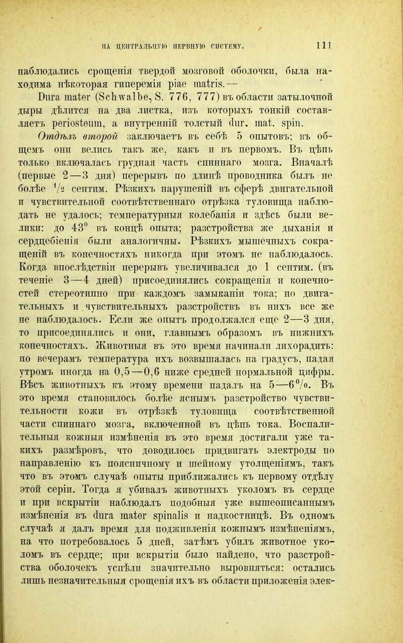 наблюдались срощенія твердой мозговой оболочки, была на- ходима нѣкоторая гиперемія ріае піаігів.— Бига таіег (8сЪ\ѵа1Ъе, 8. 776, 777) въ области затылочной дыры дѣлится на два листка, изъ которыхъ тонкій состав- ляетъ регіозіѳит, а внутренній толстый (Іиг. таі. зріп. Отдѣлъ второй заключаетъ въ себѣ 5 опытовъ; въ об- щемъ они велись такъ же, какъ и въ первомъ. Въ цѣпь только включалась грудная часть спиннаго мозга. Вначалѣ (первые 2—3 дня) перерывъ по длинѣ проводника былъ не болѣе 7'2 сентим. Рѣзкихъ нарушеній въ сферѣ двигательной и чувствительной соотвѣтственнаго отрѣзка туловища наблю- дать не удалось; температурныя колебанія и здѣсь были ве- лики: до 43° въ концѣ опыта; разстройства же дыханія и сердцебіенія были аналогичны. Рѣзкихъ мышечныхъ сокра- щеній въ конечностяхъ никогда при этомъ не наблюдалось. Когда впослѣдствіи перерывъ увеличивался до 1 сентим. (въ теченіе 3—4 дней) присоединялись сокращенія и конечно- стей стереотипно при каждомъ замыканіи тока; но двига- тельныхъ и. чувствительныхъ разстройствъ въ нихъ все же не наблюдалось. Если же опытъ продолжался еще 2—3 дня, то присоединялись и они, главнымъ образомъ въ нижнихъ конечностяхъ. Животныя въ это время начинали лихорадить: по вечерамъ температура ихъ возвышалась на градусъ, падая утромъ иногда на 0,5—0,6 ниже средней нормальной цифры. Вѣсъ животныхъ къ этому времени падалъ на 5—6°/о. Въ это время становилось болѣе яснымъ разстройство чувстви- тельности кожи въ отрѣзкѣ туловища соотвѣтственной части спиннаго мозга, включенной въ цѣпь тока. Воспалп- тельныя кожныя измѣненія въ это время достигали уже та- кихъ размѣровъ, что доводилось придвигать электроды по направленію къ поясничному и шейному утолщеніямъ, такъ что въ этомъ случаѣ опыты приближались къ первому отдѣлу этой серіи. Тогда я убивалъ животныхъ уколомъ въ сердце и при вскрытіи наблюдалъ подобныя уже вышеописаннымъ измѣненія въ сіига гааіег зріпаііз и надкостницѣ. Въ одномъ случаѣ я далъ время для подживленія кожнымъ измѣненіямъ, на что потребовалось 5 дней, затѣмъ убилъ животное уко- ломъ въ сердце; при вскрытіи было найдено, что разстрой- ства оболочекъ успѣли значительно выровняться: остались лишь незначительныя срощенія ихъ въ области приложенія элек-