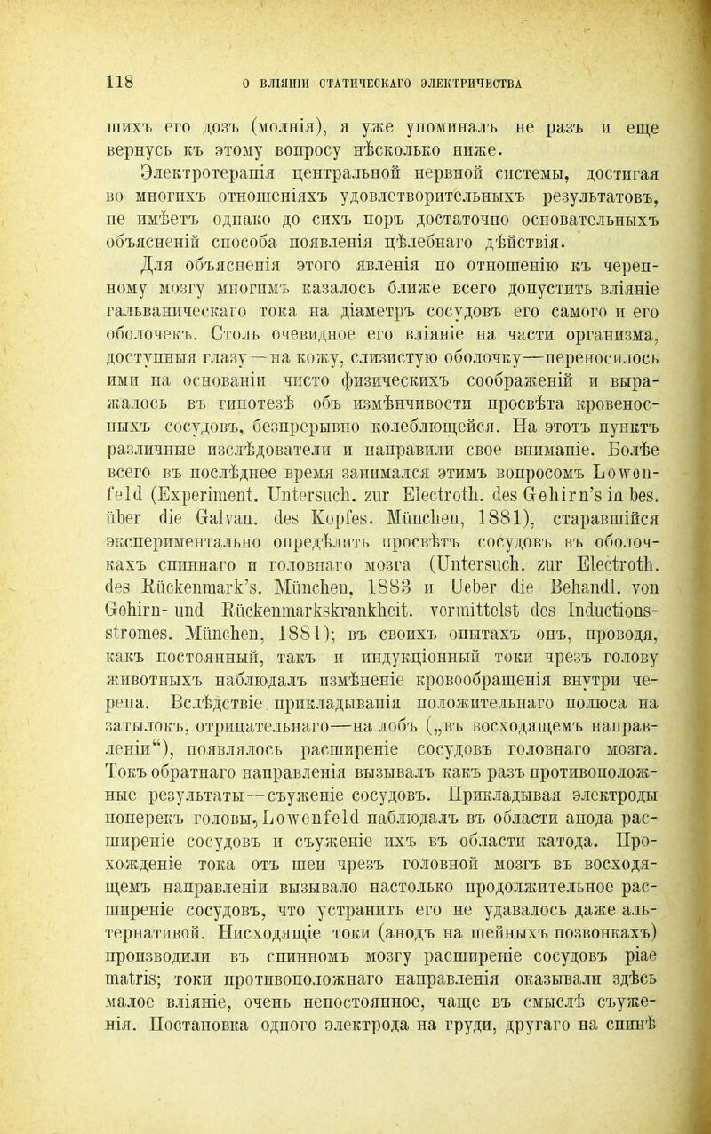 шихъ его дозъ (молнія), я уже упоминалъ не разъ и еще вернусь къ этому вопросу нѣсколько ниже. Электротерапія центральной нервной системы, достигая во многихъ отношеніяхъ удовлетворительныхъ результатовъ, не имѣетъ однако до сихъ поръ достаточно основательныхъ объясненій способа появленія цѣлебнаго дѣйствія. Для объясненія этого явленія по отношенію къ череп- ному мозгу многимъ казалось ближе всего допустить вліяніе гальванического тока на діаметръ сосудовъ его самого и его оболочекъ. Столь очевидное его вліяніе на части организма, доступныя глазу—на кожу, слизистую оболочку—переносилось ими на основаніи чисто физическихъ соображеній и выра- жалось въ гипотезѣ объ измѣнчивости просвѣта кровенос- ныхъ сосудовъ, безпрерывно колеблющейся. На этотъ пунктъ различные изслѣдователи и направили свое вниманіе. Болѣе всего въ послѣднее время занимался этимъ вопросомъ Ьоѵѵоп- іеЫ (Ехрегіпіепі ІМегзисЪ. гиг ЕІесітоЙі. сіез СгѳЬігп'з ід Ьез. йЪег <ііе СЫѵап. сіез Коріез. Мйпсііеп, 1881), старавшійся экспериментально опредѣлить просвѣтъ сосудовъ въ оболоч- кахъ спиннаго и головпаго мозга (ШіетаісЬ. т,т Еіесттойі, сіез Еііскепгаагк'8. Мітспеп. 188В и ІІеЪег сііе Ведапсіі. ѵоп СгѳЬігп- ітй Вйскептагквкгаикпеіі;. ѵегтіШЫ сіез ІМисііопв- етготез. Мітспеп, 1881); въ своихъ опытахъ онъ, проводя, какъ постоянный, такъ и индущіонный токи чрезъ голову животныхъ наблюдалъ измѣненіе кровообращенія внутри че- репа. Вслѣдствіе. прикладыванія положительпаго полюса на затылокъ, отріщательнаго—на лобъ („въ восходящемъ направ- леніи), появлялось расшпреніе сосудовъ головнаго мозга. Токъ обратнаго направленія вызывалъ какъ разъ противополож- ные результаты—съуженіе сосудовъ. Прикладывая электроды поперекъ головы, Еотсепіеісі наблюдалъ въ области анода рас- ширеніе сосудовъ и съуженіе ихъ въ области катода. Про- хожденіе тока отъ шеи чрезъ головной мозгъ въ восходя- щемъ направленіи вызывало настолько продолжительное рас- ширеніе сосудовъ, что устранить его не удавалось даже аль- тернативой. Нисходящіе токи (анодъ на шейныхъ позвонкахъ) производили въ спинномъ мозгу расширеніе сосудовъ ріае таігін; токи противоположнаго направленія оказывали здѣсь малое вліяніе, очень непостоянное, чаще въ смыслѣ съуже- нія. Постановка одного электрода на груди, другаго на спинѣ