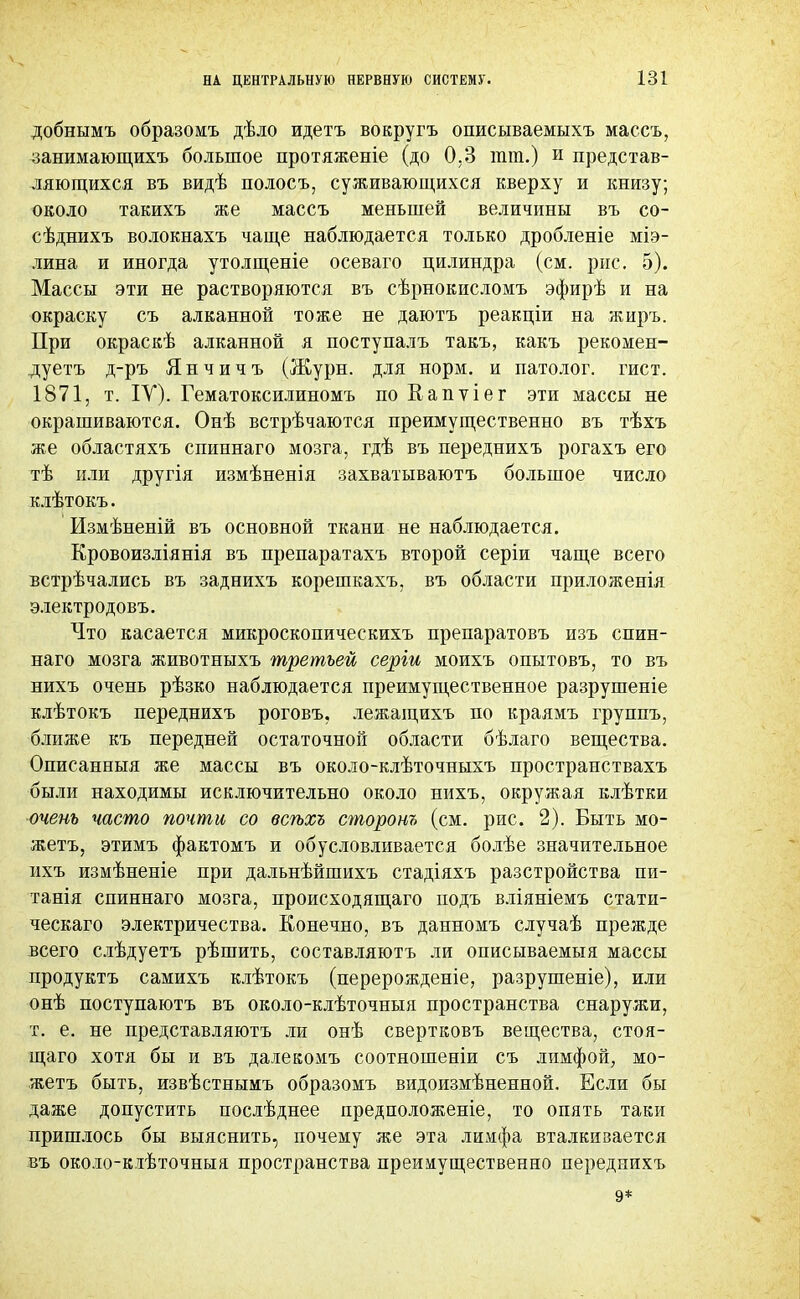 добнымъ образомъ дѣло идетъ вокругъ описываемыхъ массъ, занимающихъ большое протяженіе (до 0,3 тт.) и представ- ляющихся въ видѣ полосъ, суживающихся кверху и книзу; около такихъ же массъ меньшей величины въ со- сѣднихъ волокнахъ чаще наблюдается только дробленіе міэ- лина и иногда утолщеніе осеваго цилиндра (см. рис. 5). Массы эти не растворяются въ сѣрнокисломъ эфирѣ и на окраску съ ал канной тоже не даютъ реакціи на жиръ. При окраскѣ алканной я поступалъ такъ, какъ рекомен- дуетъ д-ръ Янчичъ (Журн. для норм, и патолог, гист. 1871, т. IV). Гематоксилиномъ по Еапѵіег эти массы не окрашиваются. Онѣ встрѣчаются преимущественно въ тѣхъ же областяхъ спиннаго мозга, гдѣ въ переднихъ рогахъ его тѣ или другія измѣненія захватываютъ большое число клѣтокъ. Измѣненій въ основной ткани не наблюдается. Еровоизліянія въ препаратахъ второй серіи чаще всего встрѣчались въ заднихъ корешкахъ, въ области приложенія электродовъ. Что касается микроскопическихъ препаратовъ изъ спин- наго мозга животныхъ третьей серіи моихъ опытовъ, то въ нихъ очень рѣзко наблюдается преимущественное разрушеніе клѣтокъ переднихъ роговъ. лежащихъ по краямъ группъ, ближе къ передней остаточной области бѣлаго вещества. Описанныя же массы въ около-клѣточныхъ пространствахъ были находимы исключительно около нихъ, окружая клѣтки очень часто почти со всѣхъ сторонъ (см. рис. 2). Быть мо- жетъ, этимъ фактомъ и обусловливается болѣе значительное ихъ измѣненіе при дальнѣйшихъ стадіяхъ разстройства пи- танія спиннаго мозга, происходящаго подъ вліяніемъ статн- ческаго электричества. Конечно, въ данномъ случаѣ прежде всего слѣдуетъ рѣшить, составляютъ ли описываемый массы продуктъ самихъ клѣтокъ (перерожденіе, разрушеніе), или онѣ поступаютъ въ около-клѣточныя пространства снаружи, т. е. не представляютъ ли онѣ свертковъ вещества, стоя- щего хотя бы и въ даіекомъ соотношеніи съ лимфой, мо- жетъ быть, извѣстнымъ образомъ видоизмѣненной. Если бы даже допустить послѣднее предположеніе, то опять таки пришлось бы выяснить, почему же эта лимфа вталкивается въ около-кіѣточныя пространства преимущественно переднихъ 9*