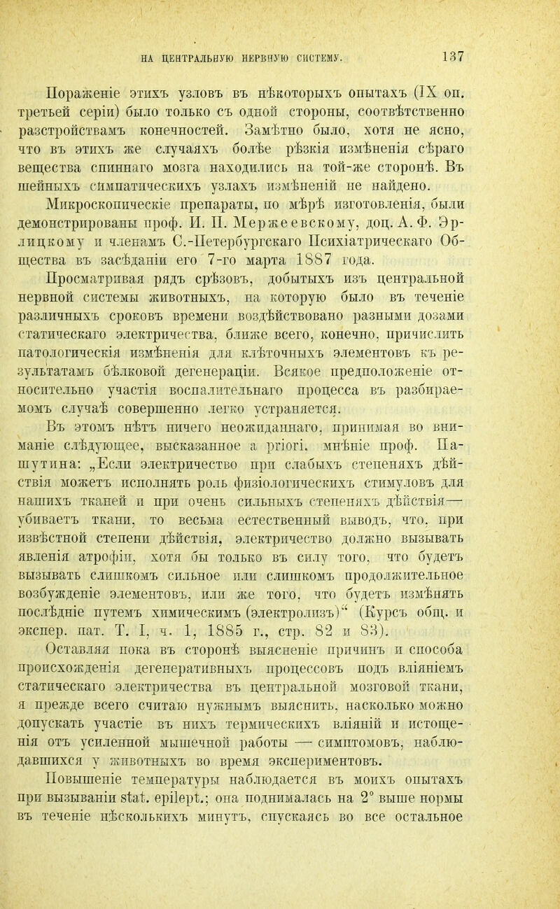 НА ЦЕНТРАЛЬНУЮ НЕРВНУЮ СИСТЕМУ. Пораженіе этихъ узловъ въ нѣкоторыхъ опытахъ (IX оп. третьей серіи) было только съ одной стороны, соотвѣтственно разстройствамъ конечностей. Замѣтно было, хотя не ясно, что въ этихъ же случаяхъ болѣе рѣзкія измѣненія сѣраго вещества сшшнаго мозга находились на той-же сторонѣ. Въ шейныхъ сймпатпческихъ узлахъ измѣненій не найдено. Микроскопическіе препараты, по мѣрѣ изготовленія, были демонстрированы проф. И. П. Мерже евскому, доц. А. Ф. Эр- лиц к ому и членамъ С.-Петербургскаго Психіатрическаго Об- щества въ засѣданіи его 7-го марта 1887 года. Просматривая рядъ срѣзовъ, добытыхъ изъ центральной нервной системы животныхъ, на которую было въ теченіе различныхъ сроковъ времени воздѣйствовано разными дозами статическаго электричества, ближе всего, конечно, причислить патологическія измѣненія для клѣточныхъ элементовъ къ ре- зультатамъ бѣлковой дегенераціи. Всякое предположите от- носительно участія воспалительнаго процесса въ разбирае- момъ случаѣ совершенно легко устраняется. Въ этомъ нѣтъ ничего неожиданнаго, принимая во вни- маніе слѣдугощее, высказанное а ргіогі. мнѣніе проф. Па- шутина: „Если электричество при слабыхъ степеняхъ дѣй- ствія можетъ исполнять роль физіологическихъ стимуловъ для нашихъ тканей и при очень сильныхъ степеняхъ дѣііствія— убиваетъ ткани, то весьма естественный выводъ, что. при извѣстной степени дѣйствія, электричество должно вызывать явленія атрофіи, хотя бы только въ силу того, что будетъ вызывать слишкомъ сильное или слишкомъ продолжительное возбужденіе элементовъ, или же того, что будетъ измѣнять послѣдніе путемъ химическимъ (электролизъ)*' (Курсъ общ. и экспер. пат. Т. I, ч. 1, 1885 г., стр. 82 и 8В). Оставляя пока въ сторонѣ выясненіе причинъ и способа происхожденія дегенеративныхъ процессовъ подъ вліяніемъ статическаго электричества въ центральной мозговой ткани, я прежде всего считаю нужнымъ выяснить, насколько можно допускать участіе въ нихъ термическихъ вліяній и истоще- нія отъ усиленной мышечной работы — симптомовъ, наблю- давшихся у животныхъ во время экспериментовъ. Повышеніе температуры наблюдается въ моихъ опытахъ при вызываніи 8Ш. ерііері.; она поднималась на 2° выше нормы въ теченіе нѣсколькихъ минутъ, спускаясь во все остальное