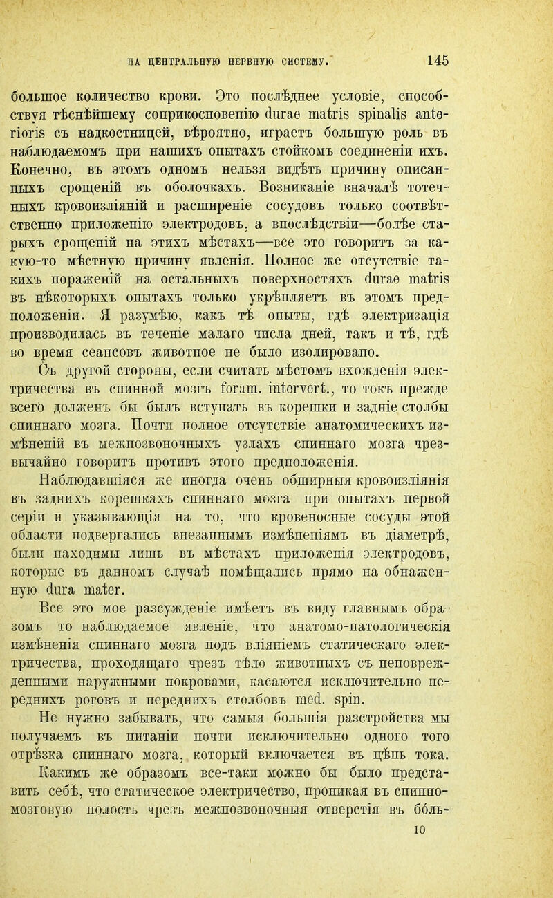 большое количество крови. Это послѣднее условіе, способ- ствуя тѣснѣйшему соприкосновенно аигаѳ іпаігіз вріпаііз апіѳ- гіогІ8 съ надкостницей, вѣроятно, играетъ большую роль въ наблюдаемомъ при нашихъ опытахъ стойкомъ соединены ихъ. Конечно, въ этомъ одномъ нельзя видѣть причину описан- ныхъ срощеній въ оболочкахъ. Возниканіе вначалѣ тотеч- ныхъ кровоизліяній и расширеніе сосудовъ только соотвѣт- ственно приложенію электродовъ, а впослѣдствіи—болѣе ста- рыхъ срощеній на этихъ мѣстахъ—все это говоритъ за ка- кую-то мѣстную причину явленія. Полное же отсутствіе та- кихъ нораженій на остальныхъ поверхностяхъ сіигаѳ таігіз въ нѣкоторыхъ опытахъ только укрѣпляетъ въ этомъ пред- положены. Я разумѣю, какъ тѣ опыты, гдѣ электризація производилась въ теченіе малаго числа дней, такъ и тѣ, гдѣ во время сеансовъ животное не было изолировано. Съ другой стороны, если считать мѣстомъ вхожденія элек- тричества въ спинной мозгъ гогат. іпіѳгѵегі;., то токъ прежде всего долженъ бы былъ вступать въ корешки и задніе столбы спиннаго мозга. Почти полное отсутствіе анатомическихъ из- мѣненій въ межпозвоночныхъ узлахъ спиннаго мозга чрез- вычайно говоритъ противъ этого предположенія. Наблюдавшаяся же иногда очень обширныя кровоизліянія въ заднихъ корешкахъ спиннаго мозга при опытахъ первой серіи и указывающія на то, что кровеносные сосуды этой области подвергались внезапнымъ измѣненіямъ въ діаметрѣ, были находимы лишь въ мѣстахъ приложенія электродовъ, которые въ данномъ случаѣ помѣщались прямо на обнажен- ную аига таіег. Все это мое разсужденіе имѣетъ въ виду главнымъ обра- зомъ то наблюдаемое явленіе, что анатомо-патологическія измѣненія спиннаго мозга подъ вліяніемъ статическаго элек- тричества, проходящаго чрезъ тѣло животныхъ съ неповреж- денными наружными покровами, касаются исключительно пе- реднихъ роговъ и переднихъ столбовъ тесі. яріп. Не нужно забывать, что самыя большія разстройства мы получаемъ въ питаніи почти исключительно одного того отрѣзка спиннаго мозга, который включается въ нѣпь тока. Какимъ же образомъ все-таки можно бы было предста- вить себѣ, что статическое электричество, проникая въ спинно- мозговую полость чрезъ межпозвоночныя отверстія въ ббль- 10 і