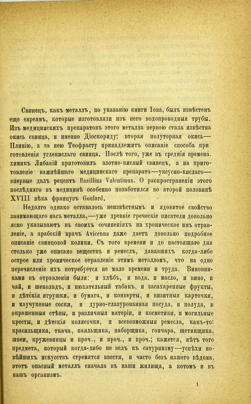 Свинецъ, какъ шеталлъ, по указанію книги Іова, былъ извѣстенъ еще евреямъ, которые изготовляли изъ него водопроводныя трубы. Изъ медицинскихъ препаратовъ этого металла цервою стала извѣстна окись свинца, и именно Діоскориду; вторая полуторная окись— Плинію, а за нею Теофрасту принадлежите описаніе способа при готовленія углекислаго свинца. Послѣ того, уже въ среднія времена, химикъ Либавій приготовилъ азотно-кислый свинецъ, а на приго- товленіе важнѣйптаго медицинскаго препарата—уксусно-кислаго— впервые далъ рецептъ ВавШіиз Ѵаіепііпиз. О распространеніи этого послѣдняго въ медицинѣ особенно позаботился во- второй половинѣ XVIII вѣка французъ боиіага. Недолго однако оставалось неизвѣстнымъ и ядовитое свойство занимающаго насъ металла,—уже древніе греческіе писатели довольно ясно указываютъ въ своихъ сочиненіяхъ на хроническое имъ отрав- леніе, а арабскій врачъ Аѵісеппа даже даетъ довольно подробное описаніе свинцовой колики. Съ того времени и до настоящаго дня столько уже описано веществъ и ремеслъ, дававшихъ когда-либо острое или хроническое отравленіе этимъ металломъ, что на одно перечисленіе ихъ потребуется не мало времени и труда. Виновни- ками въ отравленіи были: и хлѣбъ, и вода, и масло, и вино, и чай, и шеколадъ, и нюхательный табакъ, и засахаренные фрукты, и дѣтскія игрушки, и бумага, и конверты, и визитныя карточки, и каучуковые соски, и дурно-глазурованная посуда, и полуда, и окрашенныя стѣны, и различный матеріи, и косметики, и могильные кресты, и дѣтскія колясочки, и всевозможныя ремесла, какъ-то: красильщика, ткача, паяльщика, наборщика, гончара, щетинщика, швеи, кружевницы и проч., и проч., и проч.; кажется, нѣтъ того предмета, который когда-либо не велъ къ сатурнизму—успѣхи но- вѣйшихъ искусствъ стремятся ввести, и часто безъ нашего вѣдома. этотъ опасный металлъ сначала въ наши жилища, а потомъ и въ нашъ организмъ.