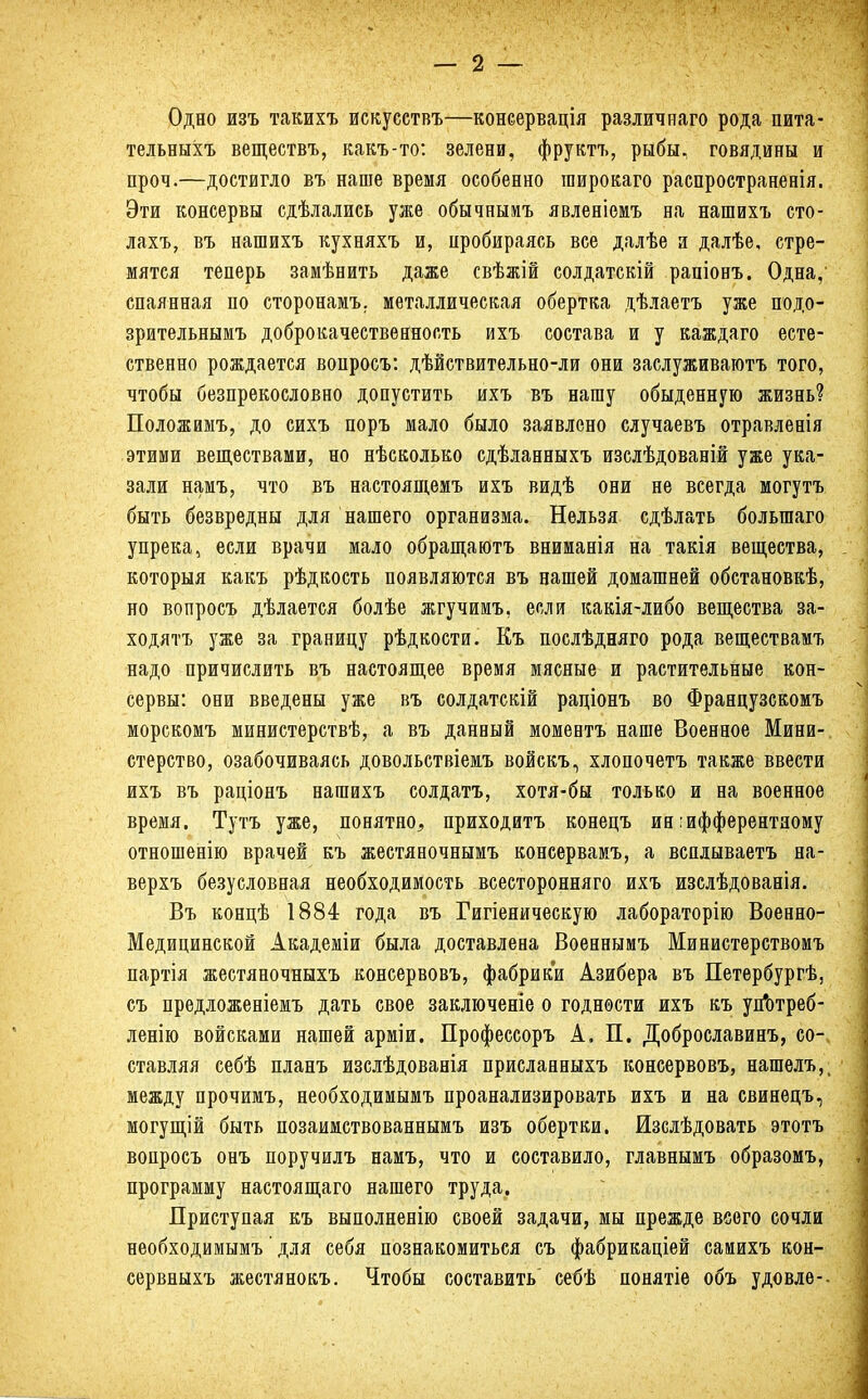 Одно изъ такихъ искусствъ—консервація различнаго рода пита- тельныхъ веществъ, какъ-то: зелени, фруктъ, рыбы, говядины и проч.—достигло въ наше время особенно пшрокаго распространенія. Эти консервы сдѣлались уже обычнымъ явленіемъ на нашихъ сто- лахъ, въ нашихъ кухняхъ и, пробираясь все далѣе а далѣе, стре- мятся теперь замѣнить даже свѣжій солдатскій раніовъ. Одна, спаянная по сторонамъ. металлическая обертка дѣлаетъ уже подо- зрительнымъ доброкачественность ихъ состава и у каждаго есте- ственно рождается вопросъ: дѣйствительно-ли они заслуживаютъ того, чтобы безпрекословно допустить ихъ въ нашу обыденную жизнь? Положимъ, до сихъ поръ мало было заявлено случаевъ отравленія этими веществами, но нѣсколько сдѣланныхъ изслѣдованій уже ука- зали намъ, что въ настоящемъ ихъ видѣ они не всегда могутъ быть безвредны для нашего организма. Нельзя сдѣлать болыпаго упрека, если врачи мало обращаютъ вниманія на такія вещества, которыя какъ рѣдкость появляются въ нашей домашней обстановкѣ, но вопросъ дѣлается болѣе жгучимъ, если какія-либо вещества за- ходятъ уже за границу рѣдкости. Къ послѣдняго рода веществамъ надо причислить въ настоящее время мясные и растительные кон- сервы: они введены уже въ солдатскій раціонъ во Французскомъ морскомъ министерствѣ, а въ данный моментъ наше Военное Мини-, стерство, озабочиваясь довольствіемъ войскъ, хлопочетъ также ввести ихъ въ раціонъ нашихъ солдатъ, хотя-бы только и на военное время. Тутъ уже, понятно, приходитъ конецъ ин :ифферентному отношенію врачей къ жестяночнымъ консервамъ, а всплываетъ на- верхъ безусловная необходимость всесторонняго ихъ изслѣдованія. Въ концѣ 1884 года въ Гигіеническую лабораторію Военно- Медицинской Академіи была доставлена Военнымъ Министерствомъ партія жестяночныхъ консервовъ, фабрики Азибера въ Петербургѣ, съ предложеніемъ дать свое заключеніе о годности ихъ къ уп*отреб- ленію войсками нашей арміи. Профессоръ А. П. Доброславинъ, со-ч ставляя себѣ планъ изслѣдованія присланныхъ консервовъ, нашелъ,, между прочимъ, необходимымъ проанализировать ихъ и на свинецъ, могущій быть позаимствованнымъ изъ обертки. Изслѣдовать этотъ вопросъ онъ поручилъ намъ, что и составило, главнымъ образомъ, программу настоящаго нашего труда. Приступая къ выполненію своей задачи, мы прежде всего сочли необходимымъ' для себя познакомиться съ фабрикаціей саиихъ кон- сервныхъ жестянокъ. Чтобы составить' себѣ понятіе объ удовле--