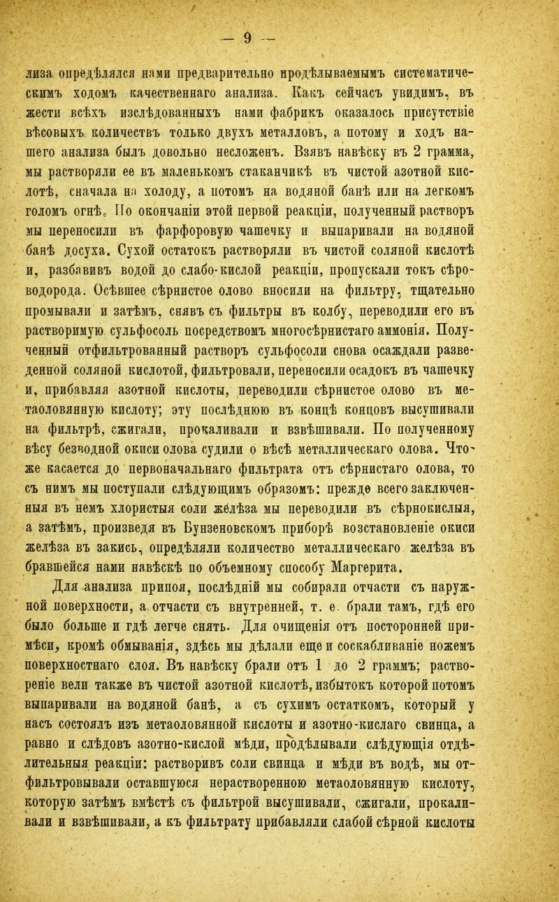 лиза опредѣлялся нами предварительно нродѣлываемымъ систематиче- скимъ ходомъ качественная анализа. Какъ сейчасъ увидимъ, въ жести всѣхъ изслѣдованныхъ нами фабрикъ оказалось присутствіе вѣсовыхъ количествъ только двухъ металловъ, а потому и ходъ на- шего анализа былъ довольно несложенъ. Взявъ навѣску въ 2 грамма, мы растворяли ее въ маленькомъ стаканчикѣ въ чистой азотной кис- лотѣ, сначала на холоду, а потомъ на водяной банѣ или на легкомъ голомъ огнѣс По окончаніи этой первой реакціи, полученный растворъ мы переносили въ фарфоровую чашечку и выпаривали на водяной банѣ досуха. Сухой остатокъ растворяли въ чистой соляной кислотѣ и, разблвивъ водой до слабо-кислой реакціи, пропускали токъ сѣро- водорода. Осѣвшее сѣрнистое олово вносили на фильтру, тщательно промывали и затѣмъ, снявъ съ фильтры въ колбу, переводили его въ растворимую сульфосоль посредствомъ многосѣрнистаго аммонія. Полу- ченный отфильтрованный растворъ сульфосоли снова осаждали разве- денной соляной кислотой, фильтровали, переносили осадокъ въ чашечку и, прибавляя азотной кислоты, переводили сѣрнистое олово въ ме- таоловянную кислоту; эту послѣднюю въ концѣ концовъ высушивали на фильтрѣ, сжигали, прокаливали и взвѣшивали. По полученному вѣсу безводной окиси олова судили о вѣсѣ металлическаго олова. Что- же касается до первоначальнаго фильтрата отъ сѣрнистаго олова, то съ нимъ мы поступали слѣдующимъ образомъ: прежде всего заключен- ный въ немъ хлористыя соли жёлѣза мы переводили въ сѣрнокислыя, а затѣмъ, произведя въ Бунзеновскомъ приборѣ возстановленіе окиси желѣза въ закись, опредѣляли количество металлическаго желѣза въ бравшейся нами навѣскѣ по объемному способу Маргерита. Для анализа припоя, послѣдній мы собирали отчасти съ наруж- ной поверхности, а отчасти съ внутренней, т. е. брали тамъ, гдѣ его было больше и гдѣ легче снять. Для очищенія отъ посторонней при- мѣси, кромѣ обмыванія, здѣсь мы дѣлали еще и соскабливаніе ножемъ поверхностнаго слоя. Въ навѣску брали отъ 1 до 2 граммъ; раство- реніе вели также въ чистой азотной кислотѣ, избытокъ которой потомъ выпаривали на водяной банѣ, а съ сухимъ остаткомъ, который у насъ состоялъ изъ метаоловянной кислоты и азотно-кислаго свинца, а равно и слѣдовъ азотно-кислой мѣди, продѣлывали слѣдующія отдѣ- лительныя реакціи: растворивъ соли свинца и мѣди въ водѣ, мы от- фильтровывали оставшуюся нерастворенною метаоловянную кислоту, которую затѣмъ вмѣстѣ съ фильтрой высушивали, сжигали, прокали- вали и взвѣшивали, а къ фильтрату прибавляли слабой сѣрной кислоты