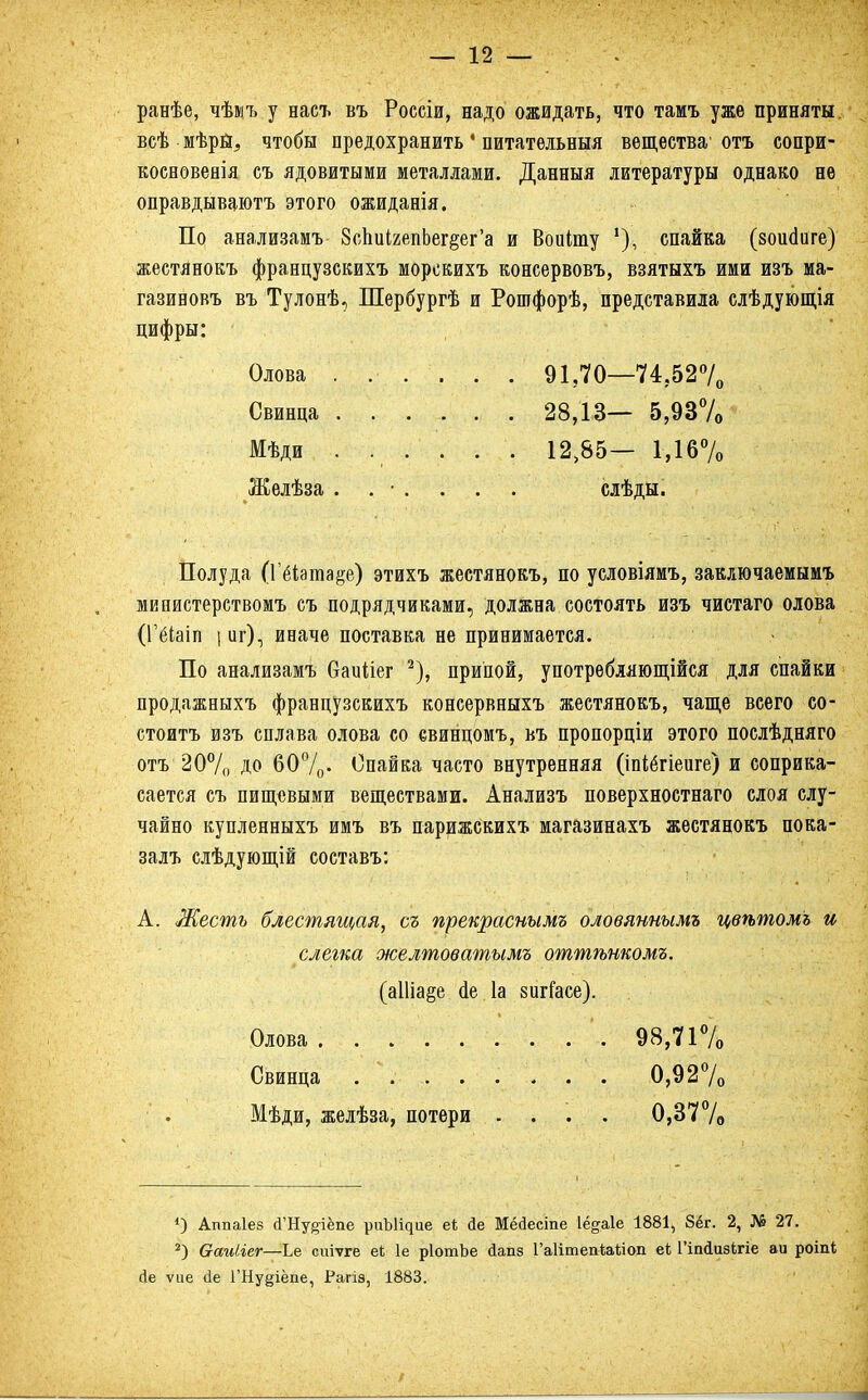 ранѣе, чѣмъ у насъ въ Россіи, надо ожидать, что тамъ уже приняты всѣ мѣрЫ, чтобы предохранить1 питательный вещества' отъ сопри- косвовеяія съ ядовитыми металлами. Данныя литературы однако не оправдываютъ этого ожиданія. По анализамъ 8сЬиІ2епЬег§ег'а и Воиіту '), спайка (зоийиге) жестянокъ французскихъ морскихъ консервовъ, взятыхъ ими изъ ма- газиновъ въ Тулонѣ, Шербургѣ и Рошфорѣ, представила слѣдующія цифры: Олова . ... . . 91,70—74,52°/0 Свинца 28,13— 5,93% Мѣди . ... . . 12,85— 1,16% Желѣза . . • . . . . слѣды. Полуда (Гёіата&е) этихъ жестянокъ, по условіямъ, заключаемым! мвпистерствомъ съ подрядчиками, должна состоять изъ чистаго олова (ГеЧаіп | иг), иначе поставка не принимается. По анализамъ Оаиііег 2), припой, употребляющійся для спайки продажныхъ французскихъ консервныхъ жестянокъ, чаще всего со- стоять изъ сплава олова со свинцомъ, въ пропорціи этого послѣдняго отъ 20% до 60%- Опайка часто внутренняя (іпіетіеиге) и соприка- сается съ пищевыми веществами. Анализъ поверхностнаго слоя слу- чайно купленныхъ имъ въ парижскихъ магазинахъ жестянокъ пока- залъ слѣдующій составъ: А. Жесть блестящая, съ прекраснымъ оловяннымъ цвѣтомь и слегка желтоватымъ оттѣнкомъ. (а11іа§е йе 1а зигГасе). Олова '. 98,71% Свинца ......... 0,92% Мѣди, желѣза, потери . . . . 0,37% *) Аішаіез й'Ну§іёпе риЪ^ие е* Йе Мёсіесіпе Іё^аіе 1881, 8ёг. 2, № 27. 2) ваиііег—Ье сиіѵге еі 1е рІотЪе сіапз ГаІітепЫлоп еі Гітіизігіе аи роіпі йе ѵие ёе ГНу^іёпе, Рагіэ, 1883.