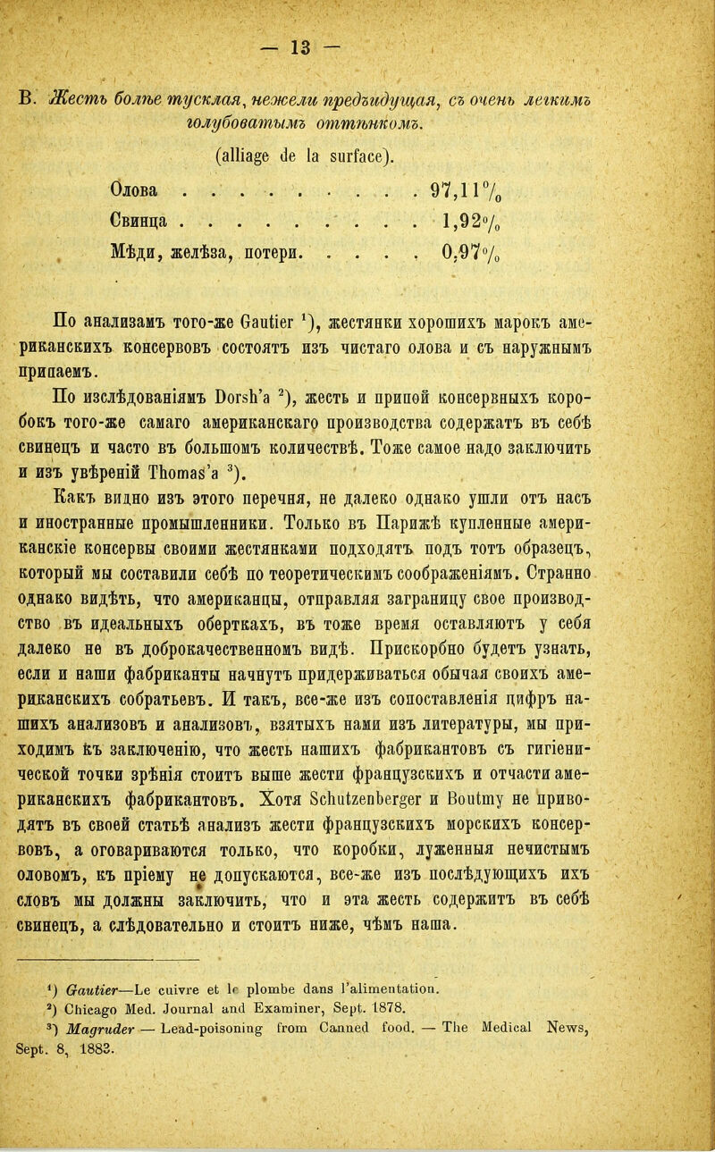 В. Жесть болѣе тусклая, нежели предъидущая, съ очень легкимъ голубоватымъ оттѣнкомъ. (аШа§е сіе 1а зигГасе). По анализамъ того-же баиііег *), жестянки хорошихъ марокъ аме- риканскихъ консервовъ состоять изъ чистаго олова и съ наружнымъ припаемъ. По изслѣдованіяиъ БогзЬ'а 2), жесть и припой консервныхъ коро- бокъ того-же самаго аиериканскаго производства содержать въ себѣ свинецъ и часто въ болыпомъ количествѣ. Тоже самое надо заключить и изъ увѣреній ТЬопш'а 3). Какъ видно изъ этого перечня, не далеко однако ушли отъ насъ и иностранные промышленники. Только въ Парижѣ купленные амери- канскіе консервы своими жестянками подходятъ подъ тотъ образецъ, который мы составили себѣ по теоретическимъ соображеніямъ. Странно однако видѣть, что американцы, отправляя заграницу свое производ- ство въ идеальныхъ оберткахъ, въ тоже время оставляютъ у себя далеко не въ доброкачественномъ видѣ. Прискорбно будетъ узнать, если и наши фабриканты начнутъ придерживаться обычая своихъ аме- риканскихъ собратьевъ. И такъ, все-же изъ сопоставленія цифръ на- шихъ анализовъ и анализов^, взятыхъ нами изъ литературы, мы при- ходимъ ёъ заключенію, что жесть нашихъ фабрикантовъ съ гигіени- ческой точки зрѣнія стоить выше жести французскихъ и отчасти аме- риканскихъ фабрикантовъ. Хотя 8спи1гепЬег§ег и Воиіту не приво- дить въ своей статьѣ анализъ жести французскихъ морскихъ консер- вовъ, а оговариваются только, что коробки, луженныя нечистымъ оловомъ, къ пріему не допускаются, все-же изъ послѣдующихъ ихъ словъ мы должны заключить, что и эта жесть содержитъ въ себѣ свинецъ, а сіѣдовательно и стоить ниже, чѣмъ наша. ') Ѳаиііег—Ье сиіѵге еЬ 1с рІотЬе сіапз Гаіітепіаііоп. 3) СЬісадо Мед. Лоигпаі апсі Ехатіпег, 8ері. 1878. 3) Мадгийег — Ьеай-роізопіп§ Ггот Саппей Гоой. — ТЬе Мейісаі Ке-ѵѵз, 8ер*. 8, 1883. Олова . ... Свинца . . . . . Мѣди, желѣза, потери 97,11% 1,92% 0,97%