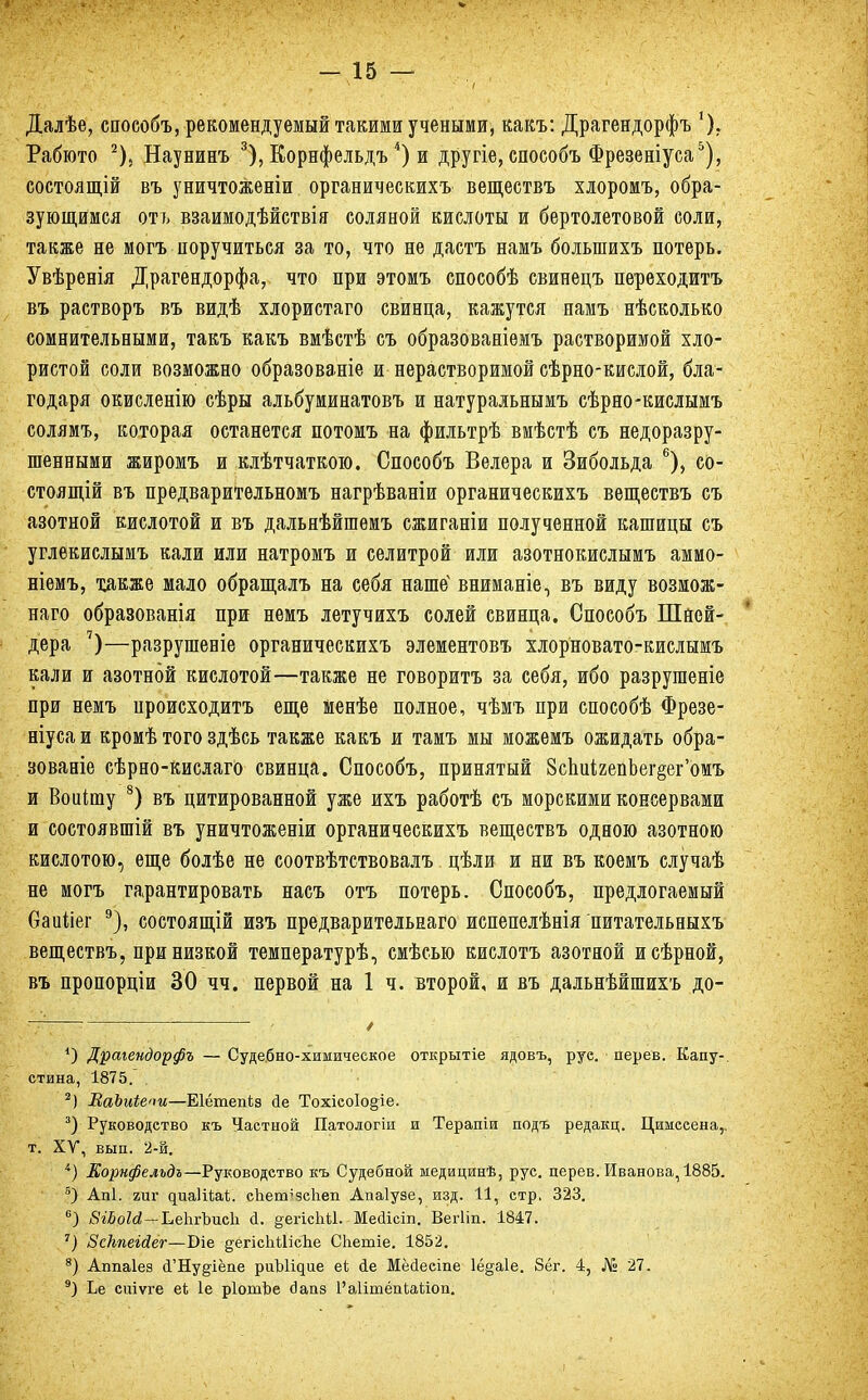 Далѣе, споеобъ, рекомендуемый такими учеными, какъ: Драгендорфъ % Рабюто 2). Наунинъ 3), Корнфельдъ4) и другіе, способъ Фрезеніуса5), состоящій въ уничтоженіи органическихъ веществъ хлоромъ, обра- зующимся отъ взаимодѣйствія соляной кислоты и бертолетовой соли, также не могъ поручиться за то, что не дастъ намъ болыпихъ потерь. Увѣренія Драгендорфа, что при этомъ способѣ свинецъ переходитъ въ растворъ въ видѣ хлористаго свинца, кажутся намъ нѣсколько сомнительными, такъ какъ вмѣстѣ съ образованіемъ растворимой хло- ристой соли возможно образованіе и нерастворимой сѣрно-кислой, бла- годаря окисленію сѣры альбуминатовъ и натуральнымъ сѣрно-кислымъ солямъ, которая останется потомъ на фильтрѣ вмѣстѣ съ недоразру- шенными жиромъ и клѣтчаткою. Способъ Велера и Зибольда 6), со- стояний въ предварительномъ нагрѣваніи органическихъ веществъ съ азотной кислотой и въ дальнѣйшемъ сжиганіи полученной кашицы съ углекислымъ кали или натромъ и селитрой или азотнокислымъ аммо- ніемъ, также мало обращалъ на себя наше4 вниманіе, въ виду возмож- ная образованія при нѳмъ летучихъ солей свинца. Способъ Шней- дера 7)—разрушеніе органическихъ элементов!, хлорновато-кислымъ кали и азотной кислотой—также не говоритъ за себя, ибо разругаете при немъ происходить еще менѣе полное, чѣмъ при способѣ Фрезе- ніуса и кромѣ того здѣсь также какъ и тамъ мы можемъ ожидать обра- зованіе сѣрно-кислаго свинца. Способъ, принятый ВсЬикепЬег^ег'омъ и Воиішу 8) въ цитированной уже ихъ работѣ съ морскими консервами и состоявшій въ уничтоженіи органическихъ веществъ одною азотною кислотою, еще болѣе не соотвѣтствовалъ цѣли и ни въ коемъ случаѣ не могъ гарантировать насъ отъ потерь. Способъ, предлогаемый Оаиііег 9), состоящій изъ предварительная испепелѣнія питательныхъ веществъ, при низкой температурѣ, смѣсыо кислотъ азотной исѣрной, въ пропорціи 30 чч. первой на 1 ч. второй, и въ дальнѣйшихъ до- *) Драгендорфъ — Судебно-химичеекое открытіе ядовъ, руе. дерев. Капу-, стина, 1875. 2) ВаЬиіепи—Еіётепіз йе Тохіео1о§іе. 3) Руководство къ Частной Патологіи и Терапіи подъ редакц. Цимсеена,. т. ХУ, вып. 2-й. і) Корнфельдъ—Руководство къ Судебной медицинѣ, рус. дерев. Иванова, 1885. в) Апі. гиг диаІіЪаі. сііептзсііеп Апаіузе, изд. И, стр. 323. 6) ВіЬоІй — Ь,е1ігЪис1і <1. ^егісЫІ. Меаісіп. Вегііп. 1847. 7) Всііпеійег—Біе ^егісІіЙісЬе СЬетіе. 1852. 8) Аітаіез а'Ну§-іёпе риЪІідие еі ае Мёйесіпе 1ё§а1е. 8ёг. 4, № 27. 9) Ье сиіѵге еі; 1е рІотЬе йааз 1'аіітёаіаііоп.