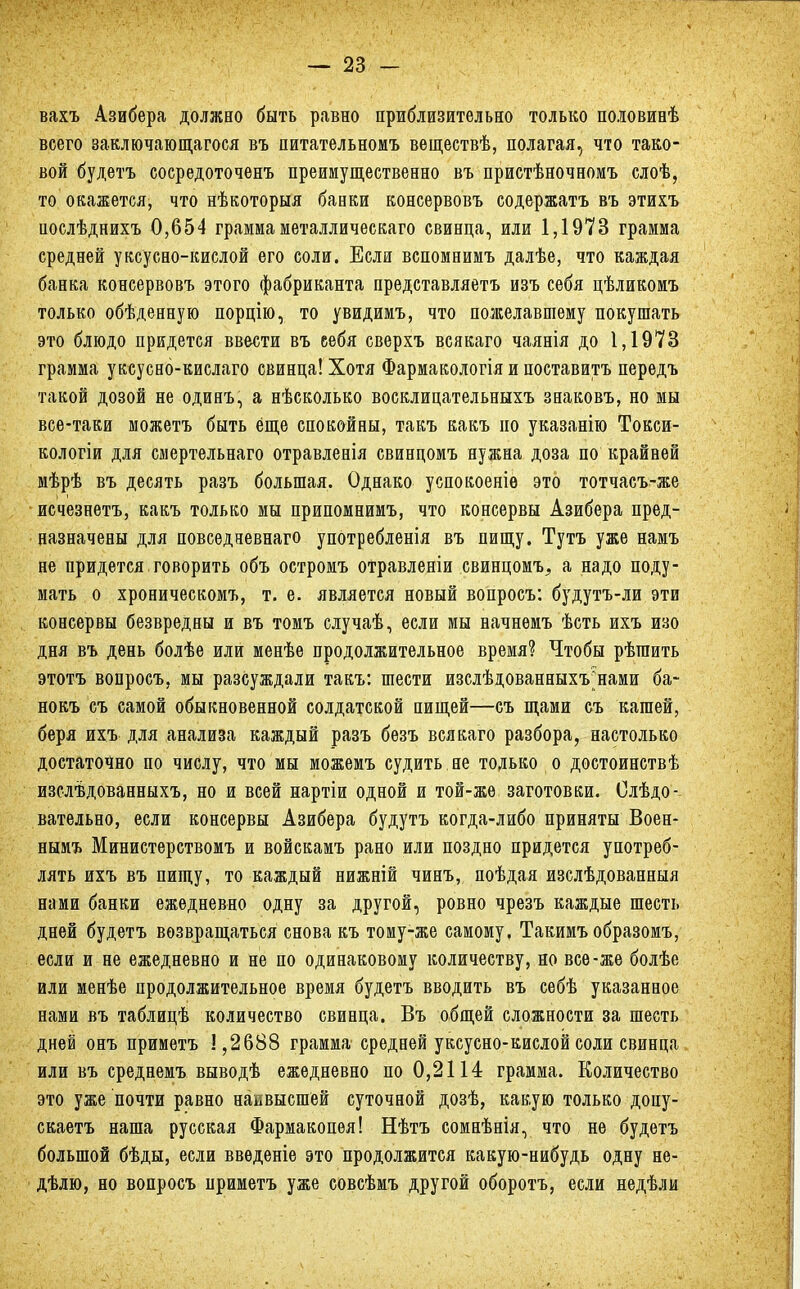 вахъ Азибера должно быть равно приблизительно только половинѣ всего заключающегося въ питательномъ веществѣ, полагая, что тако- вой будетъ сосредоточенъ преимущественно въ пристѣночномъ слоѣ, то окажется, что нѣкоторыя банки консервовъ содержатъ въ этихъ послѣднихъ 0,654 граммаметаллическаго свинца, или 1,1973 грамма средней уксусно-кислой его соли. Если вспомнимъ далѣе, что каждая банка консервовъ этого фабриканта представляетъ изъ себя цѣликомъ только обѣденную порцію, то увидимъ, что пожелавшему покушать это блюдо придется ввести въ еебя сверхъ всякаго чаянія до 1,1973 грамма уксусно-кислаго свинца! Хотя Фармакологія и поставить передъ такой дозой не одинъ, а нѣсколько восклицательныхъ знаковъ, но мы все-таки можетъ быть еще спокойны, такъ какъ но указанію Токси- кологіи для смертельнаго отравленія свинцомъ нужна доза по крайней мѣрѣ въ десять разъ большая. Однако успокоеніѳ это тотчасъ-же исчезнетъ, какъ только мы припомнимъ, что консервы Азибера пред- назначены для повседневнаго употребленія въ пищу. Тутъ уже намъ не придется говорить объ остромъ отравленіи свинцомъ, а надо поду- мать о хроническомъ, т. е. является новый вопросъ: будутъ-ли эти консервы безвредны и въ томъ случаѣ, если мы начнемъ ѣсть ихъ изо дня въ день болѣе или менѣе продолжительное время? Чтобы рѣтаить этотъ вопросъ, мы разсуждали такъ: шести изслѣдованныхъ^нами ба~ нокъ съ самой обыкновенной солдатской пищей—съ щами съ кашей, беря ихъ для анализа каждый разъ безъ всякаго разбора, настолько достаточно по числу, что мы можемъ судить не только о достоинствѣ изслѣдованныхъ, но и всей нартіи одной и той-жѳ заготовки. Следо- вательно, если консервы Азибера будутъ когда-либо приняты Воен- нымъ Министерствомъ и войскамъ рано или поздно придется употреб- лять ихъ въ пищу, то каждый нижній чинъ, поѣдая изслѣдованныя нами банки ежедневно одну за другой, ровно чрезъ каждые шесть дней будетъ возвращаться снова къ тому-же самому. Такимъобразомъ, если и не ежедневно и не по одинаковому количеству, но все-же болѣе или менѣе продолжительное время будетъ вводить въ себѣ указанное нами въ таблицѣ количество свинца. Въ общей сложности за шесть дней онъ приметъ 1,2688 грамма средней уксусно-кислой соли свинца или въ среднемъ выводѣ ежедневно по 0,2114 грамма. Количество это уже почти равно наавысшей суточной дозѣ, какую только допу- скаетъ наша русская Фармакопея! Нѣтъ сомнѣнія, что не будетъ большой бѣды, если введете это продолжится какую-нибудь одну не- дѣлю, но вопросъ нриметъ уже совсѣмъ другой оборотъ, если недѣли