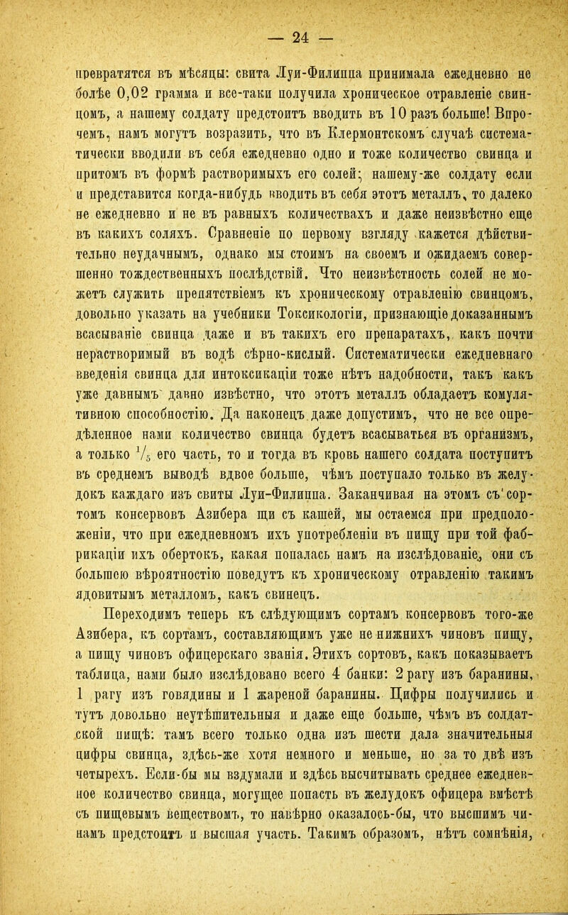 превратятся въ мѣсяцн: свита Луи-Филиппа принимала ежедневно не болѣе 0,02 грамма и все-таки получила хроническое отравленіе свин- цомъ, а нашему солдату предстоитъ вводить въ 10 разъ больше! Впро- чемъ, намъ могутъ возразить, что въ Клермонтскомъслучаѣ система- тически вводили въ себя ежедневно одно и тоже количество свинца и притомъ въ формѣ растворимыхъ его солей • нашему-же солдату если и представится когда-нибудь іжодитьвъ себя этотъ металлъ, то далеко не ежедневно и не въ равныхъ количествахъ и даже неизвѣстно еще въ какихъ соляхъ. Сравненіе по первому взгляду кажется дѣйстви- тельно неудачнымъ, однако мы стоимъ на своемъ и ожидаемъ совер- шенно тождественныхъ нослѣдствій. Что неизвѣстность солей не мо- жетъ служить препятствіемъ къ хроническому отравленію свинцомъ, довольно указать на учебники Токсикологіи, признающіѳдоказаннымъ всасываніе свинца даже и въ такихъ его препаратахъ,, какъ почти нерастворимый въ водѣ сѣрно-кислый. Систематически ежедневнаго введенія свинца для интоксикаціи тоже нѣтъ надобности, такъ какъ уже давнымѵ давно извѣстно, что этотъ металлъ обладаетъ комуля- тивною способное™. Да наконецъ даже допустимъ, что не все опре- дѣленное нами количество свинца будетъ всасываться въ органйзмъ, а только Ѵ5 его часть, то и тогда въ кровь нашего солдата поступитъ въ среднемъ выводѣ вдвое больше, чѣмъ поступало только въ желу- докъ каждаго изъ свиты Луи-Филиппа. Заканчивая на этомъ съ'сор- томъ консервовъ Азибера щи съ кашей, мы остаемся при предполо- женіи, что при ежедневномъ ихъ употребленіи въ пищу при той фаб- рикаціи ихъ обертокъ, какая попалась намъ на изслѣдованіе., они съ большею вѣроятностію повѳдутъ къ хроническому отравленію такимъ ядовитымъ металломъ, какъ свинецъ. Переходимъ теперь къ слѣдующимъ сортамъ консервовъ того-же Азибера, къ сортамъ, составляющимъ уже не нижнихъ чиновъ пищу, а пищу чиновъ офицерекаго званія. Этихъ сортовъ, какъ показываетъ таблица, нами было изслѣдовано всего 4 банки: 2 рагу изъ баранины, 1 рагу изъ говядины и 1 жареной баранины. Цифры получились и тутъ довольно неутѣшительныя и даже еще больше, чѣмъ въ солдат- ской пищѣ: тамъ всего только одна изъ шести дала значительныя цифры свинца, здѣсь-же хотя немного и меньше, но за то двѣ изъ четырехъ. Если-бы мы вздумали и здѣсь высчитывать среднее ежеднев- ное количество свинца, могущее попасть въ желудокъ офицера вмѣстѣ съ пищевымъ веществомъ, то навѣрно оказалось-бы, что высшимъ чи- намъ предстоять и высшая участь. Такимъ образомъ, нѣтъ сомнѣнія,