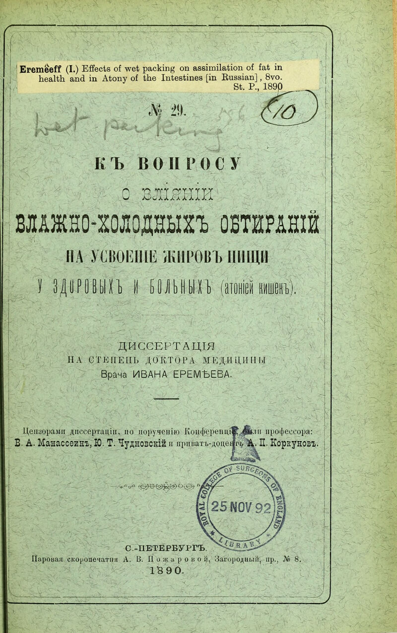 ЕгетѳеіТ (I.) Ейзсіз о! лѵеі раскіп§ оп аззітііаііоп оі іаі іп ЬеаІѣЪ апсі іп Аѣопу оі Ьѣе Іпіевѣіпез [іп Виззіап], 8ѵо. В*. Р., 189р і- Ж Ш КЪ ВОПРОСУ Щ %  Щ., Щ: ДВЛШВДИ'- І Щ Щ ■ : : ВЛАЖНО-ХОЛОДНЫХЪ ОБТШНІЙ ПА■ УСВОЕНИИ ЖИРОВЪ ПИЩИ ЗДЦРОВЫХЪ И БОЛЬНЫХЪ (атошии). ДИССЕРТАЦІЯ IIА СТЕПЕНЬ ДОКТОРА МЕД-ЙЦИПЫ Врача ИВАНА ЕРЕМЪЕВА. Цензорами диссертации но норученію КоцфереііціЯ^рріі профессора:-' В. А. Манассеинъ, Ю. Т. Чудновскій и приватъ-доцеф^^. П. Корку новъ. і С.-ИЕТЕРБУРГЪ. ^ЩфЗ» Паровая екоронечатмя А. В. Пожаров о й, Загородный^ пр., № Г8 9 0.