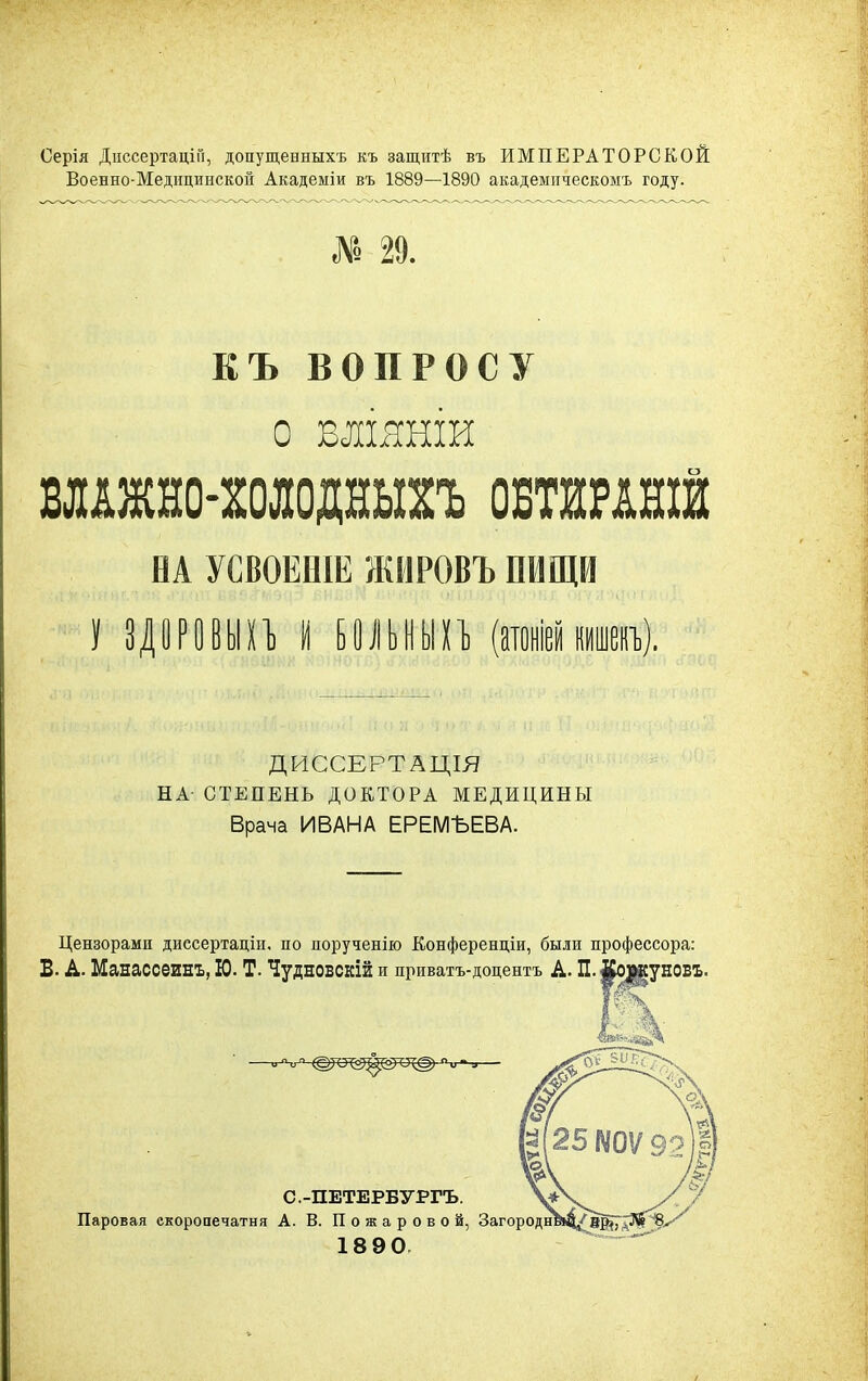 Серія ДиссертаціГі, допущенныхъ къ защитѣ въ ИМПЕРАТОРСКОЙ Военно-Медицинской Академіи въ 1889—1890 акадеынческомъ году. « 29. КЪ ВОПРОСУ О вшянш ШЖЕО-МОДЕЫГЬ ОБТШШЙ НА УСВОЕВІЕ ЖИРОВЪ ПИЩИ I ЗДОРОВЫХЪ I БОЛЬНЫХЪ ДИССЕРТАЦІЯ НА СТЕПЕНЬ ДОКТОРА МЕДИЦИНЫ Врача ИВАНА ЕРЕМЪЕВА. Цензорами диссертаціи, по порученію Конференціи, были профессора: В. А. Манассеинъ, Ю. Т. Чудновскій и приватъ-доцентъ А. П. #о|дауновх. С.-ПЕТЕРБУРГЪ. Паровая скоропечатня А. В. П о ж а р о в о й, Загороди 18 90