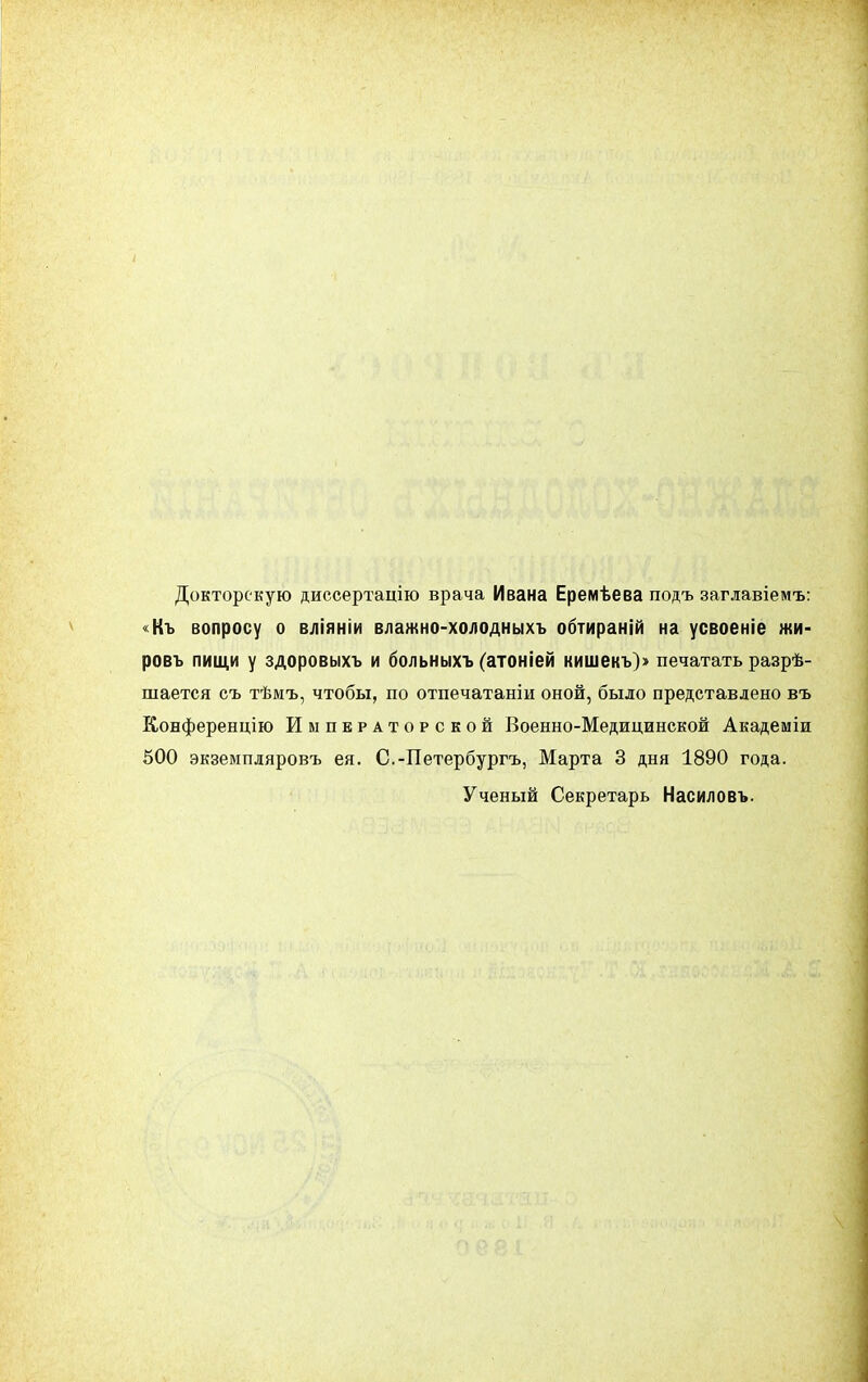 Докторскую диссертацію врача Ивана Еремѣева подъ заглавіемъ: Къ вопросу о вліяніи влажно-холодныхъ обтираній на усвоеніе жи- ровъ пищи у здоровыхъ и больныхъ (атоніей кишекъ)» печатать разрѣ- шается съ тѣмъ, чтобы, по отпечатаніи оной, было представлено въ Конференцію Императорской Военно-Медицинской Академіи 500 экземпляровъ ея. С.-Петербургъ, Марта 3 дня 1890 года. Ученый Секретарь Насиловъ.