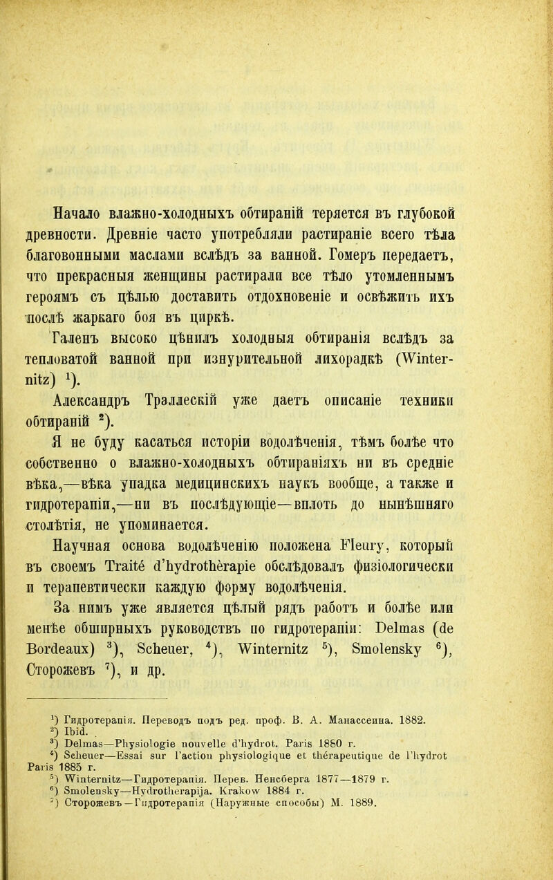 Начало влажно-холодныхъ обтираній теряется въ глубокой древности. Древніе часто употребляли растираніе всего тѣла благовонными маслами вслѣдъ за ванной. Гомеръ передаетъ, что прекрасныя женщины растирали все тѣло утомленнымъ героямъ съ цѣлью доставить отдохновеніе и освѣжить ихъ послѣ жаркаго боя въ циркѣ. Таленъ высоко цѣнилъ холодныя обтиранія вслѣдъ за тепловатой ванной при изнурительной лихорадкѣ (ѴУіігіег- ПІ*2) *). Александръ Трэллескій уже даетъ описаніе техники обтираній 2). Я не буду касаться исторіи водолѣченія, тѣмъ болѣе что собственно о влажно-холодныхъ обтираніяхъ ни въ средніе вѣка,—вѣка упадка медицинскихъ наукъ вообще, а также и гидротерапіи,—ни въ поелѣдующіе—вплоть до нынѣшняго етолѣтія, не упоминается. Научная основа водолѣченію положена Мешу, который въ своемъ Тгаііё сГЬусІгоШёгаріе обслѣдовалъ физіологически и терапевтически каждую форму водолѣченія. За нимъ уже является цѣлый рядъ работъ и болѣе или менье обширныхъ руководствъ по гидротерапіи: Беітаз (йе Вогсіеаих) 3), ЗсЬеиег, 4), ЛѴіпіегпііг 5), Втоіепзку 6), Сторожевъ 7), и др. *) Гидротерапія. Переводъ подъ ред. проф. В. А. Манассеина. 1882. 2) ша. . 3) Оеітаз—РЬузіоІо^іе поиѵеііе й'Ьуйгок. Рагів 1880 г. 4) Зеііеиег—Еззаі зиг Гасііоп рпузіо1о§^ие еі ѢІіёгареиІ^ие йе Піуйгок Раііз 1885 г. 5) ѴѴтіегпіи—Гидротерапія. Перев. Ненеберга 1877—1879 г. 6) Зтоіепзку—НуЛгоИіегаруа. Кгакоѵѵ 1884 г. 7) Сторожевъ — Гидротерапія (Наружные способы) М. 1889.