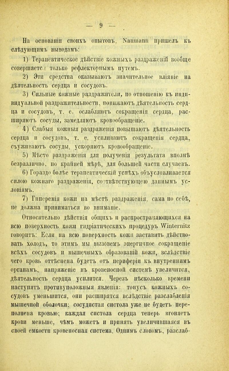 На основаніп своихъ опытовъ. №аишапп пришелъ къ слѣдующимъ выводамъ: 1) Терапевтическое дѣйствіе кожныхъ раздраженій вообще совершаете ! только рефлекторпымъ путемъ. 2) Эти средства оказываютъ значительное вліяніе на деятельность сердца и сосудовъ. 3) Сильные кожные раздражители, по отиошенію къ инди- видуальной раздражительности, поншкаютъ дѣятельность серд- ца и сосудовъ, т. е. ослабляютъ сокращенія сердца, рас- ширяютъ сосуды, замедляютъ кровообращеніе. 4) Слабыя кожныя раздраженія повышаютъ деятельность сердца и сосудовъ, т. е. уенливаютъ сокращенія сердца, съуживаютъ сосуды, ускоряюсь кровообращеніе. ; 5) Мѣсто раздраженія для полученія результата вполнѣ безразлично, но крайней мѣрѣ, для большей части случаевъ. 6) Гораздо болѣе терапевтическій успѣхъ объусловливается силою кожнаго раздраженія. соответствующею даннымъ ус- ловіямъ. 7) Гпперемія кожи на мѣстѣ раздраженія, сама но себѣ, не должна приниматься во вниманіе. Относительно дѣйствія общихъ и распространяющихся на всю поверхность кожи гидріатическихъ процедуръ \Уіпіегпі1;2; говоритъ: Если на всю поверхность кожи заставить действо- вать холодъ, то этимъ мы вызовемъ энергичное сокращеніе всѣхъ сосудовъ и мышечныхъ образовали кожи, вслѣдствіе чего кровь оттѣснена будетъ отъ периферіи къ внутреннимъ органамъ, напряженіе въ кровеносной системѣ увеличится, деятельность сердца усилится. Черезъ несколько времени наступятъ противуположныя явленія: тонусъ кожныхъ со- судовъ уменьшится, они расширятся вследствіе разслабленія мышечной оболочки- сосудистая систола уже не будетъ пере- полнена кровью- каждая систола сердца теперь вгоняетъ крови меньше, чемъ можетъ и принять увеличившаяся въ своей емкости кровеносная система. Однимъ словомъ, разелаб-