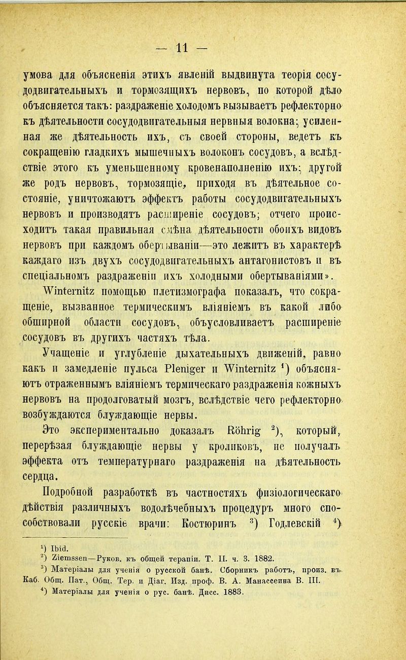 умова для объясненія этихъ явленій выдвинута теорія сосу- додвигательныхъ и тормозящихъ нервовъ, по которой дѣло объясняется такъ: раздраженіе холодомъ вызываетъ рефлекторно къ дѣятельности сосудодвигательныя нервныя волокна- усилен- ная же дѣятельность ихъ, съ своей стороны, ведетъ къ сокращенію гладкихъ мышечныхъ волоконъ сосудовъ, а вслѣд- ствіе этого къ уменьшенному кровенаполнение ихъ- другой же родъ нервовъ, тормозящіе, приходя въ дѣятельное со- стояніе, уничтожаютъ эффектъ работы сосудодвигательныхъ нервовъ и производятъ расширеніе сосудовъ; отчего проис- ходив такая правильная слѣна деятельности обоихъ видовъ нервовъ при каждомъ обері ываніи—это лежитъ въ характерѣ каждаго изъ двухъ сосудодвигательныхъ антагонистовъ и въ спеціальномъ раздраженіи ихъ холодными обертываніями». ЛѴіпіегпііг помощью плетизмографа показалъ, что сокра- щеніе, вызванное термическимъ вліяніемъ въ какой либо обширной области сосудовъ, объусловливаетъ расширеніе сосудовъ въ другихъ частяхъ тѣла. Учащеніе и углубленіе дыхательныхъ движеній, равно какъ и замедленіе пульса Ріепі^ег и ЛѴіігіегпгіг ') объясня- ютъ отраженнымъ вліяніемъ термическаго раздраженія кожныхъ нервовъ на продолговатый мозгъ, вслѣдствіе чего рефлекторно возбуждаются блуждающіе нервы. Это экспериментально доказалъ Копгі^ 2), который, перерѣзая блуждающіе нервы у кроликовъ, не нолучалъ эффекта отъ температурнаго раздраженія на дѣятельность сердца. Подробной разработкѣ въ частностяхъ физіологическаго дѣйствія различныхъ водолѣчебныхъ процедуръ много спо- собствовали русскіь врачи: Костюринъ 3) Годлевскій 4) *) іыа. 2) 2іет88еп—Руков. къ общей терапіи. Т. II. ч. 3. 1882. 3) Матеріалы для ученія о русской банѣ. Сборникъ работъ, произ. въ Каб. Общ. Пат., Общ. Тер. и Діаг. Изд. проф. В. А. Манассеина В. III. 4) Матеріалы для ученія о рус. банѣ. Дисс. 1883.