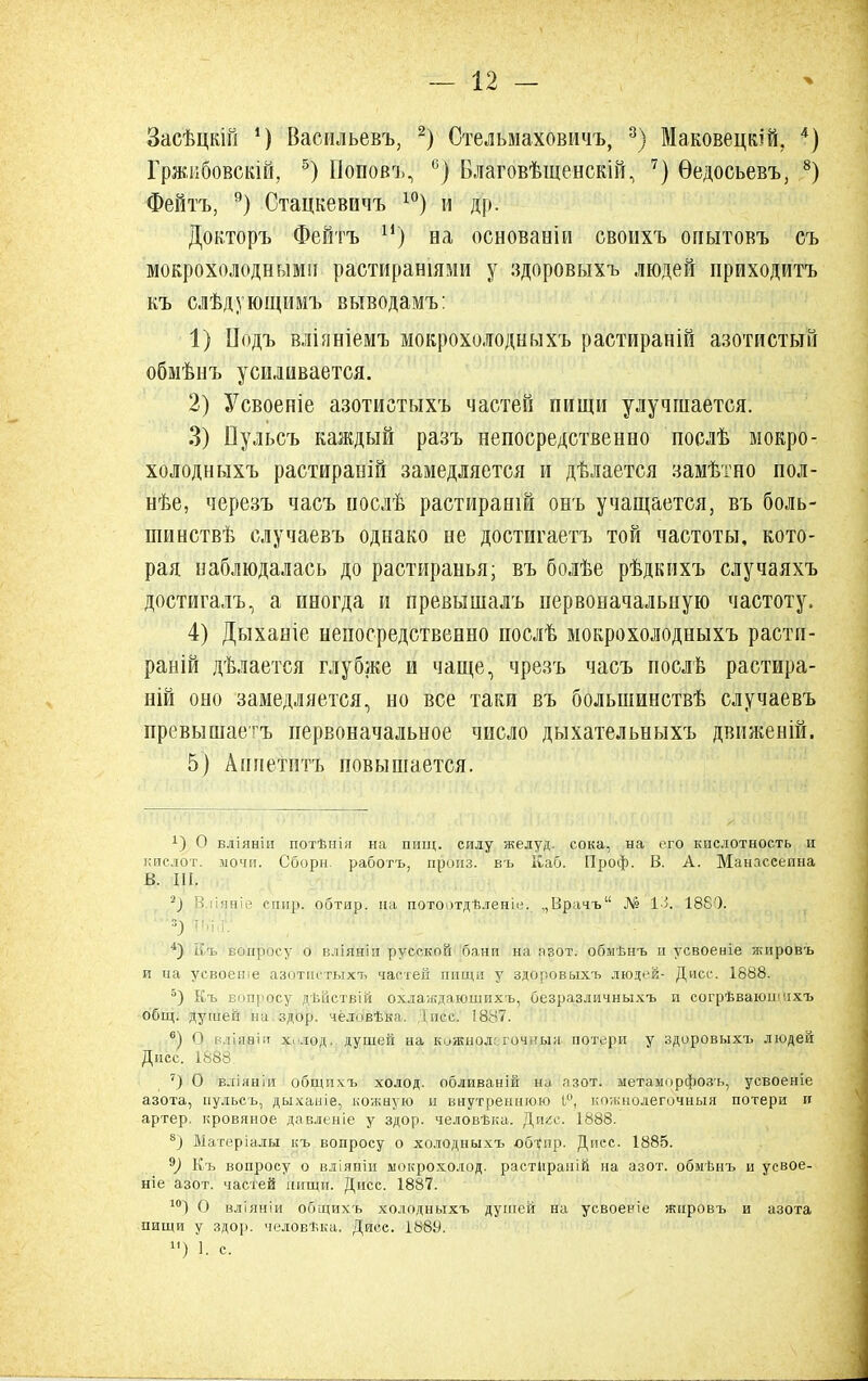 Засѣцкій ') Васильевъ, 2) Стельмаховичъ, 3) МаковецвШ, 4) Гржибовскій, 5) Поповъ, °) Благовѣщенскій, 7) Ѳедосьевъ, 8) Фейтъ, 9) Стацкевичъ 10) и др. Довторъ Фейтъ и) ва основаніи своихъ опытовъ съ мокрохолоднымп растираншми у здоровыхъ людей приходитъ къ слѣдующимъ выводамъ: 1) ІІодъ вліяніеиъ мокрохолодныхъ растираній азотистый обмѣнъ усиливается. 2) Усвоеніе азотистыхъ частей пищи улучшается. 3) Ііульсъ каждый разъ непосредственно послѣ мокро- холодныхъ растираній замедляется и дѣлается замѣтно нол- нѣе, черезъ часъ послѣ растирает онъ учащается, въ боль- шииствѣ случаевъ однако не достигаетъ той частоты, кото- рая наблюдалась до растиранья; въ болѣе рѣдкихъ случаяхъ достигалъ, а иногда и превышалъ первоначальную частоту. 4) Дыханіе непосредственно послѣ мокрохолодныхъ расти- раній дѣлается глубже и чаще, чрезъ часъ поел в растира- ній оно замедляется, но все таки въ болынинствѣ случаевъ превышаем первоначальное число дыхательныхъ движеній. 5) Апиетптъ повышается. х) О вліяніи потѣнія на пищ. силу желуд. сока, на ого кислотность и кислот, мочи. Сборн. работъ, пропз. въ Каб. Проф. В. А. Манассеина В. III. 2) В ііявіе спир. обтир. на потоотдѣленіе. ,,Врачъ № 13. 188'). 4) Къ вопросу о вліяніи русской бани на а вот. обмѣнъ и усвоеніе жировъ и иа усвоеніе азотпетыхт> частей пищи у здоровыхъ людей- Дисс. 1888. 5) Къ Еппросу дѣйствій охлаждаюшихъ, безразличныхъ п согрѣваюшіхъ общ. душей иа здор. чёловѣка. 1 пес. 1887. 6) О вдіаріи х. лод. душей на кожнол ; оч 'ы;і потери у здоровыхъ людей Дисс. 1888 7) О вліяніи общихъ холод, обливаній на азот, метаморфоз'ь, усвоеніе азота, пульсъ, дыхаыіе, кожную и внутреннюю 1°, кожнолегочныя потери и артер. кровяное давленіе у здор. человѣка. Дпгс. 1888. 8) Матеріалы къ вопросу о холодныхъ обт^пр. Дисс. 1885. 9) Къ вопросу о вліяпіи ыокрохолод. растііраиій на азот, обмѣиъ и усвое- ніе азот, частей нищи. Дисс. 1887. 1<г) О вліяніи общихъ холодныхъ душей на усвоеніе жировъ и азота пищи у здор. человѣка. Дисс. 188У. И) 1. с.