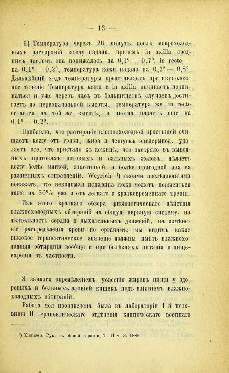 6) Температура черезъ 20 минуть нослв мокрохолод- ныхъ растираній всюду падала, причемъ іп ахШа сред- нимъ числомъ она понижалась на 0,1° — 0,7°, іп гесѣо — на 0,1° —0,2°- температура кожи падала на 0,3°— 0,8°. Дальнѣйшій ходъ температуры представляетъ противуиолож- ное теченіе. Температура кожи и іп ахШа начинаетъ подни- маться и уже черезъ часъ въ болыпинствѣ случаевъ дости- гаете до первоначальной высоты, температура же іп гесіо остается на той же высотѣ, а иногда падаетъ еще на 0,1°-0,2°. Прибавлю, что растираніе влажнохолодной простыней очи- щаетъ кожу отъ грязи, жира и чешуекъ эпидермиса, уда- ляетъ все, что пристало къ кожицѣ, что застряло въ вывод- ныхъ протокахъ потовыхъ и сальныхъ железъ, дѣлаетъ кожу болѣе мягкой, эластичной и болѣе пригодной для ея различиыхъ отправленій. ^еугісп 1) своими изслѣдованіями показалъ, что невидимая испарина кожи можетъ повыситься даже на 50% уже и отъ легкаго и кратковременнаго тренія. Изъ этого краткаго обзора физіологическаго дѣйствія влажнохолодныхъ обтираній на общую нервную систему, на деятельность сердца и дыхательныхъ движеній, на измѣне- ніе раснредѣленія крови по органамъ, мы видимъ какое высокое терапевтическое значеніе должны имѣть влажнохо- лодныя обтиранія вообще и при болѣзняхъ питанія и нище- варенія въ частности. Я занялся опредѣленіемъ усвоенія жировъ нищи у здо- ровыхъ и больныхъ атоніей кишекъ подъ вліяніемъ влажно- холодныхъ обтираній. Работа моя произведена была въ лабораторіи 1 й поло- вины II терапевтическаго отдѣленія клиническаго военнаго ) 2іетзеп, Рук. къ общей терапіи, Т. II ч. 3. 1882.