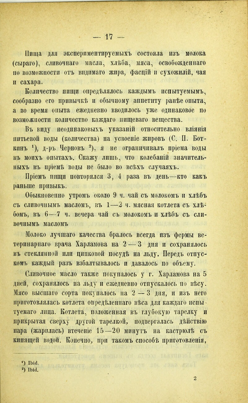 Пища для экспериментируемыхъ состояла изъ молока (сыраго), сливочнаго масла, хлѣба, мяса, освобожденнаго по возможности отъ вндимаго жира, фасцій и сухожилій, чая и сахара. Количество пищи опредѣлялось каждымъ испытуемымъ, сообразно его привычкѣ и обычному аппетиту ранѣе опыта, а во время опыта ежедневно вводилось уже одинаковое по возможности количество каждаго иищеваго вещества. Въ виду неодинаковыхъ указаній относительно вліянія питьевой воды (количества) на усвоеніе жировъ (С. П. Бот- кинъ *), д-ръ Черновъ 2), я не ограничивалъ пріема воды въ моихъ опытахъ. Скажу лишь, что колебаній значитель- ныхъ въ пріемѣ воды не было во всѣхъ случаяхъ. Пріемъ пищи повторялся 3, 4 раза въ день—кто какъ раньше привыкъ. Обыкновенно утромъ около 9 ч. чай съ молокомъ и хлѣбъ съ сливочнымъ масломъ, въ 1—2 ч. мясная котлета съ хлѣ- бомъ, въ 6—7 ч. вечера чай съ молокомъ и хлѣбъ съ сли- вочнымъ масломъ Молоко лучшаго качества бралось всегда изъ фермы ве- теринарнаго врача Харламова на 2 — 3 дня и сохранялось въ стеклянной пли цинковой посудѣ на льду. Передъ отпус- комъ каждый разъ взбалтывалось и давалось по объему. Сливочное масло также покупалось у г. Харламова на 5 дней, сохранялось на льду и ежедневно отпускалось по вѣсу. Мясо высшаго сорта покупалось на 2 — 3 дня, и изъ него приготовлялась котлета опредѣленпаго вѣса для каждаго испы- туемая лица. Котлета, положенная въ глубокую тарелку и прикрытая сверху другой тарелкой, подвергалась дѣйствію пара (жарилась) втеченіе 15—20 минутъ на кастрюлѣ съ кипящей водой. Конечно, при такомъ способѣ приготовленія, О ша. 2) ша. 2